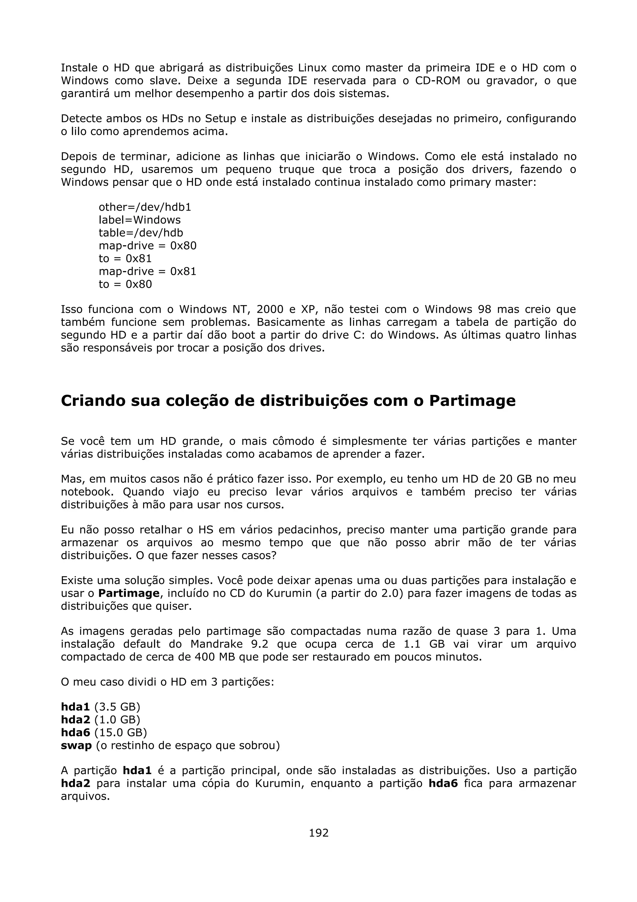 Instale o HD que abrigará as distribuições Linux como master da primeira IDE e o HD com o
Windows como slave. Deixe a segunda IDE reservada para o CD-ROM ou gravador, o que
garantirá um melhor desempenho a partir dos dois sistemas.

Detecte ambos os HDs no Setup e instale as distribuições desejadas no primeiro, configurando
o lilo como aprendemos acima.

Depois de terminar, adicione as linhas que iniciarão o Windows. Como ele está instalado no
segundo HD, usaremos um pequeno truque que troca a posição dos drivers, fazendo o
Windows pensar que o HD onde está instalado continua instalado como primary master:

      other=/dev/hdb1
      label=Windows
      table=/dev/hdb
      map-drive = 0x80
      to = 0x81
      map-drive = 0x81
      to = 0x80

Isso funciona com o Windows NT, 2000 e XP, não testei com o Windows 98 mas creio que
também funcione sem problemas. Basicamente as linhas carregam a tabela de partição do
segundo HD e a partir daí dão boot a partir do drive C: do Windows. As últimas quatro linhas
são responsáveis por trocar a posição dos drives.




Criando sua coleção de distribuições com o Partimage

Se você tem um HD grande, o mais cômodo é simplesmente ter várias partições e manter
várias distribuições instaladas como acabamos de aprender a fazer.

Mas, em muitos casos não é prático fazer isso. Por exemplo, eu tenho um HD de 20 GB no meu
notebook. Quando viajo eu preciso levar vários arquivos e também preciso ter várias
distribuições à mão para usar nos cursos.

Eu não posso retalhar o HS em vários pedacinhos, preciso manter uma partição grande para
armazenar os arquivos ao mesmo tempo que que não posso abrir mão de ter várias
distribuições. O que fazer nesses casos?

Existe uma solução simples. Você pode deixar apenas uma ou duas partições para instalação e
usar o Partimage, incluído no CD do Kurumin (a partir do 2.0) para fazer imagens de todas as
distribuições que quiser.

As imagens geradas pelo partimage são compactadas numa razão de quase 3 para 1. Uma
instalação default do Mandrake 9.2 que ocupa cerca de 1.1 GB vai virar um arquivo
compactado de cerca de 400 MB que pode ser restaurado em poucos minutos.

O meu caso dividi o HD em 3 partições:

hda1 (3.5 GB)
hda2 (1.0 GB)
hda6 (15.0 GB)
swap (o restinho de espaço que sobrou)

A partição hda1 é a partição principal, onde são instaladas as distribuições. Uso a partição
hda2 para instalar uma cópia do Kurumin, enquanto a partição hda6 fica para armazenar
arquivos.


                                            192
 