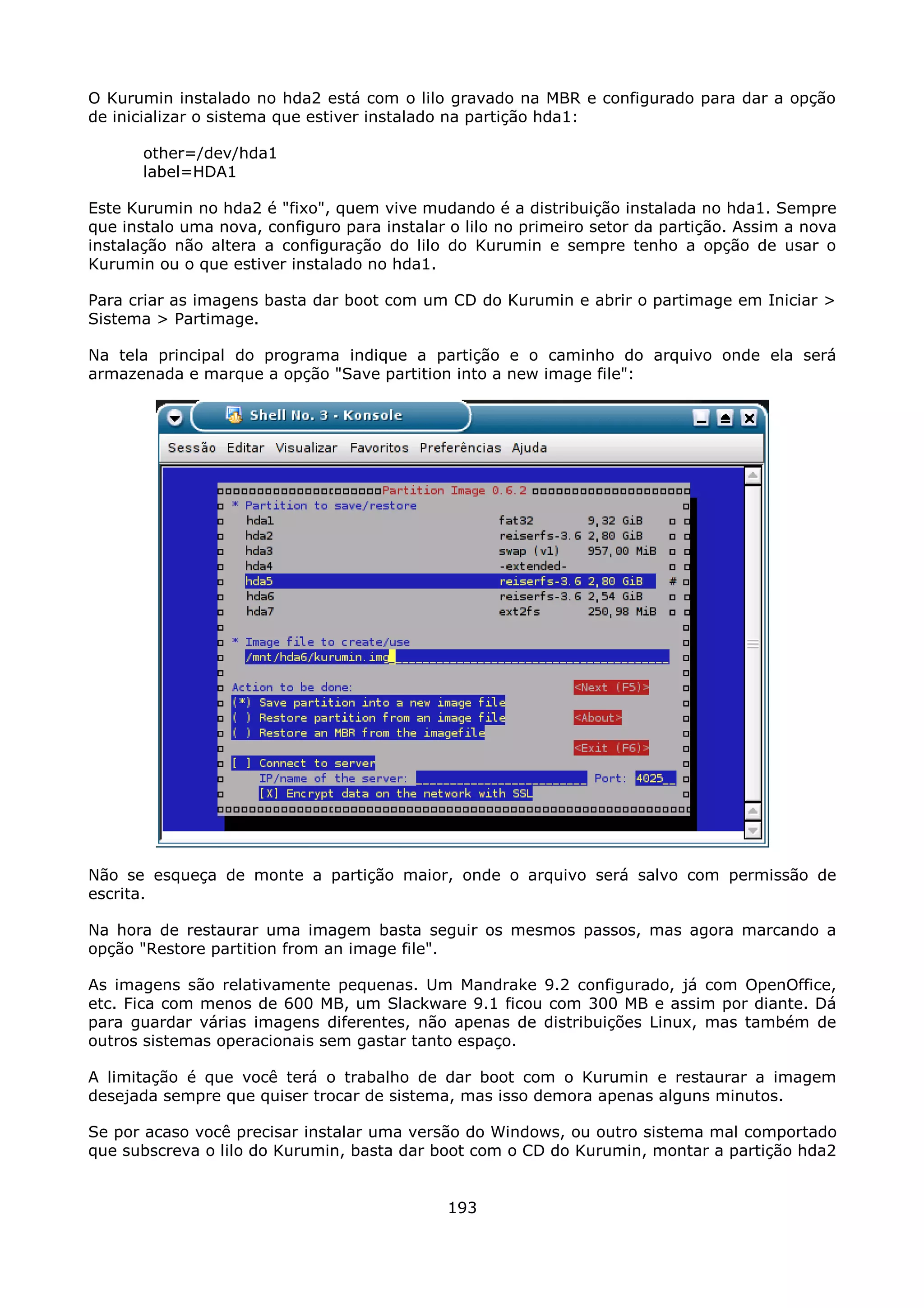 O Kurumin instalado no hda2 está com o lilo gravado na MBR e configurado para dar a opção
de inicializar o sistema que estiver instalado na partição hda1:

       other=/dev/hda1
       label=HDA1

Este Kurumin no hda2 é "fixo", quem vive mudando é a distribuição instalada no hda1. Sempre
que instalo uma nova, configuro para instalar o lilo no primeiro setor da partição. Assim a nova
instalação não altera a configuração do lilo do Kurumin e sempre tenho a opção de usar o
Kurumin ou o que estiver instalado no hda1.

Para criar as imagens basta dar boot com um CD do Kurumin e abrir o partimage em Iniciar >
Sistema > Partimage.

Na tela principal do programa indique a partição e o caminho do arquivo onde ela será
armazenada e marque a opção "Save partition into a new image file":




Não se esqueça de monte a partição maior, onde o arquivo será salvo com permissão de
escrita.

Na hora de restaurar uma imagem basta seguir os mesmos passos, mas agora marcando a
opção "Restore partition from an image file".

As imagens são relativamente pequenas. Um Mandrake 9.2 configurado, já com OpenOffice,
etc. Fica com menos de 600 MB, um Slackware 9.1 ficou com 300 MB e assim por diante. Dá
para guardar várias imagens diferentes, não apenas de distribuições Linux, mas também de
outros sistemas operacionais sem gastar tanto espaço.

A limitação é que você terá o trabalho de dar boot com o Kurumin e restaurar a imagem
desejada sempre que quiser trocar de sistema, mas isso demora apenas alguns minutos.

Se por acaso você precisar instalar uma versão do Windows, ou outro sistema mal comportado
que subscreva o lilo do Kurumin, basta dar boot com o CD do Kurumin, montar a partição hda2


                                              193
 