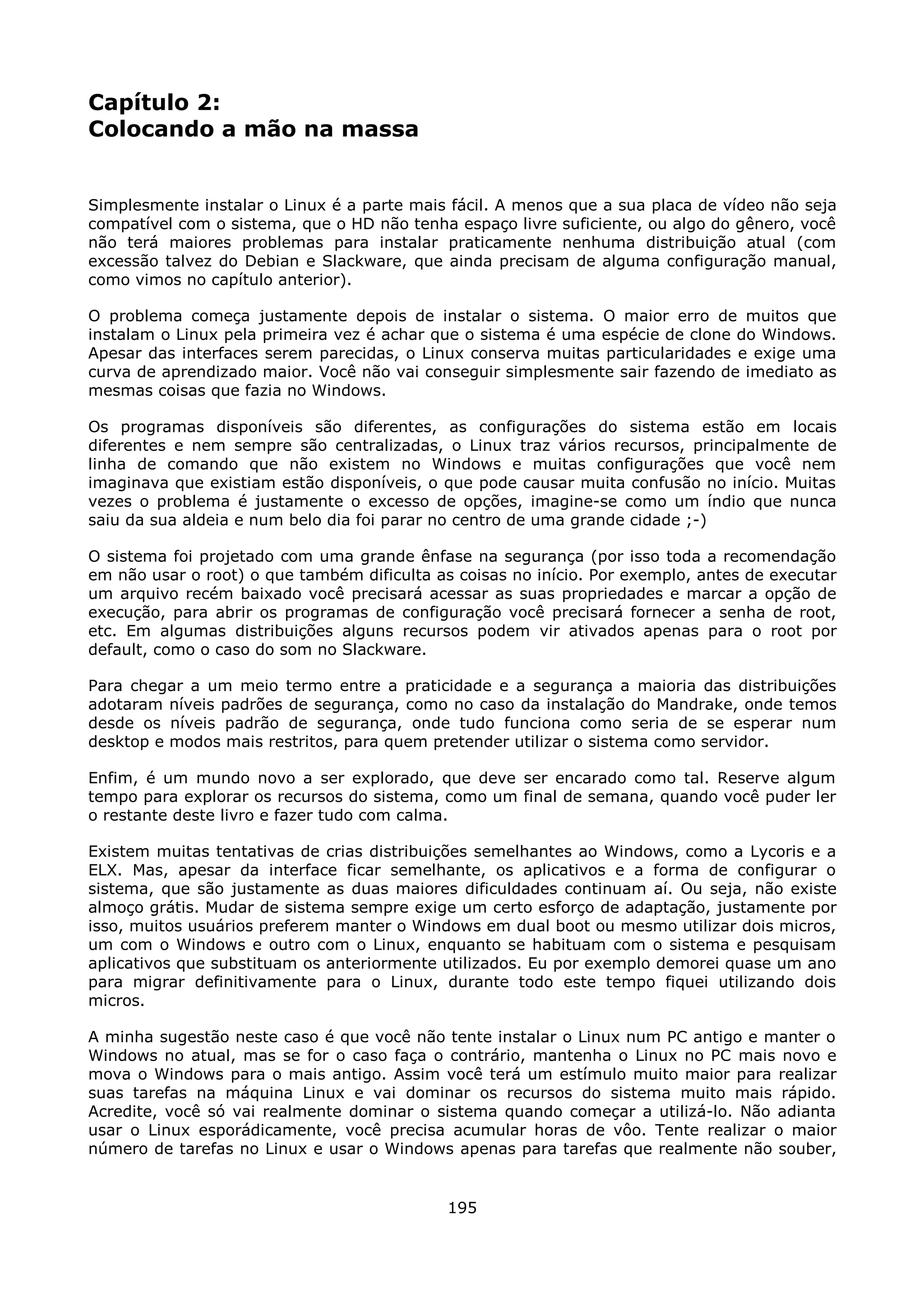 Capítulo 2:
Colocando a mão na massa


Simplesmente instalar o Linux é a parte mais fácil. A menos que a sua placa de vídeo não seja
compatível com o sistema, que o HD não tenha espaço livre suficiente, ou algo do gênero, você
não terá maiores problemas para instalar praticamente nenhuma distribuição atual (com
excessão talvez do Debian e Slackware, que ainda precisam de alguma configuração manual,
como vimos no capítulo anterior).

O problema começa justamente depois de instalar o sistema. O maior erro de muitos que
instalam o Linux pela primeira vez é achar que o sistema é uma espécie de clone do Windows.
Apesar das interfaces serem parecidas, o Linux conserva muitas particularidades e exige uma
curva de aprendizado maior. Você não vai conseguir simplesmente sair fazendo de imediato as
mesmas coisas que fazia no Windows.

Os programas disponíveis são diferentes, as configurações do sistema estão em locais
diferentes e nem sempre são centralizadas, o Linux traz vários recursos, principalmente de
linha de comando que não existem no Windows e muitas configurações que você nem
imaginava que existiam estão disponíveis, o que pode causar muita confusão no início. Muitas
vezes o problema é justamente o excesso de opções, imagine-se como um índio que nunca
saiu da sua aldeia e num belo dia foi parar no centro de uma grande cidade ;-)

O sistema foi projetado com uma grande ênfase na segurança (por isso toda a recomendação
em não usar o root) o que também dificulta as coisas no início. Por exemplo, antes de executar
um arquivo recém baixado você precisará acessar as suas propriedades e marcar a opção de
execução, para abrir os programas de configuração você precisará fornecer a senha de root,
etc. Em algumas distribuições alguns recursos podem vir ativados apenas para o root por
default, como o caso do som no Slackware.

Para chegar a um meio termo entre a praticidade e a segurança a maioria das distribuições
adotaram níveis padrões de segurança, como no caso da instalação do Mandrake, onde temos
desde os níveis padrão de segurança, onde tudo funciona como seria de se esperar num
desktop e modos mais restritos, para quem pretender utilizar o sistema como servidor.

Enfim, é um mundo novo a ser explorado, que deve ser encarado como tal. Reserve algum
tempo para explorar os recursos do sistema, como um final de semana, quando você puder ler
o restante deste livro e fazer tudo com calma.

Existem muitas tentativas de crias distribuições semelhantes ao Windows, como a Lycoris e a
ELX. Mas, apesar da interface ficar semelhante, os aplicativos e a forma de configurar o
sistema, que são justamente as duas maiores dificuldades continuam aí. Ou seja, não existe
almoço grátis. Mudar de sistema sempre exige um certo esforço de adaptação, justamente por
isso, muitos usuários preferem manter o Windows em dual boot ou mesmo utilizar dois micros,
um com o Windows e outro com o Linux, enquanto se habituam com o sistema e pesquisam
aplicativos que substituam os anteriormente utilizados. Eu por exemplo demorei quase um ano
para migrar definitivamente para o Linux, durante todo este tempo fiquei utilizando dois
micros.

A minha sugestão neste caso é que você não tente instalar o Linux num PC antigo e manter o
Windows no atual, mas se for o caso faça o contrário, mantenha o Linux no PC mais novo e
mova o Windows para o mais antigo. Assim você terá um estímulo muito maior para realizar
suas tarefas na máquina Linux e vai dominar os recursos do sistema muito mais rápido.
Acredite, você só vai realmente dominar o sistema quando começar a utilizá-lo. Não adianta
usar o Linux esporádicamente, você precisa acumular horas de vôo. Tente realizar o maior
número de tarefas no Linux e usar o Windows apenas para tarefas que realmente não souber,


                                             195
 