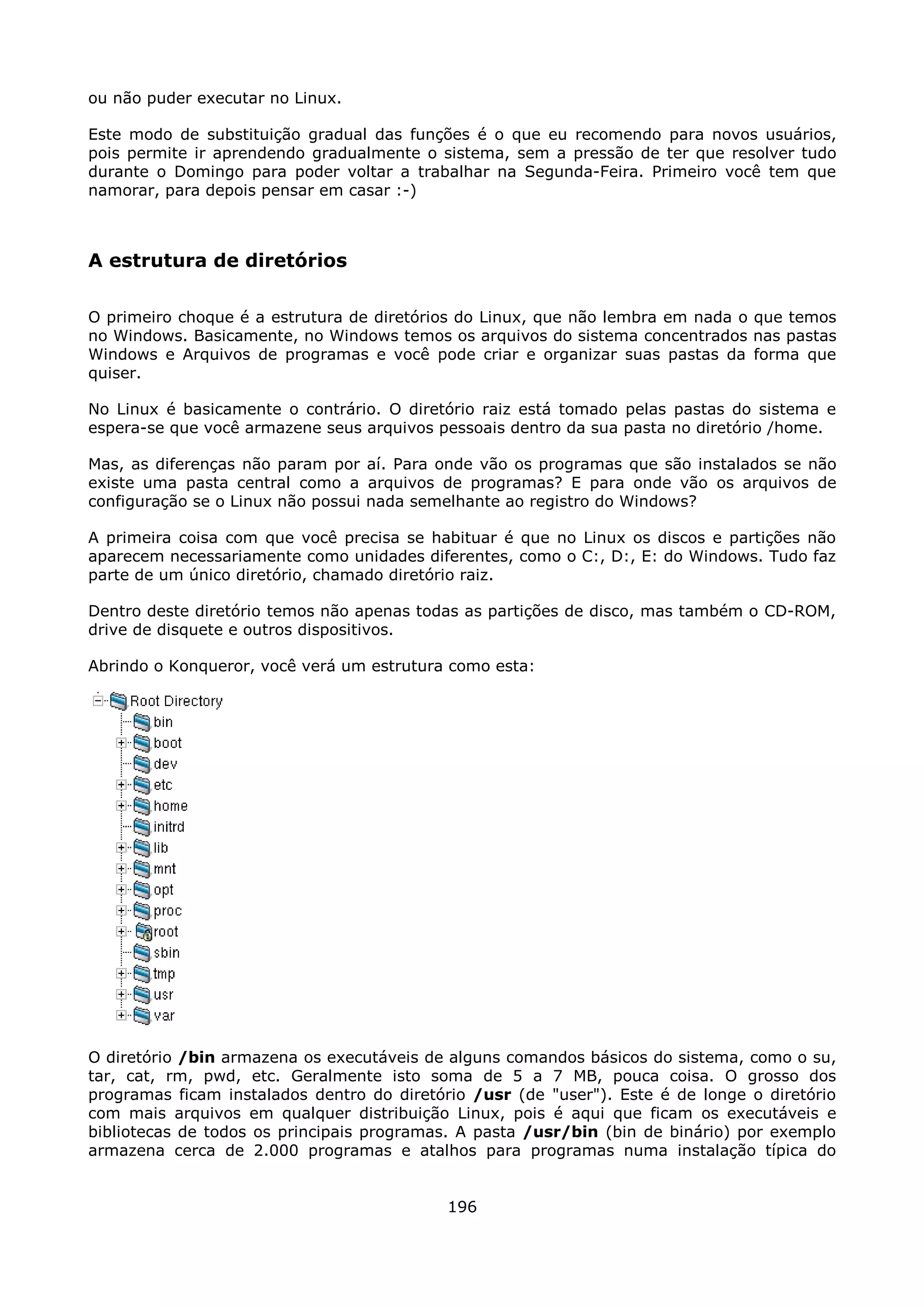 ou não puder executar no Linux.

Este modo de substituição gradual das funções é o que eu recomendo para novos usuários,
pois permite ir aprendendo gradualmente o sistema, sem a pressão de ter que resolver tudo
durante o Domingo para poder voltar a trabalhar na Segunda-Feira. Primeiro você tem que
namorar, para depois pensar em casar :-)



A estrutura de diretórios

O primeiro choque é a estrutura de diretórios do Linux, que não lembra em nada o que temos
no Windows. Basicamente, no Windows temos os arquivos do sistema concentrados nas pastas
Windows e Arquivos de programas e você pode criar e organizar suas pastas da forma que
quiser.

No Linux é basicamente o contrário. O diretório raiz está tomado pelas pastas do sistema e
espera-se que você armazene seus arquivos pessoais dentro da sua pasta no diretório /home.

Mas, as diferenças não param por aí. Para onde vão os programas que são instalados se não
existe uma pasta central como a arquivos de programas? E para onde vão os arquivos de
configuração se o Linux não possui nada semelhante ao registro do Windows?

A primeira coisa com que você precisa se habituar é que no Linux os discos e partições não
aparecem necessariamente como unidades diferentes, como o C:, D:, E: do Windows. Tudo faz
parte de um único diretório, chamado diretório raiz.

Dentro deste diretório temos não apenas todas as partições de disco, mas também o CD-ROM,
drive de disquete e outros dispositivos.

Abrindo o Konqueror, você verá um estrutura como esta:




O diretório /bin armazena os executáveis de alguns comandos básicos do sistema, como o su,
tar, cat, rm, pwd, etc. Geralmente isto soma de 5 a 7 MB, pouca coisa. O grosso dos
programas ficam instalados dentro do diretório /usr (de "user"). Este é de longe o diretório
com mais arquivos em qualquer distribuição Linux, pois é aqui que ficam os executáveis e
bibliotecas de todos os principais programas. A pasta /usr/bin (bin de binário) por exemplo
armazena cerca de 2.000 programas e atalhos para programas numa instalação típica do


                                            196
 