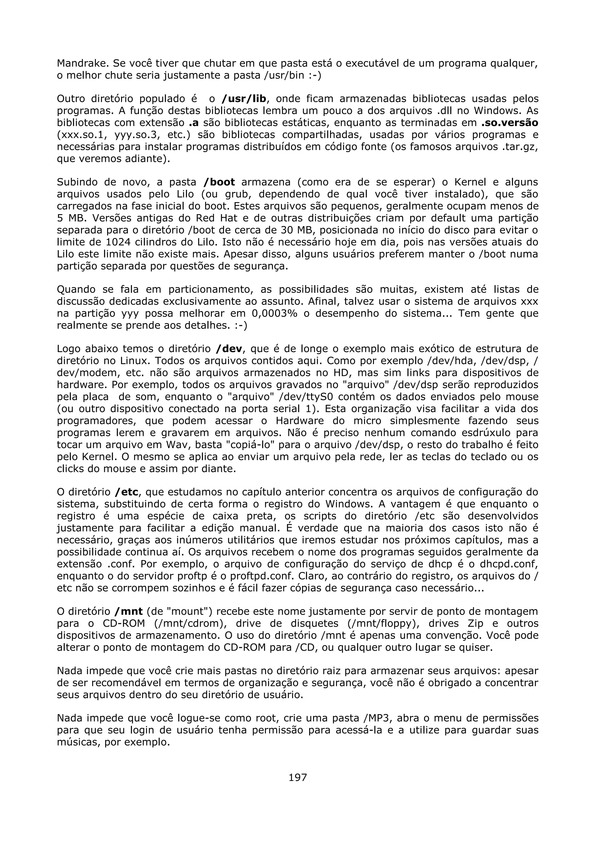 Mandrake. Se você tiver que chutar em que pasta está o executável de um programa qualquer,
o melhor chute seria justamente a pasta /usr/bin :-)

Outro diretório populado é o /usr/lib, onde ficam armazenadas bibliotecas usadas pelos
programas. A função destas bibliotecas lembra um pouco a dos arquivos .dll no Windows. As
bibliotecas com extensão .a são bibliotecas estáticas, enquanto as terminadas em .so.versão
(xxx.so.1, yyy.so.3, etc.) são bibliotecas compartilhadas, usadas por vários programas e
necessárias para instalar programas distribuídos em código fonte (os famosos arquivos .tar.gz,
que veremos adiante).

Subindo de novo, a pasta /boot armazena (como era de se esperar) o Kernel e alguns
arquivos usados pelo Lilo (ou grub, dependendo de qual você tiver instalado), que são
carregados na fase inicial do boot. Estes arquivos são pequenos, geralmente ocupam menos de
5 MB. Versões antigas do Red Hat e de outras distribuições criam por default uma partição
separada para o diretório /boot de cerca de 30 MB, posicionada no início do disco para evitar o
limite de 1024 cilindros do Lilo. Isto não é necessário hoje em dia, pois nas versões atuais do
Lilo este limite não existe mais. Apesar disso, alguns usuários preferem manter o /boot numa
partição separada por questões de segurança.

Quando se fala em particionamento, as possibilidades são muitas, existem até listas de
discussão dedicadas exclusivamente ao assunto. Afinal, talvez usar o sistema de arquivos xxx
na partição yyy possa melhorar em 0,0003% o desempenho do sistema... Tem gente que
realmente se prende aos detalhes. :-)

Logo abaixo temos o diretório /dev, que é de longe o exemplo mais exótico de estrutura de
diretório no Linux. Todos os arquivos contidos aqui. Como por exemplo /dev/hda, /dev/dsp, /
dev/modem, etc. não são arquivos armazenados no HD, mas sim links para dispositivos de
hardware. Por exemplo, todos os arquivos gravados no "arquivo" /dev/dsp serão reproduzidos
pela placa de som, enquanto o "arquivo" /dev/ttyS0 contém os dados enviados pelo mouse
(ou outro dispositivo conectado na porta serial 1). Esta organização visa facilitar a vida dos
programadores, que podem acessar o Hardware do micro simplesmente fazendo seus
programas lerem e gravarem em arquivos. Não é preciso nenhum comando esdrúxulo para
tocar um arquivo em Wav, basta "copiá-lo" para o arquivo /dev/dsp, o resto do trabalho é feito
pelo Kernel. O mesmo se aplica ao enviar um arquivo pela rede, ler as teclas do teclado ou os
clicks do mouse e assim por diante.

O diretório /etc, que estudamos no capítulo anterior concentra os arquivos de configuração do
sistema, substituindo de certa forma o registro do Windows. A vantagem é que enquanto o
registro é uma espécie de caixa preta, os scripts do diretório /etc são desenvolvidos
justamente para facilitar a edição manual. É verdade que na maioria dos casos isto não é
necessário, graças aos inúmeros utilitários que iremos estudar nos próximos capítulos, mas a
possibilidade continua aí. Os arquivos recebem o nome dos programas seguidos geralmente da
extensão .conf. Por exemplo, o arquivo de configuração do serviço de dhcp é o dhcpd.conf,
enquanto o do servidor proftp é o proftpd.conf. Claro, ao contrário do registro, os arquivos do /
etc não se corrompem sozinhos e é fácil fazer cópias de segurança caso necessário...

O diretório /mnt (de "mount") recebe este nome justamente por servir de ponto de montagem
para o CD-ROM (/mnt/cdrom), drive de disquetes (/mnt/floppy), drives Zip e outros
dispositivos de armazenamento. O uso do diretório /mnt é apenas uma convenção. Você pode
alterar o ponto de montagem do CD-ROM para /CD, ou qualquer outro lugar se quiser.

Nada impede que você crie mais pastas no diretório raiz para armazenar seus arquivos: apesar
de ser recomendável em termos de organização e segurança, você não é obrigado a concentrar
seus arquivos dentro do seu diretório de usuário.

Nada impede que você logue-se como root, crie uma pasta /MP3, abra o menu de permissões
para que seu login de usuário tenha permissão para acessá-la e a utilize para guardar suas
músicas, por exemplo.


                                              197
 
