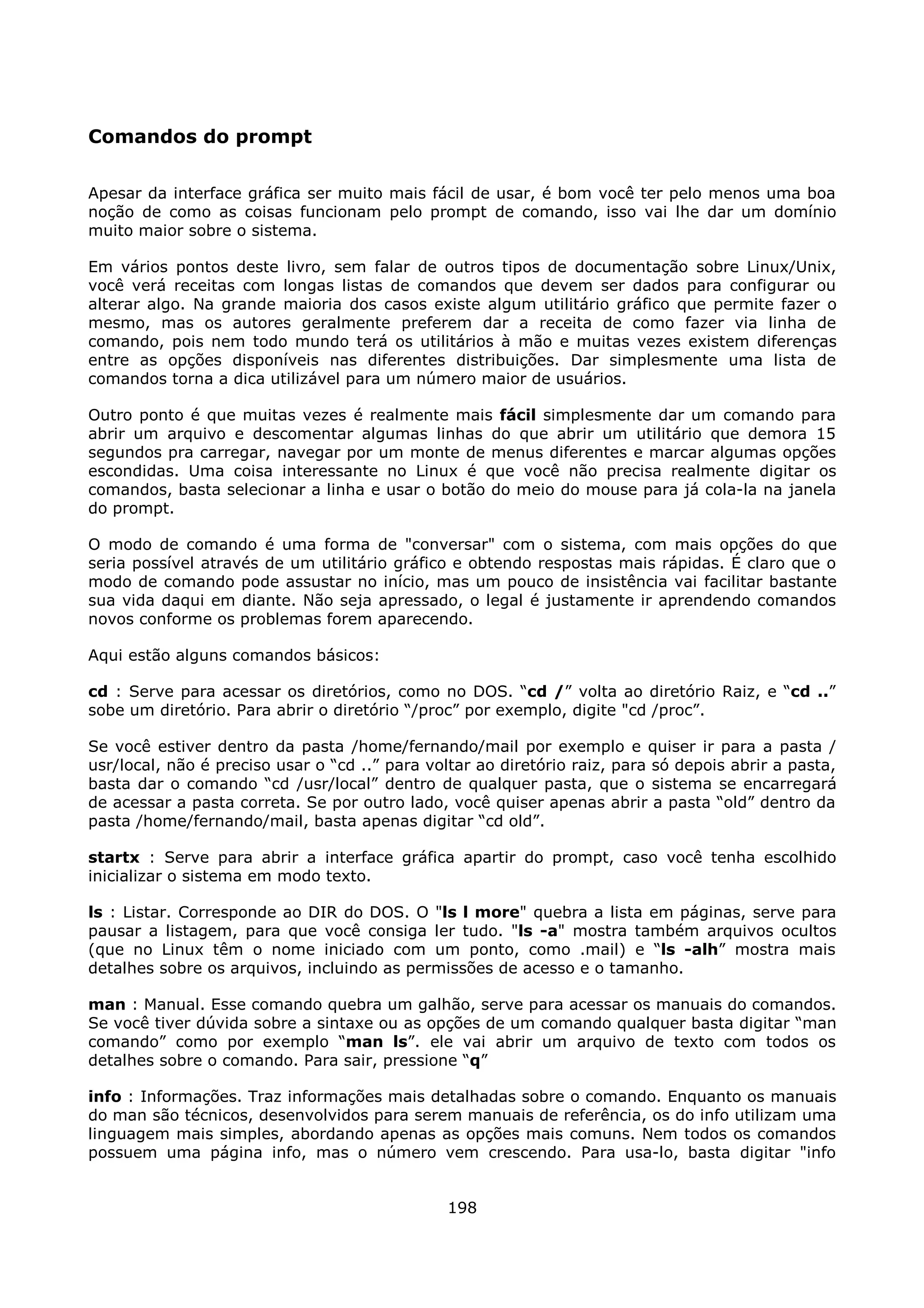 Comandos do prompt

Apesar da interface gráfica ser muito mais fácil de usar, é bom você ter pelo menos uma boa
noção de como as coisas funcionam pelo prompt de comando, isso vai lhe dar um domínio
muito maior sobre o sistema.

Em vários pontos deste livro, sem falar de outros tipos de documentação sobre Linux/Unix,
você verá receitas com longas listas de comandos que devem ser dados para configurar ou
alterar algo. Na grande maioria dos casos existe algum utilitário gráfico que permite fazer o
mesmo, mas os autores geralmente preferem dar a receita de como fazer via linha de
comando, pois nem todo mundo terá os utilitários à mão e muitas vezes existem diferenças
entre as opções disponíveis nas diferentes distribuições. Dar simplesmente uma lista de
comandos torna a dica utilizável para um número maior de usuários.

Outro ponto é que muitas vezes é realmente mais fácil simplesmente dar um comando para
abrir um arquivo e descomentar algumas linhas do que abrir um utilitário que demora 15
segundos pra carregar, navegar por um monte de menus diferentes e marcar algumas opções
escondidas. Uma coisa interessante no Linux é que você não precisa realmente digitar os
comandos, basta selecionar a linha e usar o botão do meio do mouse para já cola-la na janela
do prompt.

O modo de comando é uma forma de "conversar" com o sistema, com mais opções do que
seria possível através de um utilitário gráfico e obtendo respostas mais rápidas. É claro que o
modo de comando pode assustar no início, mas um pouco de insistência vai facilitar bastante
sua vida daqui em diante. Não seja apressado, o legal é justamente ir aprendendo comandos
novos conforme os problemas forem aparecendo.

Aqui estão alguns comandos básicos:

cd : Serve para acessar os diretórios, como no DOS. “cd /” volta ao diretório Raiz, e “cd ..”
sobe um diretório. Para abrir o diretório “/proc” por exemplo, digite "cd /proc”.

Se você estiver dentro da pasta /home/fernando/mail por exemplo e quiser ir para a pasta /
usr/local, não é preciso usar o “cd ..” para voltar ao diretório raiz, para só depois abrir a pasta,
basta dar o comando “cd /usr/local” dentro de qualquer pasta, que o sistema se encarregará
de acessar a pasta correta. Se por outro lado, você quiser apenas abrir a pasta “old” dentro da
pasta /home/fernando/mail, basta apenas digitar “cd old”.

startx : Serve para abrir a interface gráfica apartir do prompt, caso você tenha escolhido
inicializar o sistema em modo texto.

ls : Listar. Corresponde ao DIR do DOS. O "ls l more" quebra a lista em páginas, serve para
pausar a listagem, para que você consiga ler tudo. "ls -a" mostra também arquivos ocultos
(que no Linux têm o nome iniciado com um ponto, como .mail) e “ls -alh” mostra mais
detalhes sobre os arquivos, incluindo as permissões de acesso e o tamanho.

man : Manual. Esse comando quebra um galhão, serve para acessar os manuais do comandos.
Se você tiver dúvida sobre a sintaxe ou as opções de um comando qualquer basta digitar “man
comando” como por exemplo “man ls”. ele vai abrir um arquivo de texto com todos os
detalhes sobre o comando. Para sair, pressione “q”

info : Informações. Traz informações mais detalhadas sobre o comando. Enquanto os manuais
do man são técnicos, desenvolvidos para serem manuais de referência, os do info utilizam uma
linguagem mais simples, abordando apenas as opções mais comuns. Nem todos os comandos
possuem uma página info, mas o número vem crescendo. Para usa-lo, basta digitar "info


                                                198
 