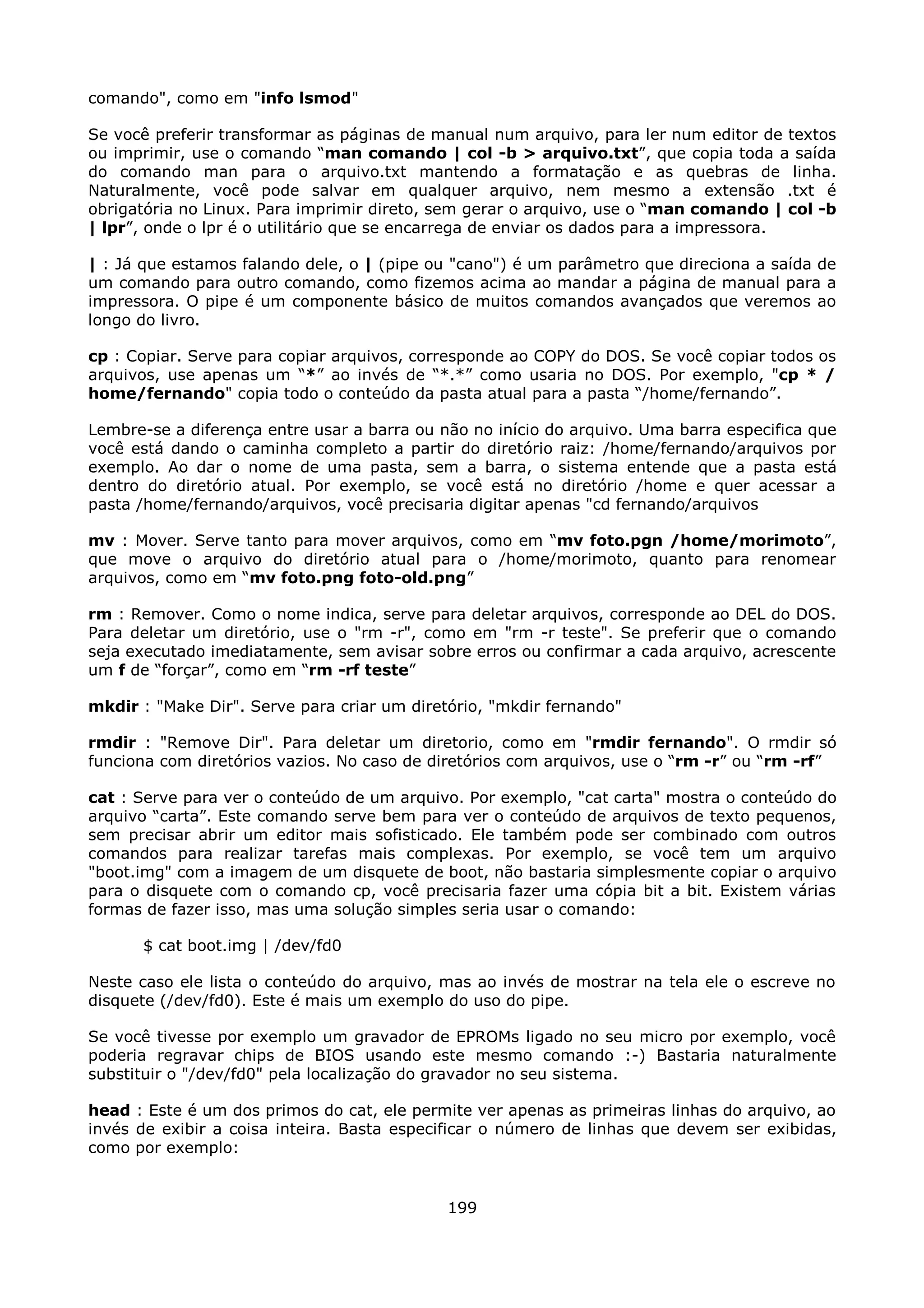 comando", como em "info lsmod"

Se você preferir transformar as páginas de manual num arquivo, para ler num editor de textos
ou imprimir, use o comando “man comando | col -b > arquivo.txt”, que copia toda a saída
do comando man para o arquivo.txt mantendo a formatação e as quebras de linha.
Naturalmente, você pode salvar em qualquer arquivo, nem mesmo a extensão .txt é
obrigatória no Linux. Para imprimir direto, sem gerar o arquivo, use o “man comando | col -b
| lpr”, onde o lpr é o utilitário que se encarrega de enviar os dados para a impressora.

| : Já que estamos falando dele, o | (pipe ou "cano") é um parâmetro que direciona a saída de
um comando para outro comando, como fizemos acima ao mandar a página de manual para a
impressora. O pipe é um componente básico de muitos comandos avançados que veremos ao
longo do livro.

cp : Copiar. Serve para copiar arquivos, corresponde ao COPY do DOS. Se você copiar todos os
arquivos, use apenas um “*” ao invés de “*.*” como usaria no DOS. Por exemplo, "cp * /
home/fernando" copia todo o conteúdo da pasta atual para a pasta “/home/fernando”.

Lembre-se a diferença entre usar a barra ou não no início do arquivo. Uma barra especifica que
você está dando o caminha completo a partir do diretório raiz: /home/fernando/arquivos por
exemplo. Ao dar o nome de uma pasta, sem a barra, o sistema entende que a pasta está
dentro do diretório atual. Por exemplo, se você está no diretório /home e quer acessar a
pasta /home/fernando/arquivos, você precisaria digitar apenas "cd fernando/arquivos

mv : Mover. Serve tanto para mover arquivos, como em “mv foto.pgn /home/morimoto”,
que move o arquivo do diretório atual para o /home/morimoto, quanto para renomear
arquivos, como em “mv foto.png foto-old.png”

rm : Remover. Como o nome indica, serve para deletar arquivos, corresponde ao DEL do DOS.
Para deletar um diretório, use o "rm -r", como em "rm -r teste". Se preferir que o comando
seja executado imediatamente, sem avisar sobre erros ou confirmar a cada arquivo, acrescente
um f de “forçar”, como em “rm -rf teste”

mkdir : "Make Dir". Serve para criar um diretório, "mkdir fernando"

rmdir : "Remove Dir". Para deletar um diretorio, como em "rmdir fernando". O rmdir só
funciona com diretórios vazios. No caso de diretórios com arquivos, use o “rm -r” ou “rm -rf”

cat : Serve para ver o conteúdo de um arquivo. Por exemplo, "cat carta" mostra o conteúdo do
arquivo “carta”. Este comando serve bem para ver o conteúdo de arquivos de texto pequenos,
sem precisar abrir um editor mais sofisticado. Ele também pode ser combinado com outros
comandos para realizar tarefas mais complexas. Por exemplo, se você tem um arquivo
"boot.img" com a imagem de um disquete de boot, não bastaria simplesmente copiar o arquivo
para o disquete com o comando cp, você precisaria fazer uma cópia bit a bit. Existem várias
formas de fazer isso, mas uma solução simples seria usar o comando:

      $ cat boot.img | /dev/fd0

Neste caso ele lista o conteúdo do arquivo, mas ao invés de mostrar na tela ele o escreve no
disquete (/dev/fd0). Este é mais um exemplo do uso do pipe.

Se você tivesse por exemplo um gravador de EPROMs ligado no seu micro por exemplo, você
poderia regravar chips de BIOS usando este mesmo comando :-) Bastaria naturalmente
substituir o "/dev/fd0" pela localização do gravador no seu sistema.

head : Este é um dos primos do cat, ele permite ver apenas as primeiras linhas do arquivo, ao
invés de exibir a coisa inteira. Basta especificar o número de linhas que devem ser exibidas,
como por exemplo:


                                             199
 