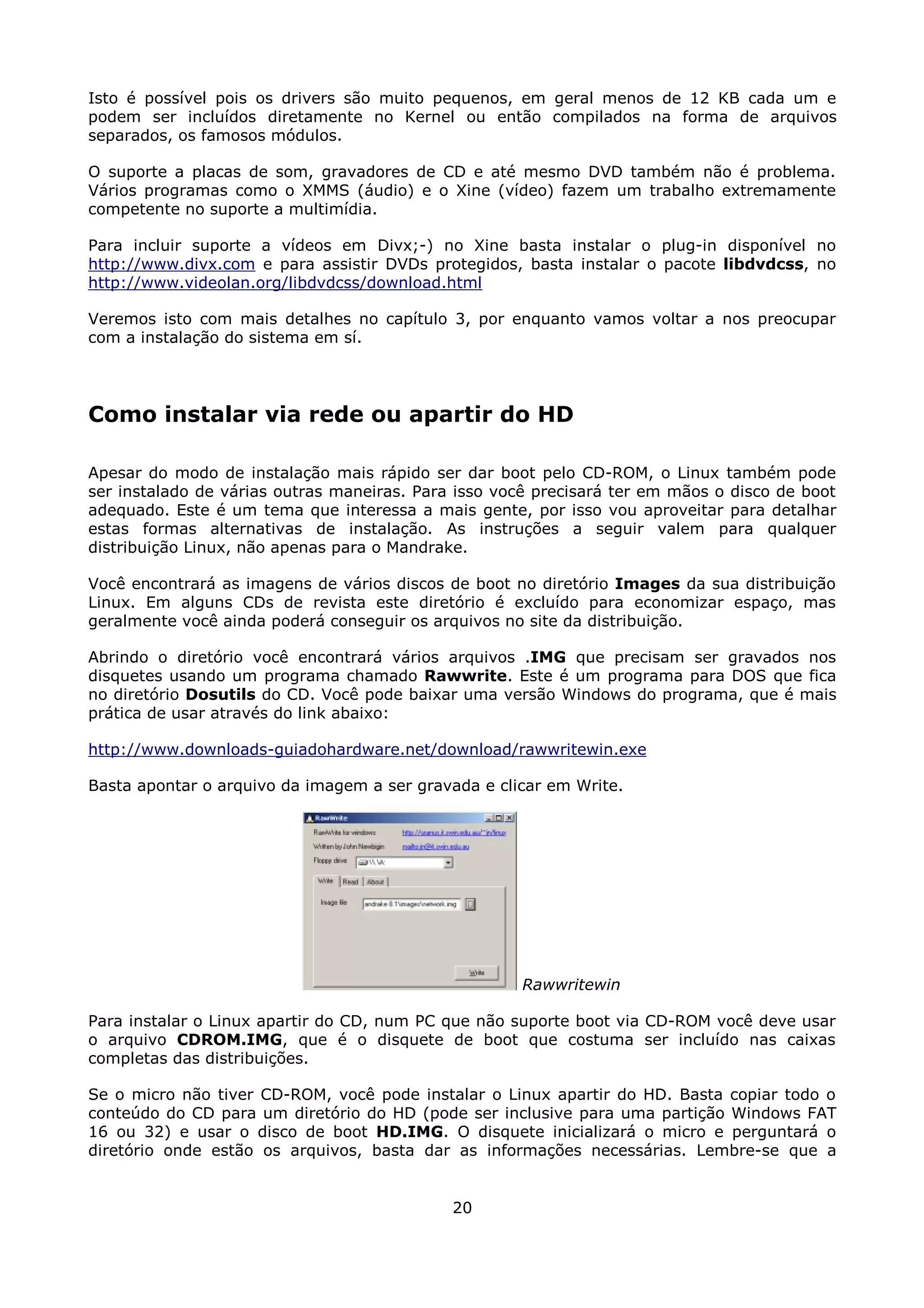 Isto é possível pois os drivers são muito pequenos, em geral menos de 12 KB cada um e
podem ser incluídos diretamente no Kernel ou então compilados na forma de arquivos
separados, os famosos módulos.

O suporte a placas de som, gravadores de CD e até mesmo DVD também não é problema.
Vários programas como o XMMS (áudio) e o Xine (vídeo) fazem um trabalho extremamente
competente no suporte a multimídia.

Para incluir suporte a vídeos em Divx;-) no Xine basta instalar o plug-in disponível no
http://www.divx.com e para assistir DVDs protegidos, basta instalar o pacote libdvdcss, no
http://www.videolan.org/libdvdcss/download.html

Veremos isto com mais detalhes no capítulo 3, por enquanto vamos voltar a nos preocupar
com a instalação do sistema em sí.




Como instalar via rede ou apartir do HD

Apesar do modo de instalação mais rápido ser dar boot pelo CD-ROM, o Linux também pode
ser instalado de várias outras maneiras. Para isso você precisará ter em mãos o disco de boot
adequado. Este é um tema que interessa a mais gente, por isso vou aproveitar para detalhar
estas formas alternativas de instalação. As instruções a seguir valem para qualquer
distribuição Linux, não apenas para o Mandrake.

Você encontrará as imagens de vários discos de boot no diretório Images da sua distribuição
Linux. Em alguns CDs de revista este diretório é excluído para economizar espaço, mas
geralmente você ainda poderá conseguir os arquivos no site da distribuição.

Abrindo o diretório você encontrará vários arquivos .IMG que precisam ser gravados nos
disquetes usando um programa chamado Rawwrite. Este é um programa para DOS que fica
no diretório Dosutils do CD. Você pode baixar uma versão Windows do programa, que é mais
prática de usar através do link abaixo:

http://www.downloads-guiadohardware.net/download/rawwritewin.exe

Basta apontar o arquivo da imagem a ser gravada e clicar em Write.




                                                     Rawwritewin

Para instalar o Linux apartir do CD, num PC que não suporte boot via CD-ROM você deve usar
o arquivo CDROM.IMG, que é o disquete de boot que costuma ser incluído nas caixas
completas das distribuições.

Se o micro não tiver CD-ROM, você pode instalar o Linux apartir do HD. Basta copiar todo o
conteúdo do CD para um diretório do HD (pode ser inclusive para uma partição Windows FAT
16 ou 32) e usar o disco de boot HD.IMG. O disquete inicializará o micro e perguntará o
diretório onde estão os arquivos, basta dar as informações necessárias. Lembre-se que a


                                             20
 