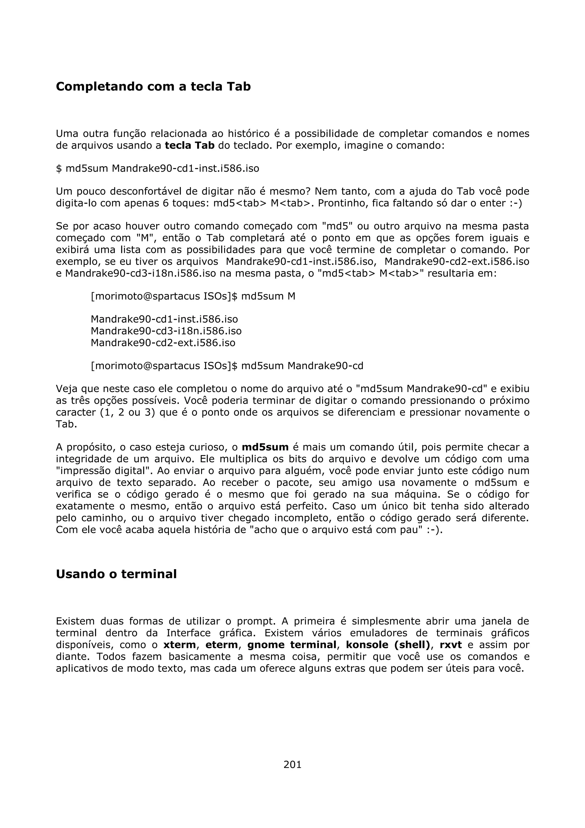 Completando com a tecla Tab


Uma outra função relacionada ao histórico é a possibilidade de completar comandos e nomes
de arquivos usando a tecla Tab do teclado. Por exemplo, imagine o comando:

$ md5sum Mandrake90-cd1-inst.i586.iso

Um pouco desconfortável de digitar não é mesmo? Nem tanto, com a ajuda do Tab você pode
digita-lo com apenas 6 toques: md5<tab> M<tab>. Prontinho, fica faltando só dar o enter :-)

Se por acaso houver outro comando começado com "md5" ou outro arquivo na mesma pasta
começado com "M", então o Tab completará até o ponto em que as opções forem iguais e
exibirá uma lista com as possibilidades para que você termine de completar o comando. Por
exemplo, se eu tiver os arquivos Mandrake90-cd1-inst.i586.iso, Mandrake90-cd2-ext.i586.iso
e Mandrake90-cd3-i18n.i586.iso na mesma pasta, o "md5<tab> M<tab>" resultaria em:

      [morimoto@spartacus ISOs]$ md5sum M

      Mandrake90-cd1-inst.i586.iso
      Mandrake90-cd3-i18n.i586.iso
      Mandrake90-cd2-ext.i586.iso

      [morimoto@spartacus ISOs]$ md5sum Mandrake90-cd

Veja que neste caso ele completou o nome do arquivo até o "md5sum Mandrake90-cd" e exibiu
as três opções possíveis. Você poderia terminar de digitar o comando pressionando o próximo
caracter (1, 2 ou 3) que é o ponto onde os arquivos se diferenciam e pressionar novamente o
Tab.

A propósito, o caso esteja curioso, o md5sum é mais um comando útil, pois permite checar a
integridade de um arquivo. Ele multiplica os bits do arquivo e devolve um código com uma
"impressão digital". Ao enviar o arquivo para alguém, você pode enviar junto este código num
arquivo de texto separado. Ao receber o pacote, seu amigo usa novamente o md5sum e
verifica se o código gerado é o mesmo que foi gerado na sua máquina. Se o código for
exatamente o mesmo, então o arquivo está perfeito. Caso um único bit tenha sido alterado
pelo caminho, ou o arquivo tiver chegado incompleto, então o código gerado será diferente.
Com ele você acaba aquela história de "acho que o arquivo está com pau" :-).



Usando o terminal


Existem duas formas de utilizar o prompt. A primeira é simplesmente abrir uma janela de
terminal dentro da Interface gráfica. Existem vários emuladores de terminais gráficos
disponíveis, como o xterm, eterm, gnome terminal, konsole (shell), rxvt e assim por
diante. Todos fazem basicamente a mesma coisa, permitir que você use os comandos e
aplicativos de modo texto, mas cada um oferece alguns extras que podem ser úteis para você.




                                            201
 