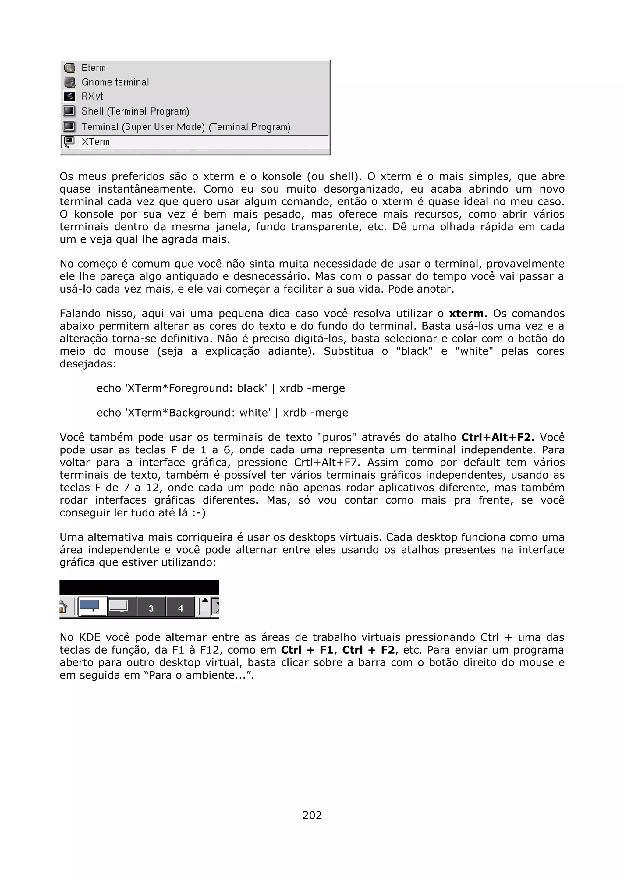 Os meus preferidos são o xterm e o konsole (ou shell). O xterm é o mais simples, que abre
quase instantâneamente. Como eu sou muito desorganizado, eu acaba abrindo um novo
terminal cada vez que quero usar algum comando, então o xterm é quase ideal no meu caso.
O konsole por sua vez é bem mais pesado, mas oferece mais recursos, como abrir vários
terminais dentro da mesma janela, fundo transparente, etc. Dê uma olhada rápida em cada
um e veja qual lhe agrada mais.

No começo é comum que você não sinta muita necessidade de usar o terminal, provavelmente
ele lhe pareça algo antiquado e desnecessário. Mas com o passar do tempo você vai passar a
usá-lo cada vez mais, e ele vai começar a facilitar a sua vida. Pode anotar.

Falando nisso, aqui vai uma pequena dica caso você resolva utilizar o xterm. Os comandos
abaixo permitem alterar as cores do texto e do fundo do terminal. Basta usá-los uma vez e a
alteração torna-se definitiva. Não é preciso digitá-los, basta selecionar e colar com o botão do
meio do mouse (seja a explicação adiante). Substitua o "black" e "white" pelas cores
desejadas:

       echo 'XTerm*Foreground: black' | xrdb -merge

       echo 'XTerm*Background: white' | xrdb -merge

Você também pode usar os terminais de texto "puros" através do atalho Ctrl+Alt+F2. Você
pode usar as teclas F de 1 a 6, onde cada uma representa um terminal independente. Para
voltar para a interface gráfica, pressione Crtl+Alt+F7. Assim como por default tem vários
terminais de texto, também é possível ter vários terminais gráficos independentes, usando as
teclas F de 7 a 12, onde cada um pode não apenas rodar aplicativos diferente, mas também
rodar interfaces gráficas diferentes. Mas, só vou contar como mais pra frente, se você
conseguir ler tudo até lá :-)

Uma alternativa mais corriqueira é usar os desktops virtuais. Cada desktop funciona como uma
área independente e você pode alternar entre eles usando os atalhos presentes na interface
gráfica que estiver utilizando:




No KDE você pode alternar entre as áreas de trabalho virtuais pressionando Ctrl + uma das
teclas de função, da F1 à F12, como em Ctrl + F1, Ctrl + F2, etc. Para enviar um programa
aberto para outro desktop virtual, basta clicar sobre a barra com o botão direito do mouse e
em seguida em “Para o ambiente...”.




                                              202
 