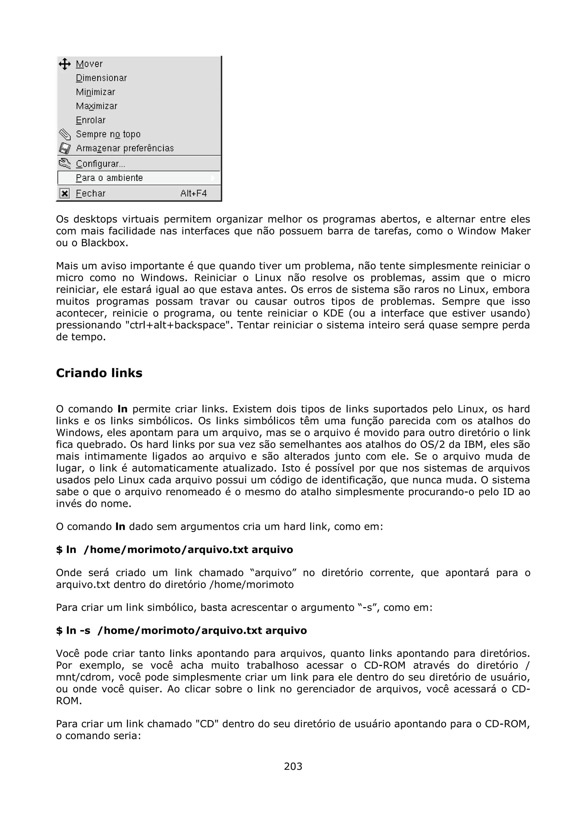 Os desktops virtuais permitem organizar melhor os programas abertos, e alternar entre eles
com mais facilidade nas interfaces que não possuem barra de tarefas, como o Window Maker
ou o Blackbox.

Mais um aviso importante é que quando tiver um problema, não tente simplesmente reiniciar o
micro como no Windows. Reiniciar o Linux não resolve os problemas, assim que o micro
reiniciar, ele estará igual ao que estava antes. Os erros de sistema são raros no Linux, embora
muitos programas possam travar ou causar outros tipos de problemas. Sempre que isso
acontecer, reinicie o programa, ou tente reiniciar o KDE (ou a interface que estiver usando)
pressionando "ctrl+alt+backspace". Tentar reiniciar o sistema inteiro será quase sempre perda
de tempo.


Criando links

O comando ln permite criar links. Existem dois tipos de links suportados pelo Linux, os hard
links e os links simbólicos. Os links simbólicos têm uma função parecida com os atalhos do
Windows, eles apontam para um arquivo, mas se o arquivo é movido para outro diretório o link
fica quebrado. Os hard links por sua vez são semelhantes aos atalhos do OS/2 da IBM, eles são
mais intimamente ligados ao arquivo e são alterados junto com ele. Se o arquivo muda de
lugar, o link é automaticamente atualizado. Isto é possível por que nos sistemas de arquivos
usados pelo Linux cada arquivo possui um código de identificação, que nunca muda. O sistema
sabe o que o arquivo renomeado é o mesmo do atalho simplesmente procurando-o pelo ID ao
invés do nome.

O comando ln dado sem argumentos cria um hard link, como em:

$ ln /home/morimoto/arquivo.txt arquivo

Onde será criado um link chamado “arquivo” no diretório corrente, que apontará para o
arquivo.txt dentro do diretório /home/morimoto

Para criar um link simbólico, basta acrescentar o argumento “-s”, como em:

$ ln -s /home/morimoto/arquivo.txt arquivo

Você pode criar tanto links apontando para arquivos, quanto links apontando para diretórios.
Por exemplo, se você acha muito trabalhoso acessar o CD-ROM através do diretório /
mnt/cdrom, você pode simplesmente criar um link para ele dentro do seu diretório de usuário,
ou onde você quiser. Ao clicar sobre o link no gerenciador de arquivos, você acessará o CD-
ROM.

Para criar um link chamado "CD" dentro do seu diretório de usuário apontando para o CD-ROM,
o comando seria:


                                             203
 