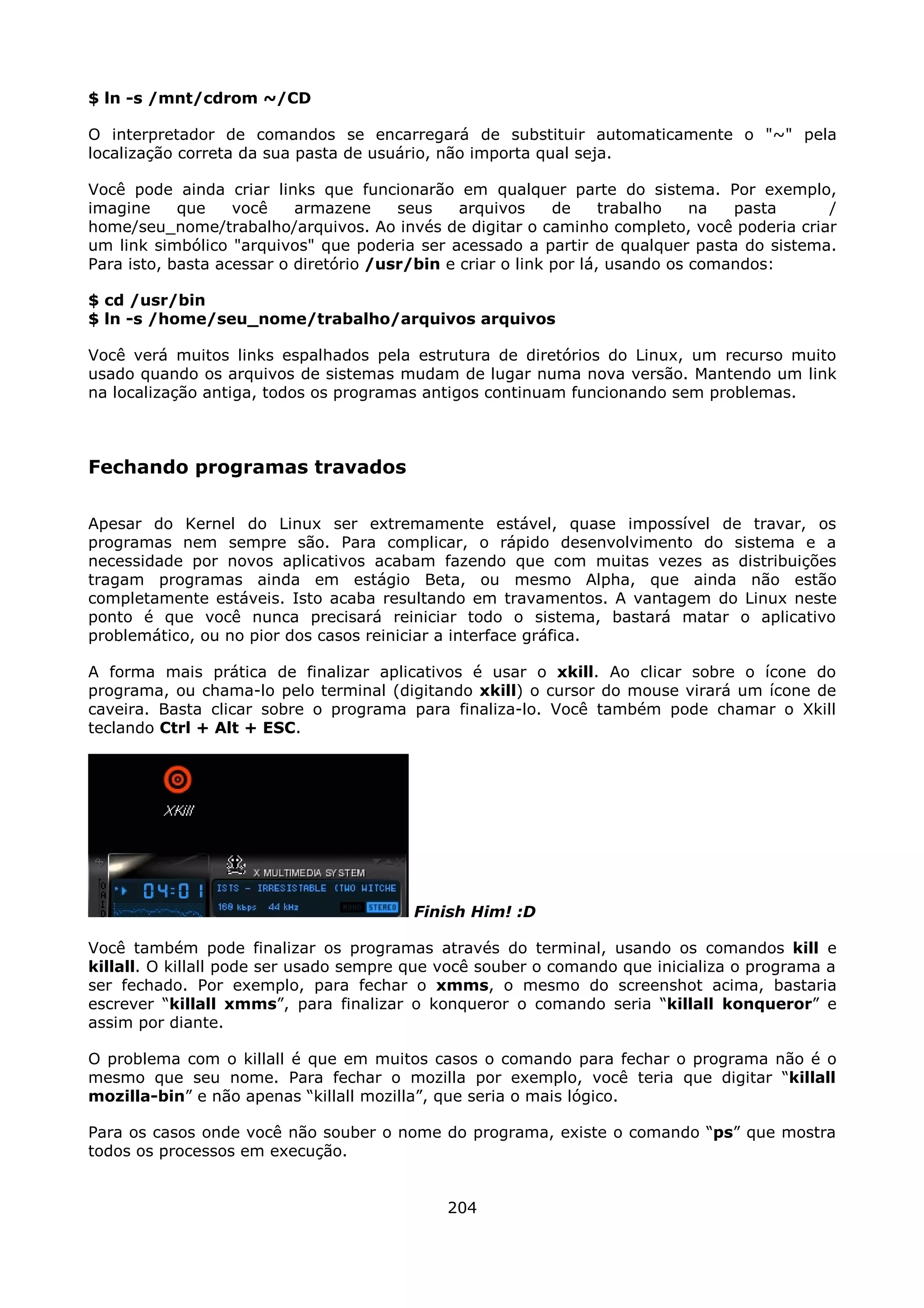 $ ln -s /mnt/cdrom ~/CD

O interpretador de comandos se encarregará de substituir automaticamente o "~" pela
localização correta da sua pasta de usuário, não importa qual seja.

Você pode ainda criar links que funcionarão em qualquer parte do sistema. Por exemplo,
imagine     que    você    armazene     seus    arquivos     de     trabalho   na  pasta   /
home/seu_nome/trabalho/arquivos. Ao invés de digitar o caminho completo, você poderia criar
um link simbólico "arquivos" que poderia ser acessado a partir de qualquer pasta do sistema.
Para isto, basta acessar o diretório /usr/bin e criar o link por lá, usando os comandos:

$ cd /usr/bin
$ ln -s /home/seu_nome/trabalho/arquivos arquivos

Você verá muitos links espalhados pela estrutura de diretórios do Linux, um recurso muito
usado quando os arquivos de sistemas mudam de lugar numa nova versão. Mantendo um link
na localização antiga, todos os programas antigos continuam funcionando sem problemas.



Fechando programas travados

Apesar do Kernel do Linux ser extremamente estável, quase impossível de travar, os
programas nem sempre são. Para complicar, o rápido desenvolvimento do sistema e a
necessidade por novos aplicativos acabam fazendo que com muitas vezes as distribuições
tragam programas ainda em estágio Beta, ou mesmo Alpha, que ainda não estão
completamente estáveis. Isto acaba resultando em travamentos. A vantagem do Linux neste
ponto é que você nunca precisará reiniciar todo o sistema, bastará matar o aplicativo
problemático, ou no pior dos casos reiniciar a interface gráfica.

A forma mais prática de finalizar aplicativos é usar o xkill. Ao clicar sobre o ícone do
programa, ou chama-lo pelo terminal (digitando xkill) o cursor do mouse virará um ícone de
caveira. Basta clicar sobre o programa para finaliza-lo. Você também pode chamar o Xkill
teclando Ctrl + Alt + ESC.




                                        Finish Him! :D

Você também pode finalizar os programas através do terminal, usando os comandos kill e
killall. O killall pode ser usado sempre que você souber o comando que inicializa o programa a
ser fechado. Por exemplo, para fechar o xmms, o mesmo do screenshot acima, bastaria
escrever “killall xmms”, para finalizar o konqueror o comando seria “killall konqueror” e
assim por diante.

O problema com o killall é que em muitos casos o comando para fechar o programa não é o
mesmo que seu nome. Para fechar o mozilla por exemplo, você teria que digitar “killall
mozilla-bin” e não apenas “killall mozilla”, que seria o mais lógico.

Para os casos onde você não souber o nome do programa, existe o comando “ps” que mostra
todos os processos em execução.


                                             204
 