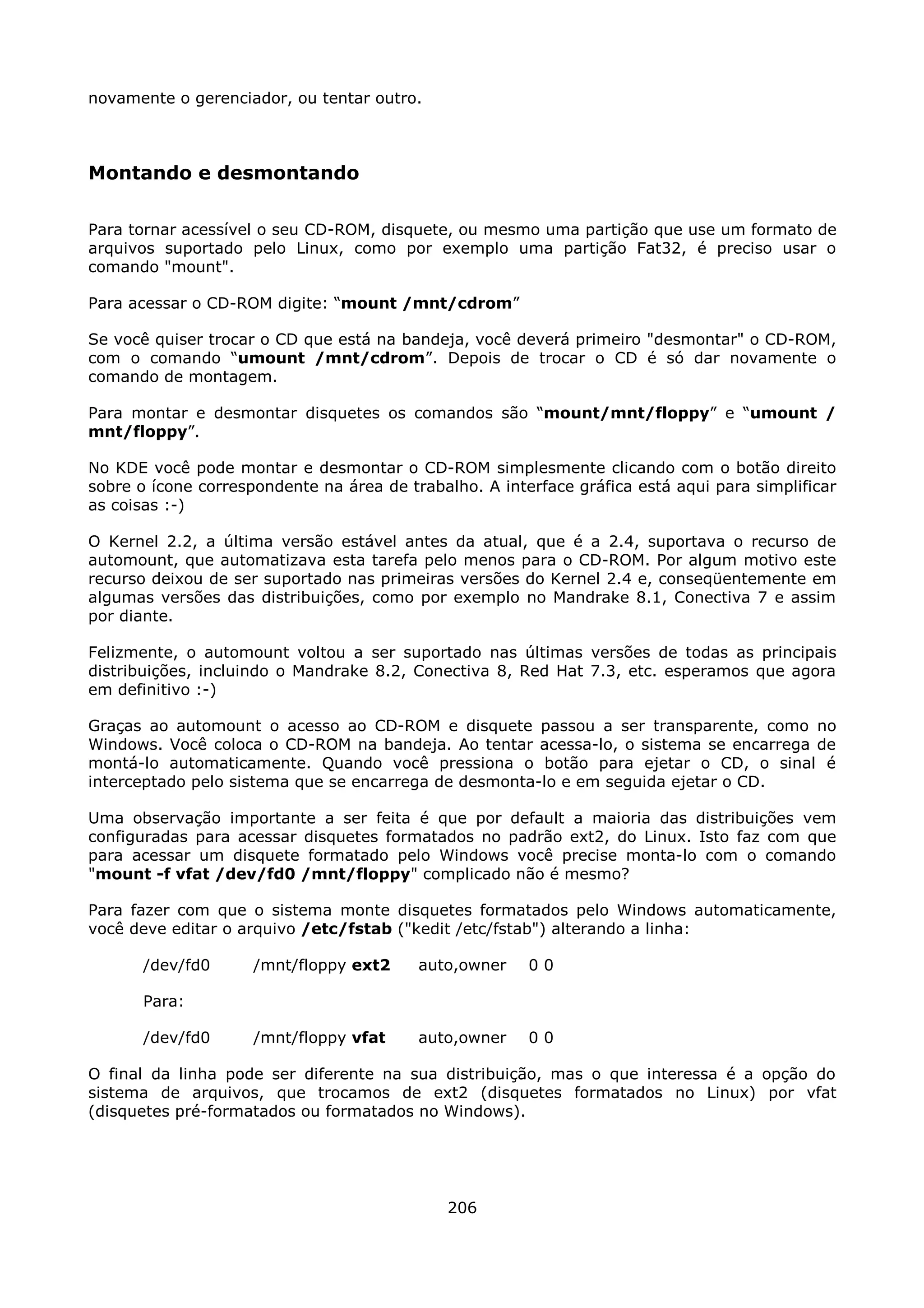 novamente o gerenciador, ou tentar outro.



Montando e desmontando

Para tornar acessível o seu CD-ROM, disquete, ou mesmo uma partição que use um formato de
arquivos suportado pelo Linux, como por exemplo uma partição Fat32, é preciso usar o
comando "mount".

Para acessar o CD-ROM digite: “mount /mnt/cdrom”

Se você quiser trocar o CD que está na bandeja, você deverá primeiro "desmontar" o CD-ROM,
com o comando “umount /mnt/cdrom”. Depois de trocar o CD é só dar novamente o
comando de montagem.

Para montar e desmontar disquetes os comandos são “mount/mnt/floppy” e “umount /
mnt/floppy”.

No KDE você pode montar e desmontar o CD-ROM simplesmente clicando com o botão direito
sobre o ícone correspondente na área de trabalho. A interface gráfica está aqui para simplificar
as coisas :-)

O Kernel 2.2, a última versão estável antes da atual, que é a 2.4, suportava o recurso de
automount, que automatizava esta tarefa pelo menos para o CD-ROM. Por algum motivo este
recurso deixou de ser suportado nas primeiras versões do Kernel 2.4 e, conseqüentemente em
algumas versões das distribuições, como por exemplo no Mandrake 8.1, Conectiva 7 e assim
por diante.

Felizmente, o automount voltou a ser suportado nas últimas versões de todas as principais
distribuições, incluindo o Mandrake 8.2, Conectiva 8, Red Hat 7.3, etc. esperamos que agora
em definitivo :-)

Graças ao automount o acesso ao CD-ROM e disquete passou a ser transparente, como no
Windows. Você coloca o CD-ROM na bandeja. Ao tentar acessa-lo, o sistema se encarrega de
montá-lo automaticamente. Quando você pressiona o botão para ejetar o CD, o sinal é
interceptado pelo sistema que se encarrega de desmonta-lo e em seguida ejetar o CD.

Uma observação importante a ser feita é que por default a maioria das distribuições vem
configuradas para acessar disquetes formatados no padrão ext2, do Linux. Isto faz com que
para acessar um disquete formatado pelo Windows você precise monta-lo com o comando
"mount -f vfat /dev/fd0 /mnt/floppy" complicado não é mesmo?

Para fazer com que o sistema monte disquetes formatados pelo Windows automaticamente,
você deve editar o arquivo /etc/fstab ("kedit /etc/fstab") alterando a linha:

       /dev/fd0      /mnt/floppy ext2     auto,owner    00

       Para:

       /dev/fd0      /mnt/floppy vfat     auto,owner    00

O final da linha pode ser diferente na sua distribuição, mas o que interessa é a opção do
sistema de arquivos, que trocamos de ext2 (disquetes formatados no Linux) por vfat
(disquetes pré-formatados ou formatados no Windows).




                                              206
 