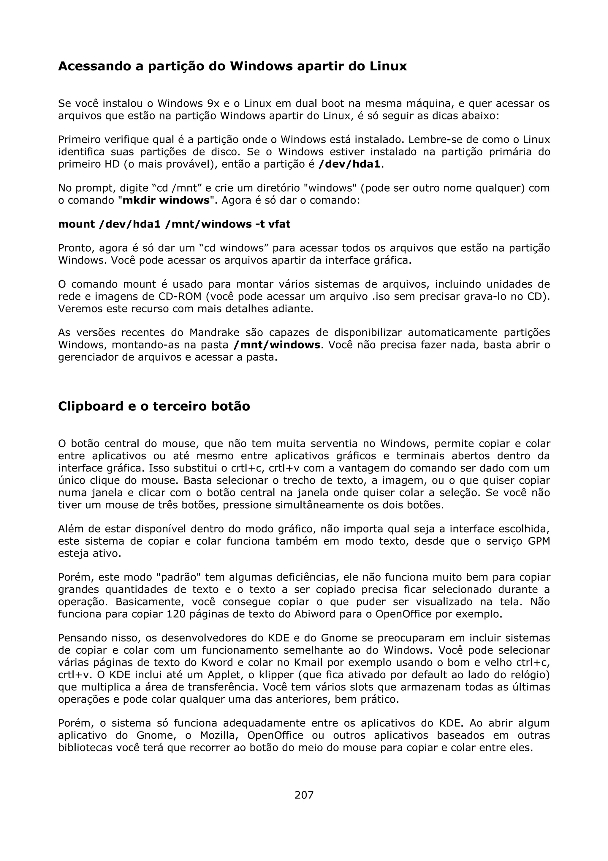 Acessando a partição do Windows apartir do Linux

Se você instalou o Windows 9x e o Linux em dual boot na mesma máquina, e quer acessar os
arquivos que estão na partição Windows apartir do Linux, é só seguir as dicas abaixo:

Primeiro verifique qual é a partição onde o Windows está instalado. Lembre-se de como o Linux
identifica suas partições de disco. Se o Windows estiver instalado na partição primária do
primeiro HD (o mais provável), então a partição é /dev/hda1.

No prompt, digite “cd /mnt” e crie um diretório "windows" (pode ser outro nome qualquer) com
o comando "mkdir windows". Agora é só dar o comando:

mount /dev/hda1 /mnt/windows -t vfat

Pronto, agora é só dar um “cd windows” para acessar todos os arquivos que estão na partição
Windows. Você pode acessar os arquivos apartir da interface gráfica.

O comando mount é usado para montar vários sistemas de arquivos, incluindo unidades de
rede e imagens de CD-ROM (você pode acessar um arquivo .iso sem precisar grava-lo no CD).
Veremos este recurso com mais detalhes adiante.

As versões recentes do Mandrake são capazes de disponibilizar automaticamente partições
Windows, montando-as na pasta /mnt/windows. Você não precisa fazer nada, basta abrir o
gerenciador de arquivos e acessar a pasta.



Clipboard e o terceiro botão

O botão central do mouse, que não tem muita serventia no Windows, permite copiar e colar
entre aplicativos ou até mesmo entre aplicativos gráficos e terminais abertos dentro da
interface gráfica. Isso substitui o crtl+c, crtl+v com a vantagem do comando ser dado com um
único clique do mouse. Basta selecionar o trecho de texto, a imagem, ou o que quiser copiar
numa janela e clicar com o botão central na janela onde quiser colar a seleção. Se você não
tiver um mouse de três botões, pressione simultâneamente os dois botões.

Além de estar disponível dentro do modo gráfico, não importa qual seja a interface escolhida,
este sistema de copiar e colar funciona também em modo texto, desde que o serviço GPM
esteja ativo.

Porém, este modo "padrão" tem algumas deficiências, ele não funciona muito bem para copiar
grandes quantidades de texto e o texto a ser copiado precisa ficar selecionado durante a
operação. Basicamente, você consegue copiar o que puder ser visualizado na tela. Não
funciona para copiar 120 páginas de texto do Abiword para o OpenOffice por exemplo.

Pensando nisso, os desenvolvedores do KDE e do Gnome se preocuparam em incluir sistemas
de copiar e colar com um funcionamento semelhante ao do Windows. Você pode selecionar
várias páginas de texto do Kword e colar no Kmail por exemplo usando o bom e velho ctrl+c,
crtl+v. O KDE inclui até um Applet, o klipper (que fica ativado por default ao lado do relógio)
que multiplica a área de transferência. Você tem vários slots que armazenam todas as últimas
operações e pode colar qualquer uma das anteriores, bem prático.

Porém, o sistema só funciona adequadamente entre os aplicativos do KDE. Ao abrir algum
aplicativo do Gnome, o Mozilla, OpenOffice ou outros aplicativos baseados em outras
bibliotecas você terá que recorrer ao botão do meio do mouse para copiar e colar entre eles.



                                             207
 