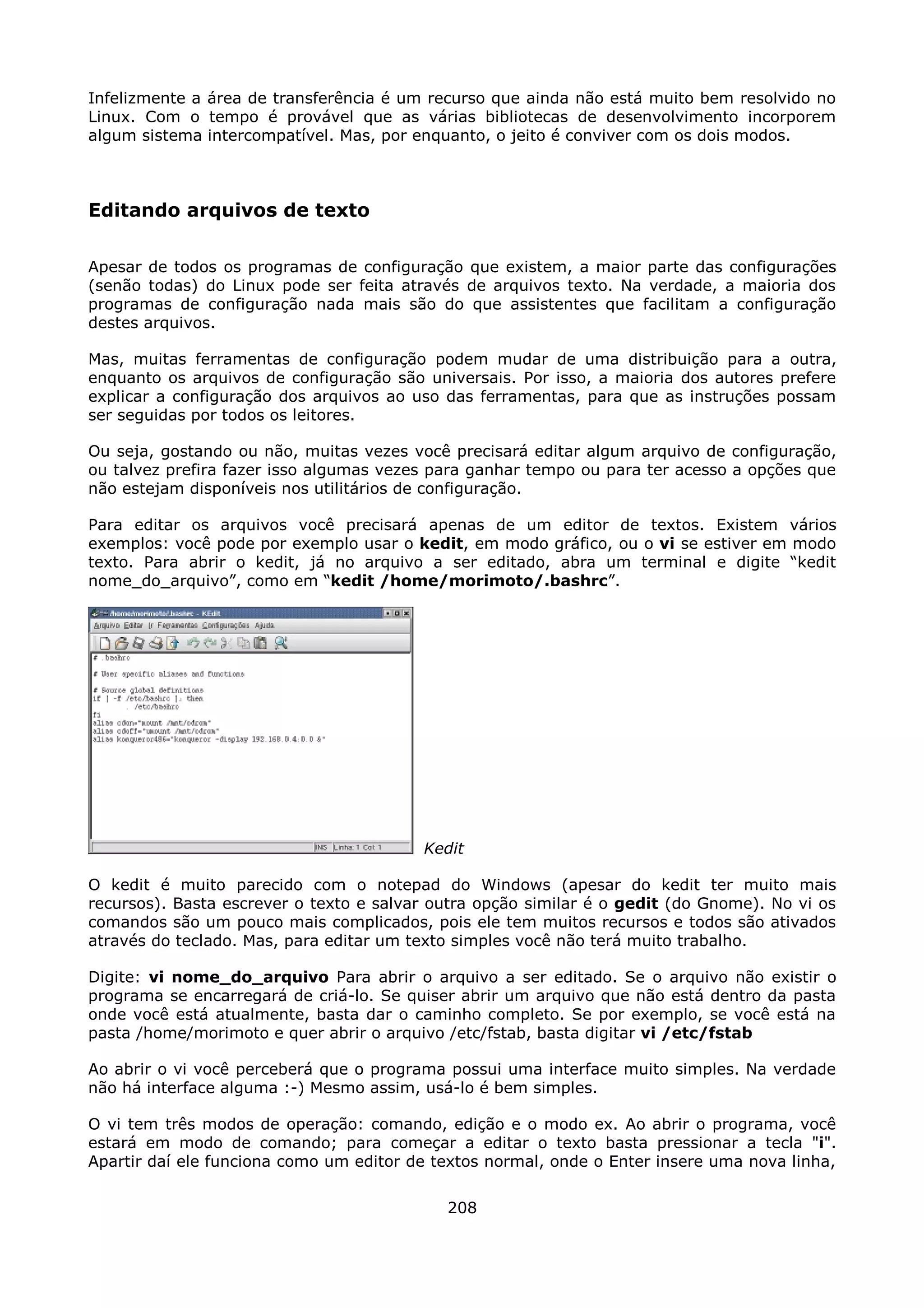 Infelizmente a área de transferência é um recurso que ainda não está muito bem resolvido no
Linux. Com o tempo é provável que as várias bibliotecas de desenvolvimento incorporem
algum sistema intercompatível. Mas, por enquanto, o jeito é conviver com os dois modos.



Editando arquivos de texto

Apesar de todos os programas de configuração que existem, a maior parte das configurações
(senão todas) do Linux pode ser feita através de arquivos texto. Na verdade, a maioria dos
programas de configuração nada mais são do que assistentes que facilitam a configuração
destes arquivos.

Mas, muitas ferramentas de configuração podem mudar de uma distribuição para a outra,
enquanto os arquivos de configuração são universais. Por isso, a maioria dos autores prefere
explicar a configuração dos arquivos ao uso das ferramentas, para que as instruções possam
ser seguidas por todos os leitores.

Ou seja, gostando ou não, muitas vezes você precisará editar algum arquivo de configuração,
ou talvez prefira fazer isso algumas vezes para ganhar tempo ou para ter acesso a opções que
não estejam disponíveis nos utilitários de configuração.

Para editar os arquivos você precisará apenas de um editor de textos. Existem vários
exemplos: você pode por exemplo usar o kedit, em modo gráfico, ou o vi se estiver em modo
texto. Para abrir o kedit, já no arquivo a ser editado, abra um terminal e digite “kedit
nome_do_arquivo”, como em “kedit /home/morimoto/.bashrc”.




                                         Kedit

O kedit é muito parecido com o notepad do Windows (apesar do kedit ter muito mais
recursos). Basta escrever o texto e salvar outra opção similar é o gedit (do Gnome). No vi os
comandos são um pouco mais complicados, pois ele tem muitos recursos e todos são ativados
através do teclado. Mas, para editar um texto simples você não terá muito trabalho.

Digite: vi nome_do_arquivo Para abrir o arquivo a ser editado. Se o arquivo não existir o
programa se encarregará de criá-lo. Se quiser abrir um arquivo que não está dentro da pasta
onde você está atualmente, basta dar o caminho completo. Se por exemplo, se você está na
pasta /home/morimoto e quer abrir o arquivo /etc/fstab, basta digitar vi /etc/fstab

Ao abrir o vi você perceberá que o programa possui uma interface muito simples. Na verdade
não há interface alguma :-) Mesmo assim, usá-lo é bem simples.

O vi tem três modos de operação: comando, edição e o modo ex. Ao abrir o programa, você
estará em modo de comando; para começar a editar o texto basta pressionar a tecla "i".
Apartir daí ele funciona como um editor de textos normal, onde o Enter insere uma nova linha,

                                            208
 
