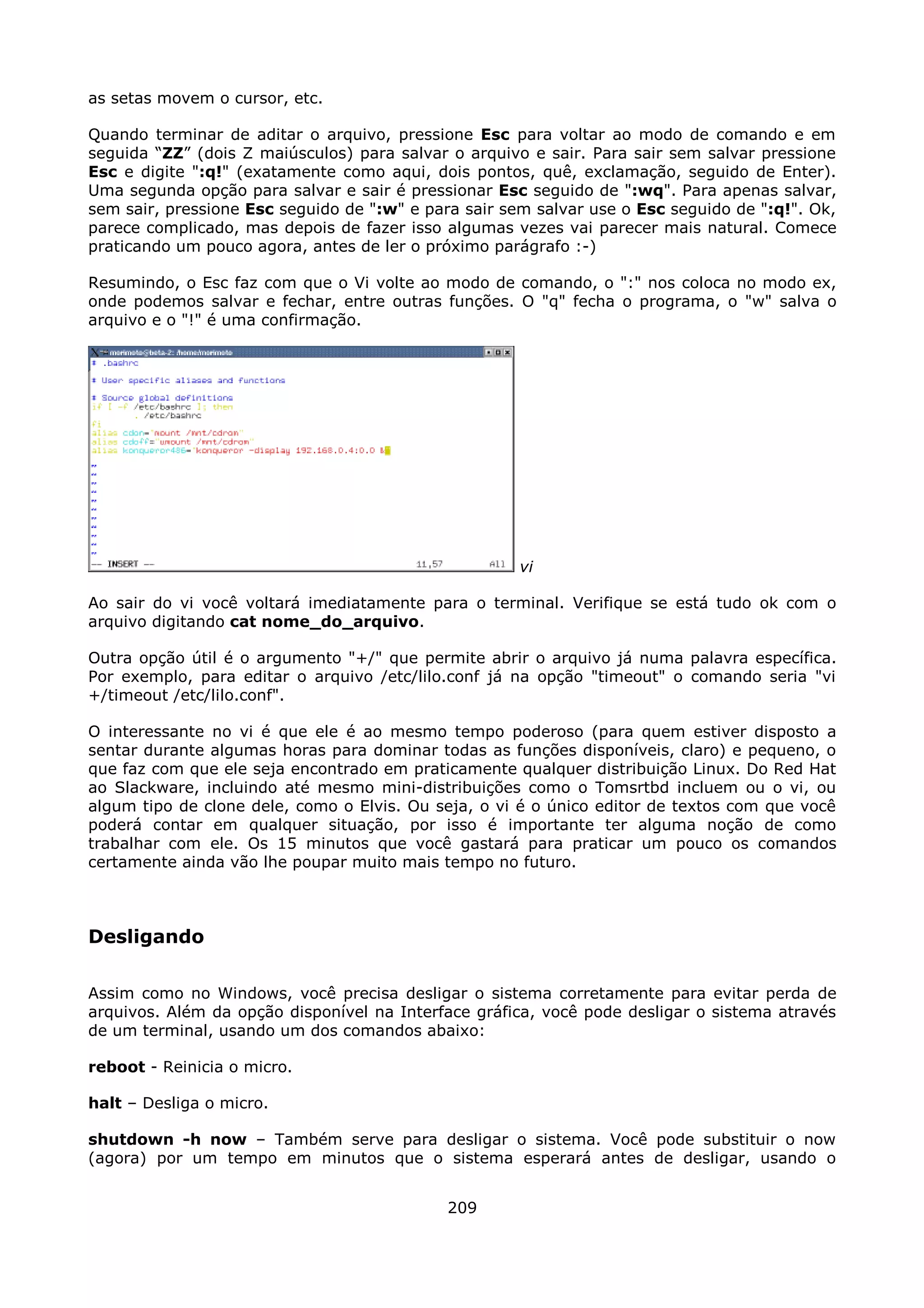 as setas movem o cursor, etc.

Quando terminar de aditar o arquivo, pressione Esc para voltar ao modo de comando e em
seguida “ZZ” (dois Z maiúsculos) para salvar o arquivo e sair. Para sair sem salvar pressione
Esc e digite ":q!" (exatamente como aqui, dois pontos, quê, exclamação, seguido de Enter).
Uma segunda opção para salvar e sair é pressionar Esc seguido de ":wq". Para apenas salvar,
sem sair, pressione Esc seguido de ":w" e para sair sem salvar use o Esc seguido de ":q!". Ok,
parece complicado, mas depois de fazer isso algumas vezes vai parecer mais natural. Comece
praticando um pouco agora, antes de ler o próximo parágrafo :-)

Resumindo, o Esc faz com que o Vi volte ao modo de comando, o ":" nos coloca no modo ex,
onde podemos salvar e fechar, entre outras funções. O "q" fecha o programa, o "w" salva o
arquivo e o "!" é uma confirmação.




                                                      vi

Ao sair do vi você voltará imediatamente para o terminal. Verifique se está tudo ok com o
arquivo digitando cat nome_do_arquivo.

Outra opção útil é o argumento "+/" que permite abrir o arquivo já numa palavra específica.
Por exemplo, para editar o arquivo /etc/lilo.conf já na opção "timeout" o comando seria "vi
+/timeout /etc/lilo.conf".

O interessante no vi é que ele é ao mesmo tempo poderoso (para quem estiver disposto a
sentar durante algumas horas para dominar todas as funções disponíveis, claro) e pequeno, o
que faz com que ele seja encontrado em praticamente qualquer distribuição Linux. Do Red Hat
ao Slackware, incluindo até mesmo mini-distribuições como o Tomsrtbd incluem ou o vi, ou
algum tipo de clone dele, como o Elvis. Ou seja, o vi é o único editor de textos com que você
poderá contar em qualquer situação, por isso é importante ter alguma noção de como
trabalhar com ele. Os 15 minutos que você gastará para praticar um pouco os comandos
certamente ainda vão lhe poupar muito mais tempo no futuro.



Desligando

Assim como no Windows, você precisa desligar o sistema corretamente para evitar perda de
arquivos. Além da opção disponível na Interface gráfica, você pode desligar o sistema através
de um terminal, usando um dos comandos abaixo:

reboot - Reinicia o micro.

halt – Desliga o micro.

shutdown -h now – Também serve para desligar o sistema. Você pode substituir o now
(agora) por um tempo em minutos que o sistema esperará antes de desligar, usando o


                                             209
 