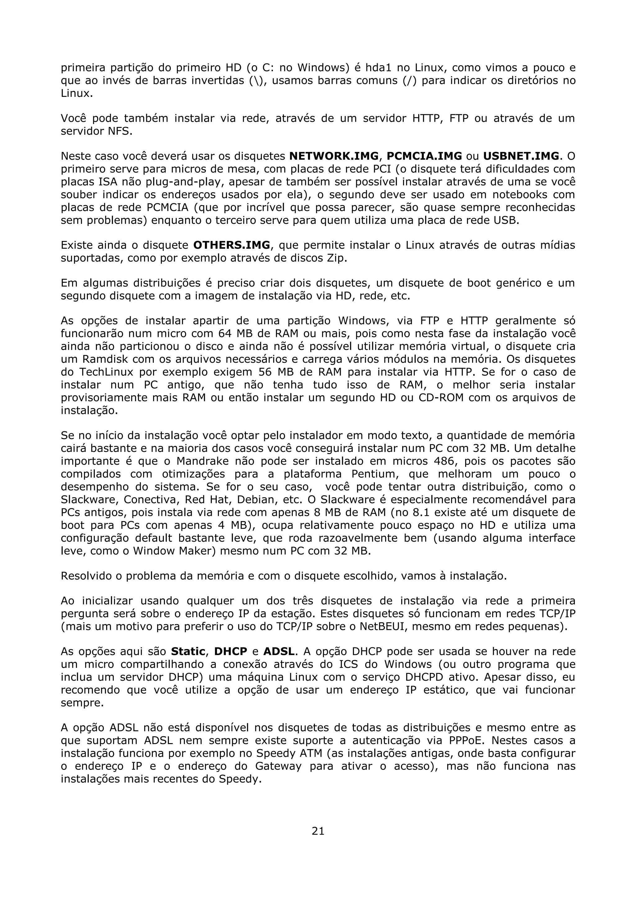primeira partição do primeiro HD (o C: no Windows) é hda1 no Linux, como vimos a pouco e
que ao invés de barras invertidas (), usamos barras comuns (/) para indicar os diretórios no
Linux.

Você pode também instalar via rede, através de um servidor HTTP, FTP ou através de um
servidor NFS.

Neste caso você deverá usar os disquetes NETWORK.IMG, PCMCIA.IMG ou USBNET.IMG. O
primeiro serve para micros de mesa, com placas de rede PCI (o disquete terá dificuldades com
placas ISA não plug-and-play, apesar de também ser possível instalar através de uma se você
souber indicar os endereços usados por ela), o segundo deve ser usado em notebooks com
placas de rede PCMCIA (que por incrível que possa parecer, são quase sempre reconhecidas
sem problemas) enquanto o terceiro serve para quem utiliza uma placa de rede USB.

Existe ainda o disquete OTHERS.IMG, que permite instalar o Linux através de outras mídias
suportadas, como por exemplo através de discos Zip.

Em algumas distribuições é preciso criar dois disquetes, um disquete de boot genérico e um
segundo disquete com a imagem de instalação via HD, rede, etc.

As opções de instalar apartir de uma partição Windows, via FTP e HTTP geralmente só
funcionarão num micro com 64 MB de RAM ou mais, pois como nesta fase da instalação você
ainda não particionou o disco e ainda não é possível utilizar memória virtual, o disquete cria
um Ramdisk com os arquivos necessários e carrega vários módulos na memória. Os disquetes
do TechLinux por exemplo exigem 56 MB de RAM para instalar via HTTP. Se for o caso de
instalar num PC antigo, que não tenha tudo isso de RAM, o melhor seria instalar
provisoriamente mais RAM ou então instalar um segundo HD ou CD-ROM com os arquivos de
instalação.

Se no início da instalação você optar pelo instalador em modo texto, a quantidade de memória
cairá bastante e na maioria dos casos você conseguirá instalar num PC com 32 MB. Um detalhe
importante é que o Mandrake não pode ser instalado em micros 486, pois os pacotes são
compilados com otimizações para a plataforma Pentium, que melhoram um pouco o
desempenho do sistema. Se for o seu caso, você pode tentar outra distribuição, como o
Slackware, Conectiva, Red Hat, Debian, etc. O Slackware é especialmente recomendável para
PCs antigos, pois instala via rede com apenas 8 MB de RAM (no 8.1 existe até um disquete de
boot para PCs com apenas 4 MB), ocupa relativamente pouco espaço no HD e utiliza uma
configuração default bastante leve, que roda razoavelmente bem (usando alguma interface
leve, como o Window Maker) mesmo num PC com 32 MB.

Resolvido o problema da memória e com o disquete escolhido, vamos à instalação.

Ao inicializar usando qualquer um dos três disquetes de instalação via rede a primeira
pergunta será sobre o endereço IP da estação. Estes disquetes só funcionam em redes TCP/IP
(mais um motivo para preferir o uso do TCP/IP sobre o NetBEUI, mesmo em redes pequenas).

As opções aqui são Static, DHCP e ADSL. A opção DHCP pode ser usada se houver na rede
um micro compartilhando a conexão através do ICS do Windows (ou outro programa que
inclua um servidor DHCP) uma máquina Linux com o serviço DHCPD ativo. Apesar disso, eu
recomendo que você utilize a opção de usar um endereço IP estático, que vai funcionar
sempre.

A opção ADSL não está disponível nos disquetes de todas as distribuições e mesmo entre as
que suportam ADSL nem sempre existe suporte a autenticação via PPPoE. Nestes casos a
instalação funciona por exemplo no Speedy ATM (as instalações antigas, onde basta configurar
o endereço IP e o endereço do Gateway para ativar o acesso), mas não funciona nas
instalações mais recentes do Speedy.



                                             21
 