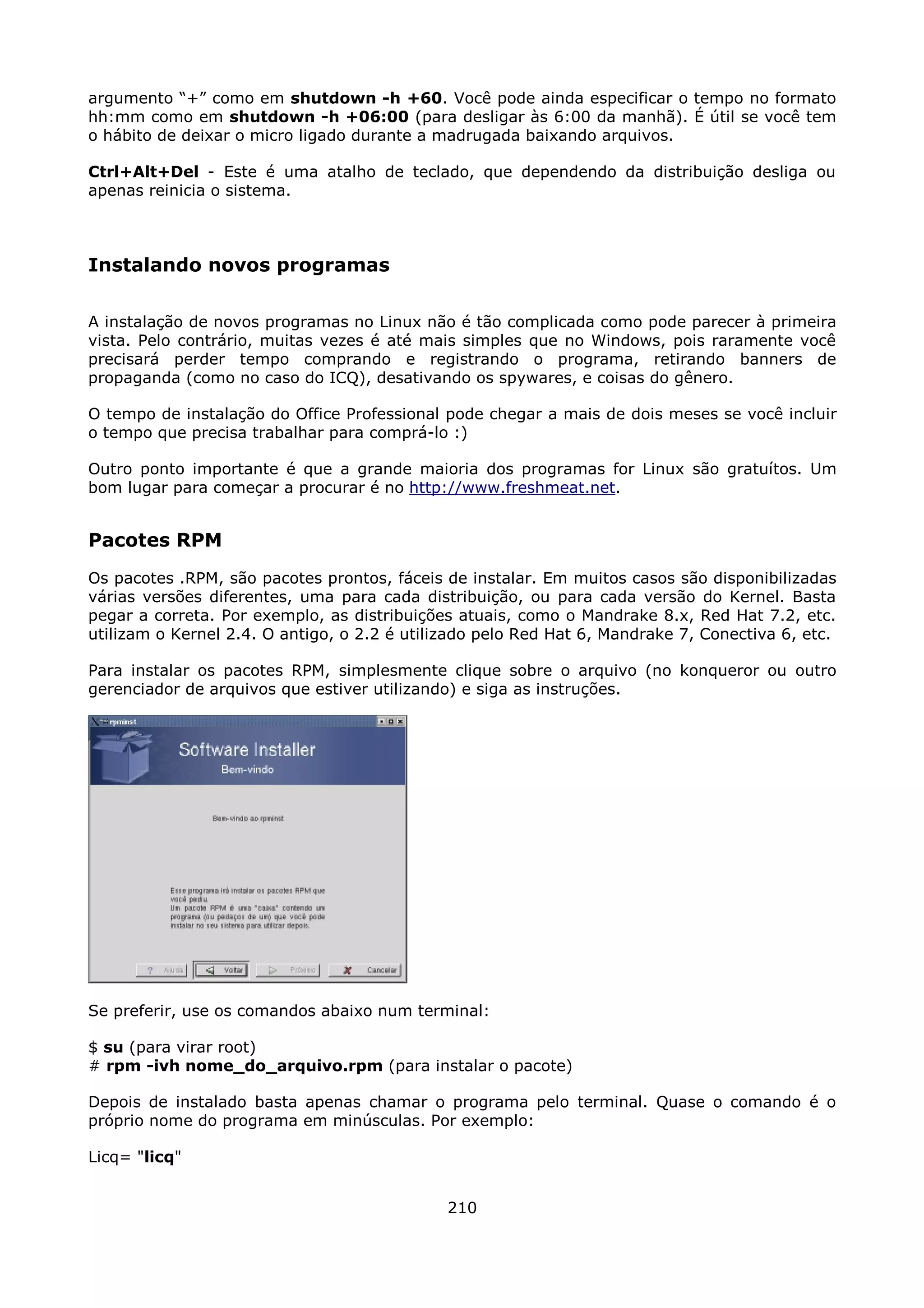 argumento “+” como em shutdown -h +60. Você pode ainda especificar o tempo no formato
hh:mm como em shutdown -h +06:00 (para desligar às 6:00 da manhã). É útil se você tem
o hábito de deixar o micro ligado durante a madrugada baixando arquivos.

Ctrl+Alt+Del - Este é uma atalho de teclado, que dependendo da distribuição desliga ou
apenas reinicia o sistema.



Instalando novos programas

A instalação de novos programas no Linux não é tão complicada como pode parecer à primeira
vista. Pelo contrário, muitas vezes é até mais simples que no Windows, pois raramente você
precisará perder tempo comprando e registrando o programa, retirando banners de
propaganda (como no caso do ICQ), desativando os spywares, e coisas do gênero.

O tempo de instalação do Office Professional pode chegar a mais de dois meses se você incluir
o tempo que precisa trabalhar para comprá-lo :)

Outro ponto importante é que a grande maioria dos programas for Linux são gratuítos. Um
bom lugar para começar a procurar é no http://www.freshmeat.net.


Pacotes RPM
Os pacotes .RPM, são pacotes prontos, fáceis de instalar. Em muitos casos são disponibilizadas
várias versões diferentes, uma para cada distribuição, ou para cada versão do Kernel. Basta
pegar a correta. Por exemplo, as distribuições atuais, como o Mandrake 8.x, Red Hat 7.2, etc.
utilizam o Kernel 2.4. O antigo, o 2.2 é utilizado pelo Red Hat 6, Mandrake 7, Conectiva 6, etc.

Para instalar os pacotes RPM, simplesmente clique sobre o arquivo (no konqueror ou outro
gerenciador de arquivos que estiver utilizando) e siga as instruções.




Se preferir, use os comandos abaixo num terminal:

$ su (para virar root)
# rpm -ivh nome_do_arquivo.rpm (para instalar o pacote)

Depois de instalado basta apenas chamar o programa pelo terminal. Quase o comando é o
próprio nome do programa em minúsculas. Por exemplo:

Licq= "licq"


                                              210
 