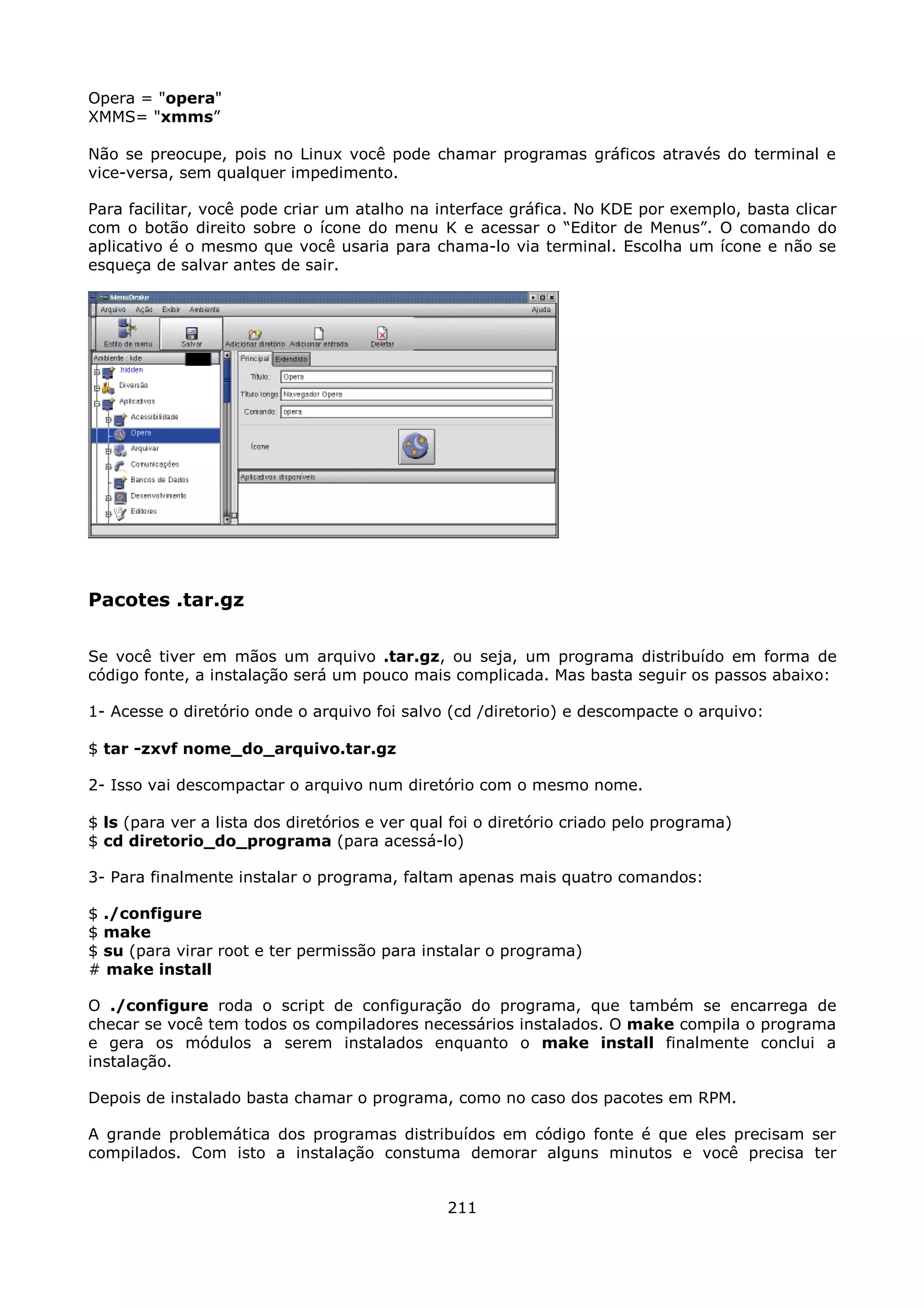 Opera = "opera"
XMMS= "xmms”

Não se preocupe, pois no Linux você pode chamar programas gráficos através do terminal e
vice-versa, sem qualquer impedimento.

Para facilitar, você pode criar um atalho na interface gráfica. No KDE por exemplo, basta clicar
com o botão direito sobre o ícone do menu K e acessar o “Editor de Menus”. O comando do
aplicativo é o mesmo que você usaria para chama-lo via terminal. Escolha um ícone e não se
esqueça de salvar antes de sair.




Pacotes .tar.gz

Se você tiver em mãos um arquivo .tar.gz, ou seja, um programa distribuído em forma de
código fonte, a instalação será um pouco mais complicada. Mas basta seguir os passos abaixo:

1- Acesse o diretório onde o arquivo foi salvo (cd /diretorio) e descompacte o arquivo:

$ tar -zxvf nome_do_arquivo.tar.gz

2- Isso vai descompactar o arquivo num diretório com o mesmo nome.

$ ls (para ver a lista dos diretórios e ver qual foi o diretório criado pelo programa)
$ cd diretorio_do_programa (para acessá-lo)

3- Para finalmente instalar o programa, faltam apenas mais quatro comandos:

$ ./configure
$ make
$ su (para virar root e ter permissão para instalar o programa)
# make install

O ./configure roda o script de configuração do programa, que também se encarrega de
checar se você tem todos os compiladores necessários instalados. O make compila o programa
e gera os módulos a serem instalados enquanto o make install finalmente conclui a
instalação.

Depois de instalado basta chamar o programa, como no caso dos pacotes em RPM.

A grande problemática dos programas distribuídos em código fonte é que eles precisam ser
compilados. Com isto a instalação constuma demorar alguns minutos e você precisa ter


                                               211
 