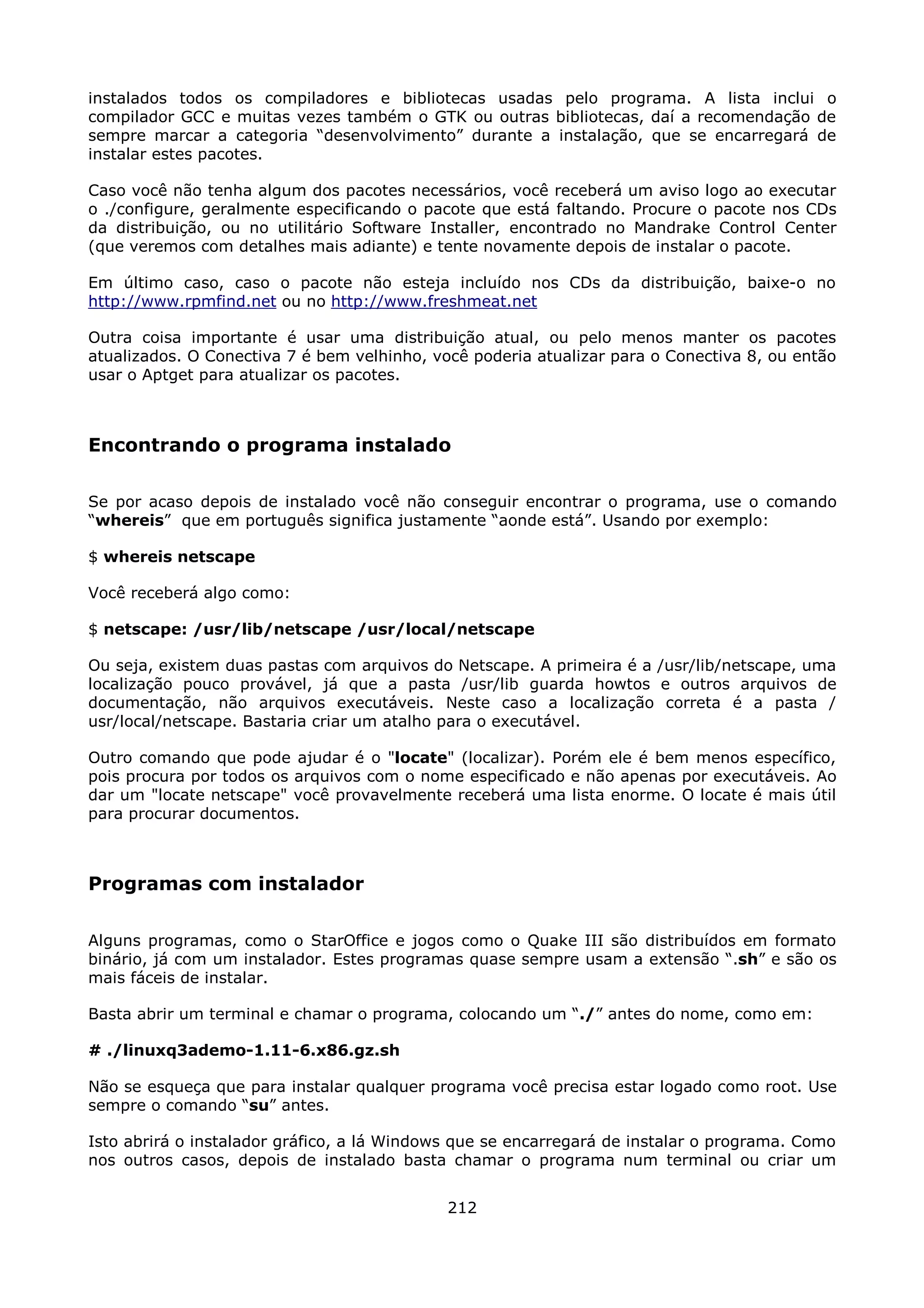 instalados todos os compiladores e bibliotecas usadas pelo programa. A lista inclui o
compilador GCC e muitas vezes também o GTK ou outras bibliotecas, daí a recomendação de
sempre marcar a categoria “desenvolvimento” durante a instalação, que se encarregará de
instalar estes pacotes.

Caso você não tenha algum dos pacotes necessários, você receberá um aviso logo ao executar
o ./configure, geralmente especificando o pacote que está faltando. Procure o pacote nos CDs
da distribuição, ou no utilitário Software Installer, encontrado no Mandrake Control Center
(que veremos com detalhes mais adiante) e tente novamente depois de instalar o pacote.

Em último caso, caso o pacote não esteja incluído nos CDs da distribuição, baixe-o no
http://www.rpmfind.net ou no http://www.freshmeat.net

Outra coisa importante é usar uma distribuição atual, ou pelo menos manter os pacotes
atualizados. O Conectiva 7 é bem velhinho, você poderia atualizar para o Conectiva 8, ou então
usar o Aptget para atualizar os pacotes.



Encontrando o programa instalado

Se por acaso depois de instalado você não conseguir encontrar o programa, use o comando
“whereis” que em português significa justamente “aonde está”. Usando por exemplo:

$ whereis netscape

Você receberá algo como:

$ netscape: /usr/lib/netscape /usr/local/netscape

Ou seja, existem duas pastas com arquivos do Netscape. A primeira é a /usr/lib/netscape, uma
localização pouco provável, já que a pasta /usr/lib guarda howtos e outros arquivos de
documentação, não arquivos executáveis. Neste caso a localização correta é a pasta /
usr/local/netscape. Bastaria criar um atalho para o executável.

Outro comando que pode ajudar é o "locate" (localizar). Porém ele é bem menos específico,
pois procura por todos os arquivos com o nome especificado e não apenas por executáveis. Ao
dar um "locate netscape" você provavelmente receberá uma lista enorme. O locate é mais útil
para procurar documentos.



Programas com instalador

Alguns programas, como o StarOffice e jogos como o Quake III são distribuídos em formato
binário, já com um instalador. Estes programas quase sempre usam a extensão “.sh” e são os
mais fáceis de instalar.

Basta abrir um terminal e chamar o programa, colocando um “./” antes do nome, como em:

# ./linuxq3ademo-1.11-6.x86.gz.sh

Não se esqueça que para instalar qualquer programa você precisa estar logado como root. Use
sempre o comando “su” antes.

Isto abrirá o instalador gráfico, a lá Windows que se encarregará de instalar o programa. Como
nos outros casos, depois de instalado basta chamar o programa num terminal ou criar um


                                             212
 