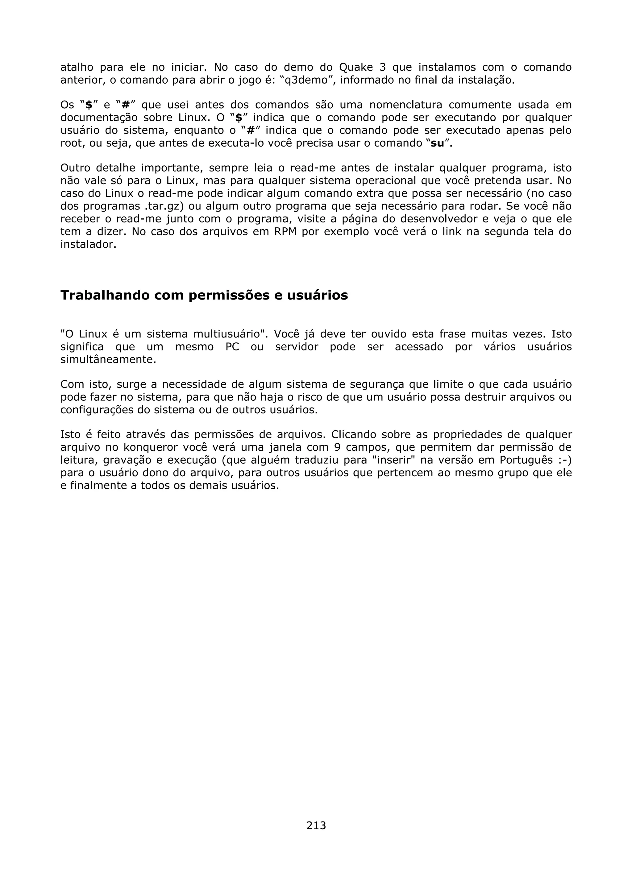atalho para ele no iniciar. No caso do demo do Quake 3 que instalamos com o comando
anterior, o comando para abrir o jogo é: “q3demo”, informado no final da instalação.

Os “$” e “#” que usei antes dos comandos são uma nomenclatura comumente usada em
documentação sobre Linux. O “$” indica que o comando pode ser executando por qualquer
usuário do sistema, enquanto o “#” indica que o comando pode ser executado apenas pelo
root, ou seja, que antes de executa-lo você precisa usar o comando “su”.

Outro detalhe importante, sempre leia o read-me antes de instalar qualquer programa, isto
não vale só para o Linux, mas para qualquer sistema operacional que você pretenda usar. No
caso do Linux o read-me pode indicar algum comando extra que possa ser necessário (no caso
dos programas .tar.gz) ou algum outro programa que seja necessário para rodar. Se você não
receber o read-me junto com o programa, visite a página do desenvolvedor e veja o que ele
tem a dizer. No caso dos arquivos em RPM por exemplo você verá o link na segunda tela do
instalador.



Trabalhando com permissões e usuários

"O Linux é um sistema multiusuário". Você já deve ter ouvido esta frase muitas vezes. Isto
significa que um mesmo PC ou servidor pode ser acessado por vários usuários
simultâneamente.

Com isto, surge a necessidade de algum sistema de segurança que limite o que cada usuário
pode fazer no sistema, para que não haja o risco de que um usuário possa destruir arquivos ou
configurações do sistema ou de outros usuários.

Isto é feito através das permissões de arquivos. Clicando sobre as propriedades de qualquer
arquivo no konqueror você verá uma janela com 9 campos, que permitem dar permissão de
leitura, gravação e execução (que alguém traduziu para "inserir" na versão em Português :-)
para o usuário dono do arquivo, para outros usuários que pertencem ao mesmo grupo que ele
e finalmente a todos os demais usuários.




                                            213
 