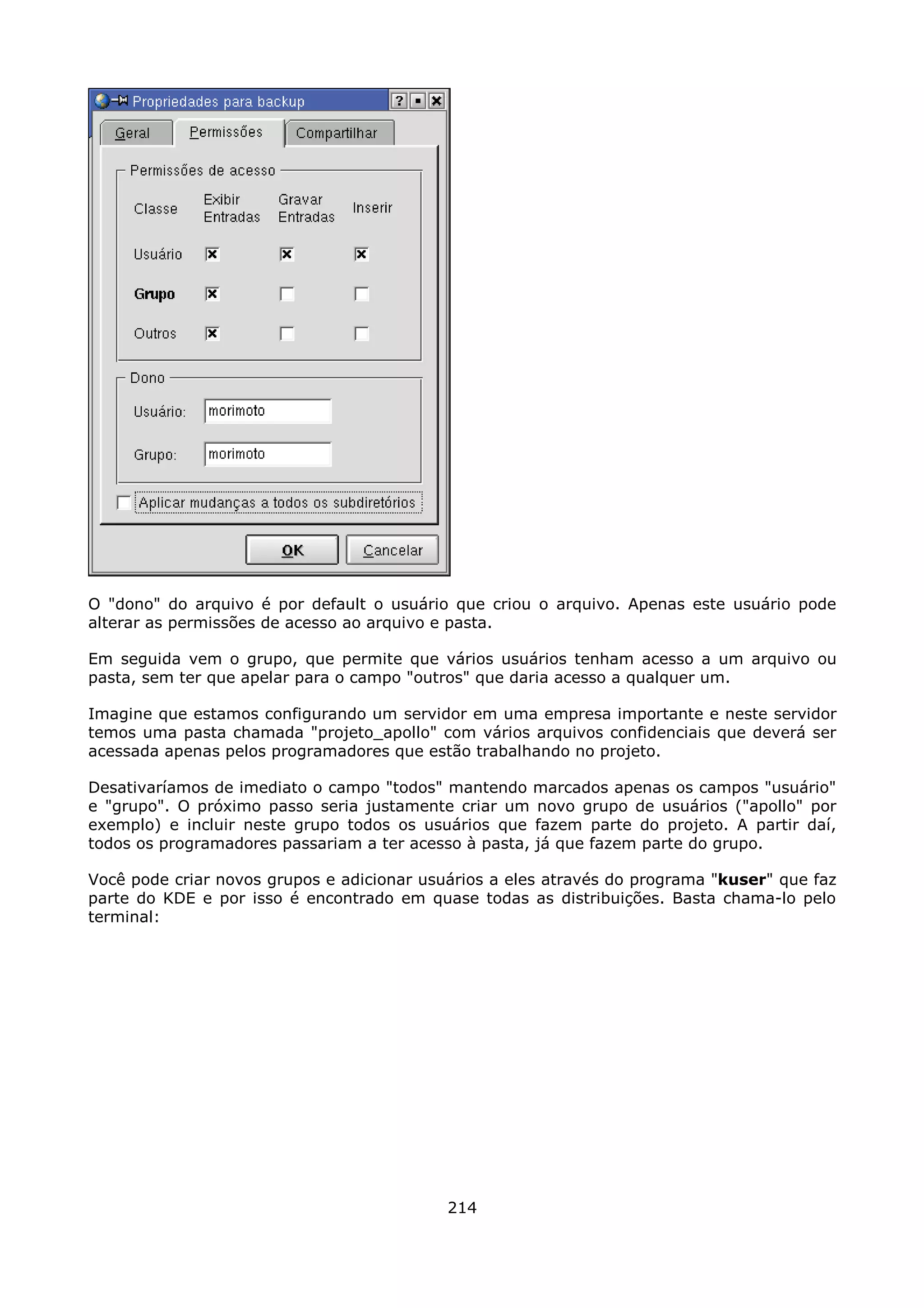 O "dono" do arquivo é por default o usuário que criou o arquivo. Apenas este usuário pode
alterar as permissões de acesso ao arquivo e pasta.

Em seguida vem o grupo, que permite que vários usuários tenham acesso a um arquivo ou
pasta, sem ter que apelar para o campo "outros" que daria acesso a qualquer um.

Imagine que estamos configurando um servidor em uma empresa importante e neste servidor
temos uma pasta chamada "projeto_apollo" com vários arquivos confidenciais que deverá ser
acessada apenas pelos programadores que estão trabalhando no projeto.

Desativaríamos de imediato o campo "todos" mantendo marcados apenas os campos "usuário"
e "grupo". O próximo passo seria justamente criar um novo grupo de usuários ("apollo" por
exemplo) e incluir neste grupo todos os usuários que fazem parte do projeto. A partir daí,
todos os programadores passariam a ter acesso à pasta, já que fazem parte do grupo.

Você pode criar novos grupos e adicionar usuários a eles através do programa "kuser" que faz
parte do KDE e por isso é encontrado em quase todas as distribuições. Basta chama-lo pelo
terminal:




                                            214
 