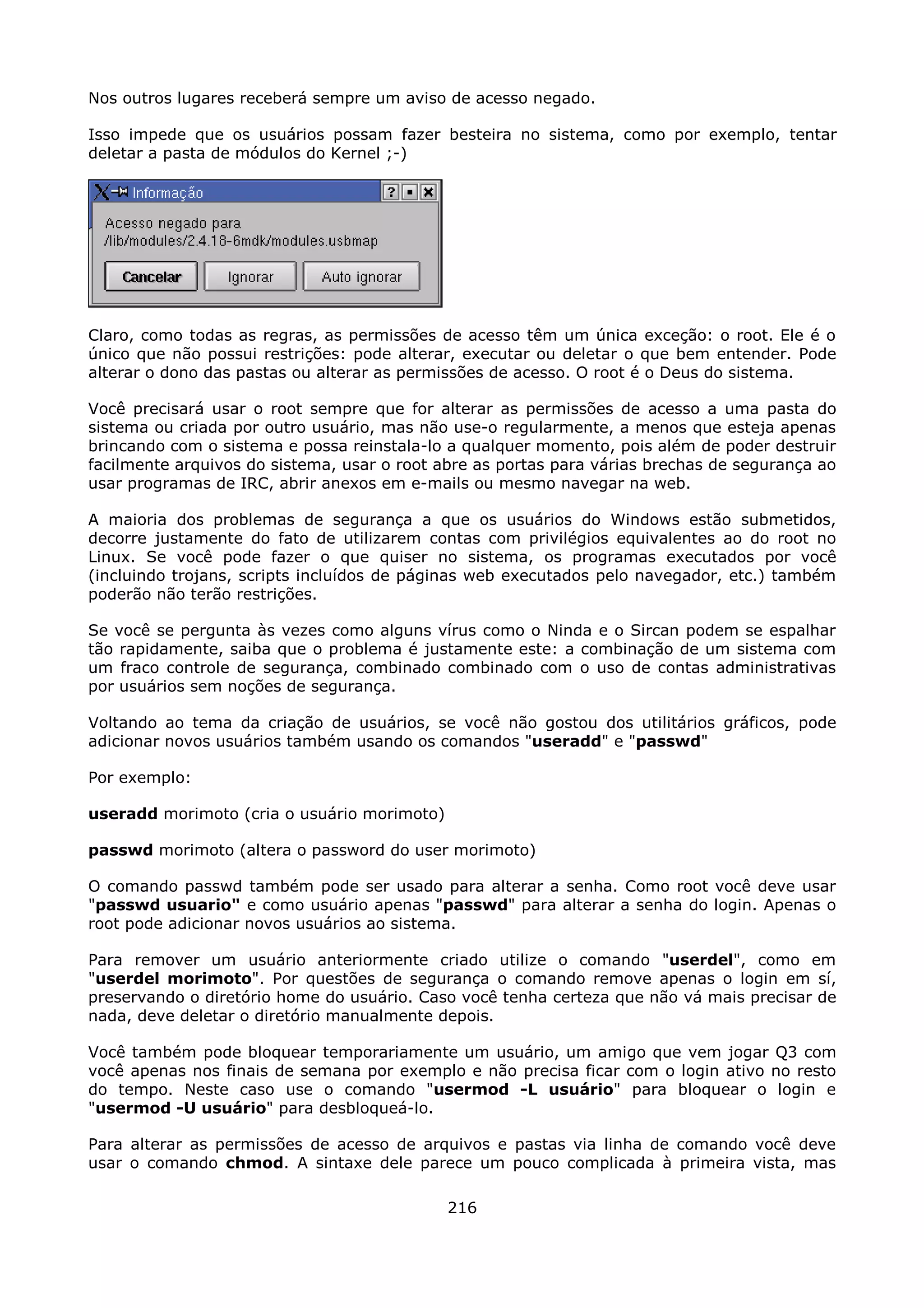 Nos outros lugares receberá sempre um aviso de acesso negado.

Isso impede que os usuários possam fazer besteira no sistema, como por exemplo, tentar
deletar a pasta de módulos do Kernel ;-)




Claro, como todas as regras, as permissões de acesso têm um única exceção: o root. Ele é o
único que não possui restrições: pode alterar, executar ou deletar o que bem entender. Pode
alterar o dono das pastas ou alterar as permissões de acesso. O root é o Deus do sistema.

Você precisará usar o root sempre que for alterar as permissões de acesso a uma pasta do
sistema ou criada por outro usuário, mas não use-o regularmente, a menos que esteja apenas
brincando com o sistema e possa reinstala-lo a qualquer momento, pois além de poder destruir
facilmente arquivos do sistema, usar o root abre as portas para várias brechas de segurança ao
usar programas de IRC, abrir anexos em e-mails ou mesmo navegar na web.

A maioria dos problemas de segurança a que os usuários do Windows estão submetidos,
decorre justamente do fato de utilizarem contas com privilégios equivalentes ao do root no
Linux. Se você pode fazer o que quiser no sistema, os programas executados por você
(incluindo trojans, scripts incluídos de páginas web executados pelo navegador, etc.) também
poderão não terão restrições.

Se você se pergunta às vezes como alguns vírus como o Ninda e o Sircan podem se espalhar
tão rapidamente, saiba que o problema é justamente este: a combinação de um sistema com
um fraco controle de segurança, combinado combinado com o uso de contas administrativas
por usuários sem noções de segurança.

Voltando ao tema da criação de usuários, se você não gostou dos utilitários gráficos, pode
adicionar novos usuários também usando os comandos "useradd" e "passwd"

Por exemplo:

useradd morimoto (cria o usuário morimoto)

passwd morimoto (altera o password do user morimoto)

O comando passwd também pode ser usado para alterar a senha. Como root você deve usar
"passwd usuario" e como usuário apenas "passwd" para alterar a senha do login. Apenas o
root pode adicionar novos usuários ao sistema.

Para remover um usuário anteriormente criado utilize o comando "userdel", como em
"userdel morimoto". Por questões de segurança o comando remove apenas o login em sí,
preservando o diretório home do usuário. Caso você tenha certeza que não vá mais precisar de
nada, deve deletar o diretório manualmente depois.

Você também pode bloquear temporariamente um usuário, um amigo que vem jogar Q3 com
você apenas nos finais de semana por exemplo e não precisa ficar com o login ativo no resto
do tempo. Neste caso use o comando "usermod -L usuário" para bloquear o login e
"usermod -U usuário" para desbloqueá-lo.

Para alterar as permissões de acesso de arquivos e pastas via linha de comando você deve
usar o comando chmod. A sintaxe dele parece um pouco complicada à primeira vista, mas

                                             216
 