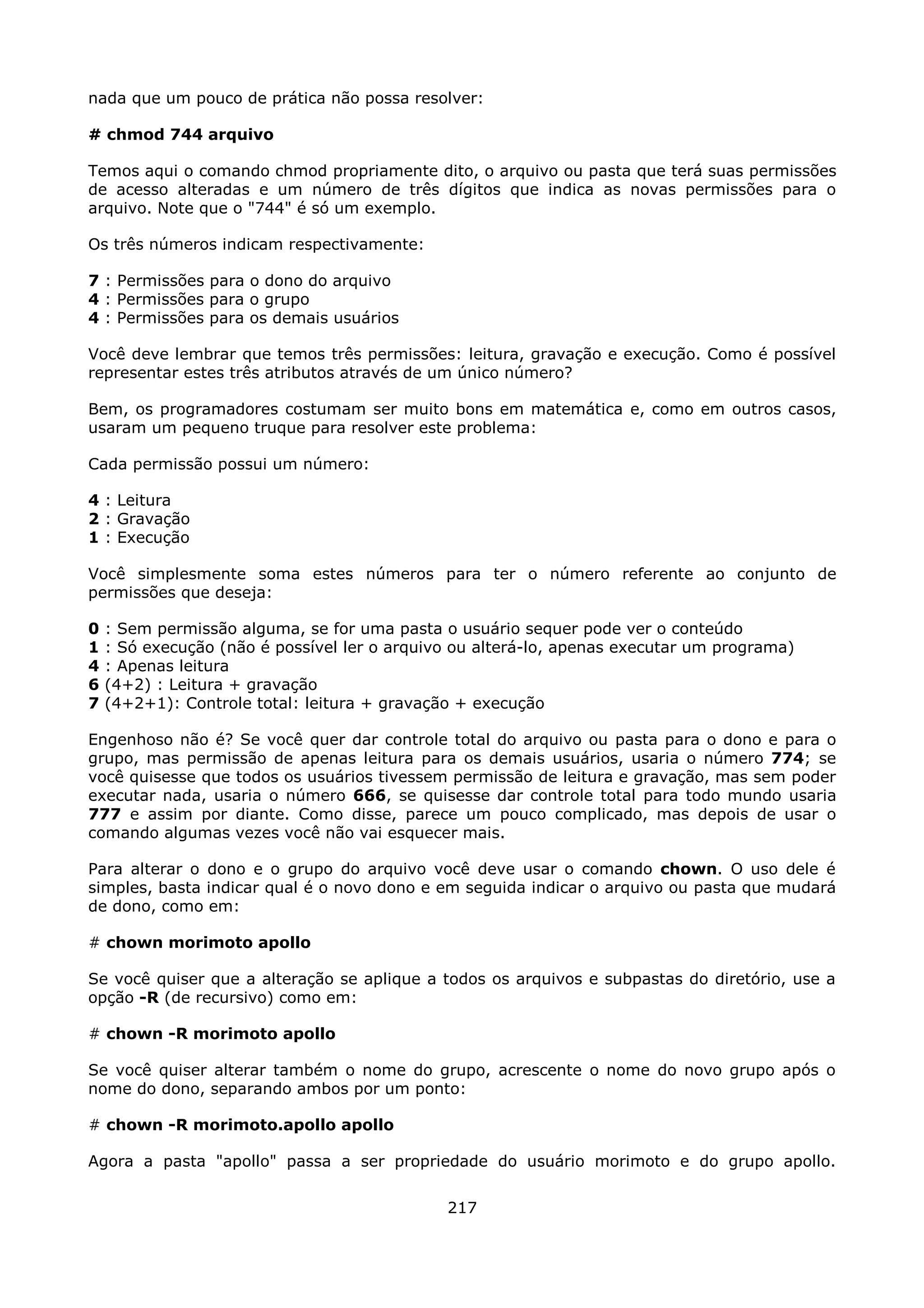 nada que um pouco de prática não possa resolver:

# chmod 744 arquivo

Temos aqui o comando chmod propriamente dito, o arquivo ou pasta que terá suas permissões
de acesso alteradas e um número de três dígitos que indica as novas permissões para o
arquivo. Note que o "744" é só um exemplo.

Os três números indicam respectivamente:

7 : Permissões para o dono do arquivo
4 : Permissões para o grupo
4 : Permissões para os demais usuários

Você deve lembrar que temos três permissões: leitura, gravação e execução. Como é possível
representar estes três atributos através de um único número?

Bem, os programadores costumam ser muito bons em matemática e, como em outros casos,
usaram um pequeno truque para resolver este problema:

Cada permissão possui um número:

4 : Leitura
2 : Gravação
1 : Execução

Você simplesmente soma estes números para ter o número referente ao conjunto de
permissões que deseja:

0   : Sem permissão alguma, se for uma pasta o usuário sequer pode ver o conteúdo
1   : Só execução (não é possível ler o arquivo ou alterá-lo, apenas executar um programa)
4   : Apenas leitura
6   (4+2) : Leitura + gravação
7   (4+2+1): Controle total: leitura + gravação + execução

Engenhoso não é? Se você quer dar controle total do arquivo ou pasta para o dono e para o
grupo, mas permissão de apenas leitura para os demais usuários, usaria o número 774; se
você quisesse que todos os usuários tivessem permissão de leitura e gravação, mas sem poder
executar nada, usaria o número 666, se quisesse dar controle total para todo mundo usaria
777 e assim por diante. Como disse, parece um pouco complicado, mas depois de usar o
comando algumas vezes você não vai esquecer mais.

Para alterar o dono e o grupo do arquivo você deve usar o comando chown. O uso dele é
simples, basta indicar qual é o novo dono e em seguida indicar o arquivo ou pasta que mudará
de dono, como em:

# chown morimoto apollo

Se você quiser que a alteração se aplique a todos os arquivos e subpastas do diretório, use a
opção -R (de recursivo) como em:

# chown -R morimoto apollo

Se você quiser alterar também o nome do grupo, acrescente o nome do novo grupo após o
nome do dono, separando ambos por um ponto:

# chown -R morimoto.apollo apollo

Agora a pasta "apollo" passa a ser propriedade do usuário morimoto e do grupo apollo.


                                              217
 