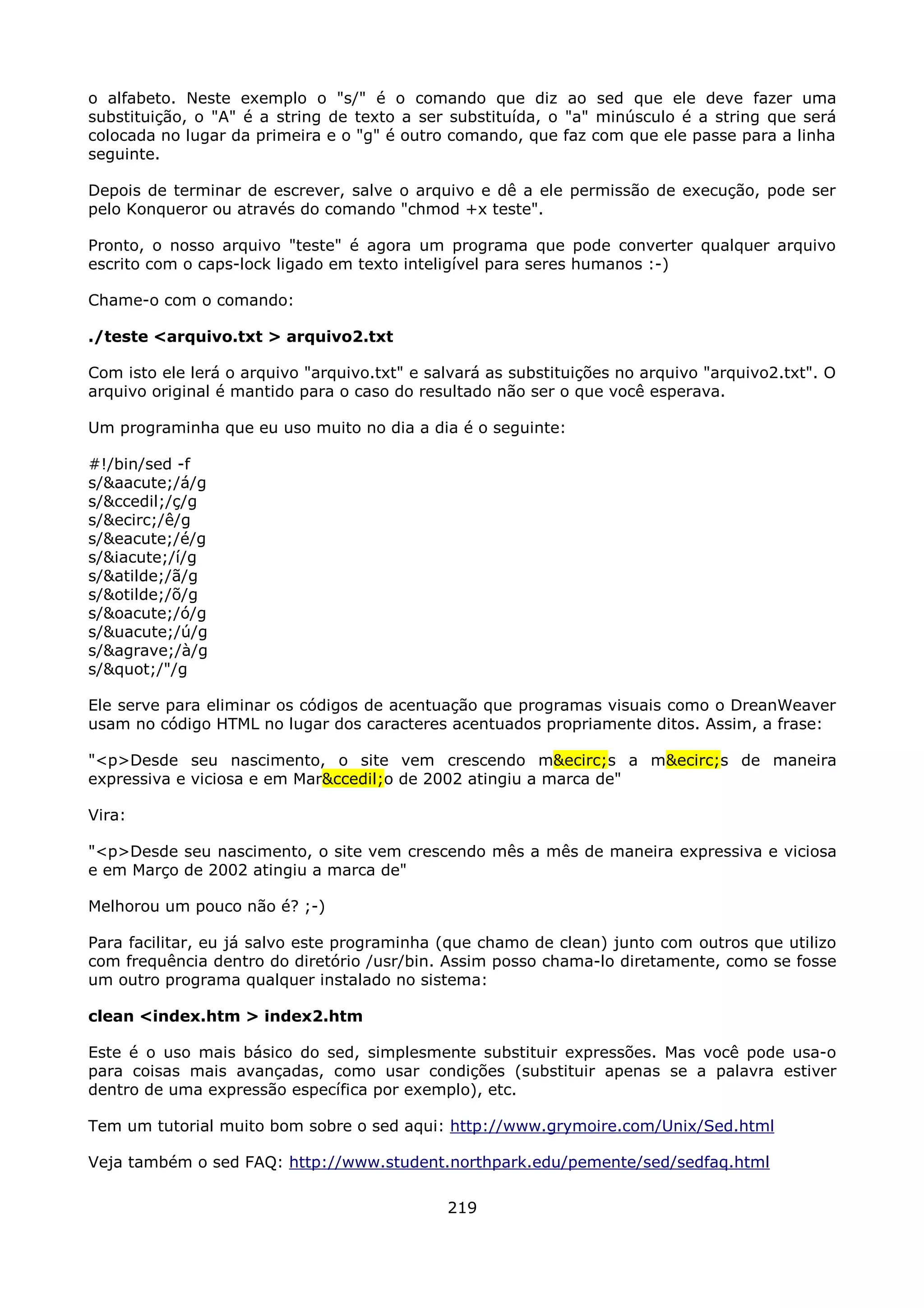 o alfabeto. Neste exemplo o "s/" é o comando que diz ao sed que ele deve fazer uma
substituição, o "A" é a string de texto a ser substituída, o "a" minúsculo é a string que será
colocada no lugar da primeira e o "g" é outro comando, que faz com que ele passe para a linha
seguinte.

Depois de terminar de escrever, salve o arquivo e dê a ele permissão de execução, pode ser
pelo Konqueror ou através do comando "chmod +x teste".

Pronto, o nosso arquivo "teste" é agora um programa que pode converter qualquer arquivo
escrito com o caps-lock ligado em texto inteligível para seres humanos :-)

Chame-o com o comando:

./teste <arquivo.txt > arquivo2.txt

Com isto ele lerá o arquivo "arquivo.txt" e salvará as substituições no arquivo "arquivo2.txt". O
arquivo original é mantido para o caso do resultado não ser o que você esperava.

Um programinha que eu uso muito no dia a dia é o seguinte:

#!/bin/sed -f
s/&aacute;/á/g
s/&ccedil;/ç/g
s/&ecirc;/ê/g
s/&eacute;/é/g
s/&iacute;/í/g
s/&atilde;/ã/g
s/&otilde;/õ/g
s/&oacute;/ó/g
s/&uacute;/ú/g
s/&agrave;/à/g
s/"/"/g

Ele serve para eliminar os códigos de acentuação que programas visuais como o DreanWeaver
usam no código HTML no lugar dos caracteres acentuados propriamente ditos. Assim, a frase:

"<p>Desde seu nascimento, o site vem crescendo m&ecirc;s a m&ecirc;s de maneira
expressiva e viciosa e em Mar&ccedil;o de 2002 atingiu a marca de"

Vira:

"<p>Desde seu nascimento, o site vem crescendo mês a mês de maneira expressiva e viciosa
e em Março de 2002 atingiu a marca de"

Melhorou um pouco não é? ;-)

Para facilitar, eu já salvo este programinha (que chamo de clean) junto com outros que utilizo
com frequência dentro do diretório /usr/bin. Assim posso chama-lo diretamente, como se fosse
um outro programa qualquer instalado no sistema:

clean <index.htm > index2.htm

Este é o uso mais básico do sed, simplesmente substituir expressões. Mas você pode usa-o
para coisas mais avançadas, como usar condições (substituir apenas se a palavra estiver
dentro de uma expressão específica por exemplo), etc.

Tem um tutorial muito bom sobre o sed aqui: http://www.grymoire.com/Unix/Sed.html

Veja também o sed FAQ: http://www.student.northpark.edu/pemente/sed/sedfaq.html

                                              219
 