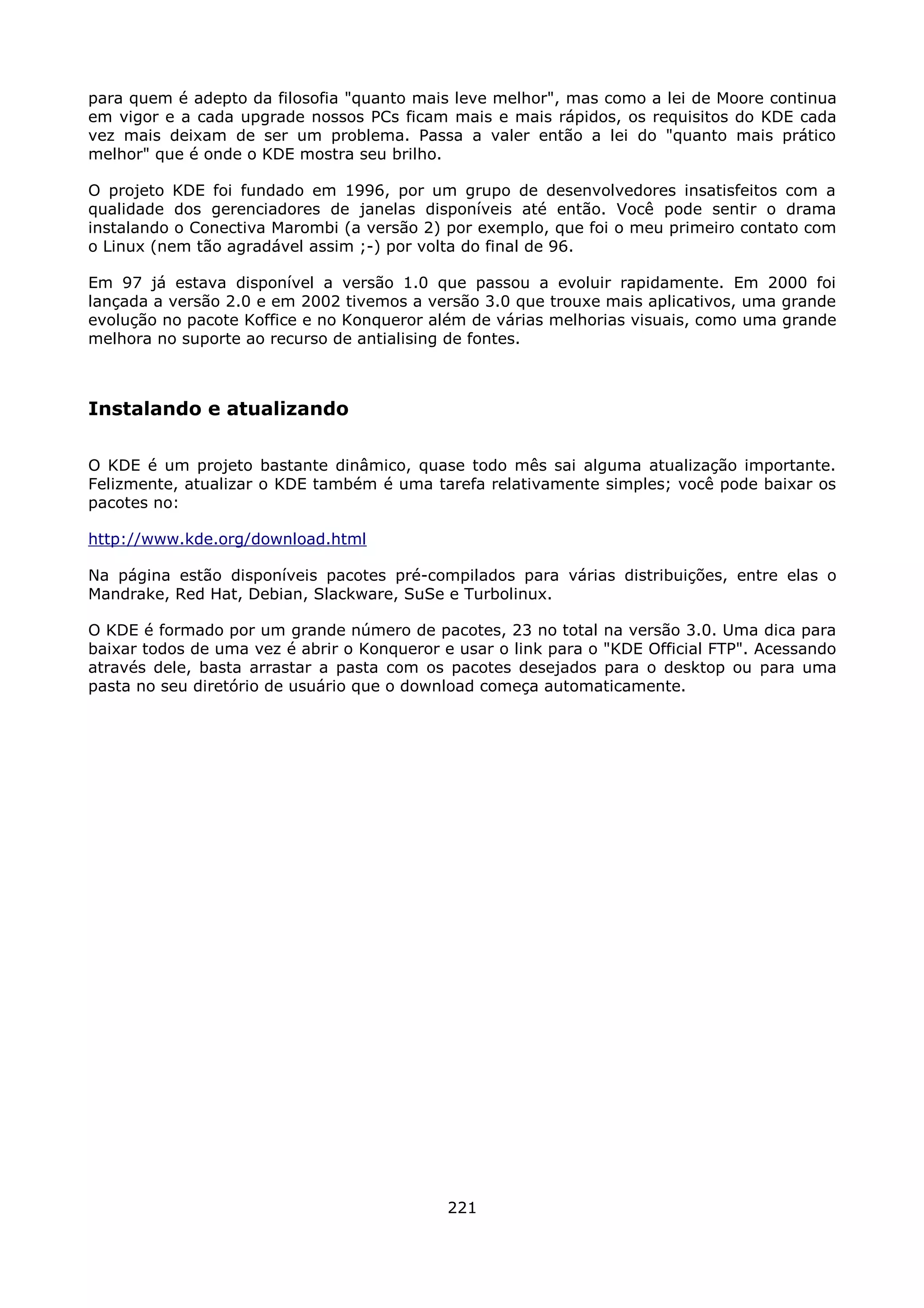 para quem é adepto da filosofia "quanto mais leve melhor", mas como a lei de Moore continua
em vigor e a cada upgrade nossos PCs ficam mais e mais rápidos, os requisitos do KDE cada
vez mais deixam de ser um problema. Passa a valer então a lei do "quanto mais prático
melhor" que é onde o KDE mostra seu brilho.

O projeto KDE foi fundado em 1996, por um grupo de desenvolvedores insatisfeitos com a
qualidade dos gerenciadores de janelas disponíveis até então. Você pode sentir o drama
instalando o Conectiva Marombi (a versão 2) por exemplo, que foi o meu primeiro contato com
o Linux (nem tão agradável assim ;-) por volta do final de 96.

Em 97 já estava disponível a versão 1.0 que passou a evoluir rapidamente. Em 2000 foi
lançada a versão 2.0 e em 2002 tivemos a versão 3.0 que trouxe mais aplicativos, uma grande
evolução no pacote Koffice e no Konqueror além de várias melhorias visuais, como uma grande
melhora no suporte ao recurso de antialising de fontes.



Instalando e atualizando

O KDE é um projeto bastante dinâmico, quase todo mês sai alguma atualização importante.
Felizmente, atualizar o KDE também é uma tarefa relativamente simples; você pode baixar os
pacotes no:

http://www.kde.org/download.html

Na página estão disponíveis pacotes pré-compilados para várias distribuições, entre elas o
Mandrake, Red Hat, Debian, Slackware, SuSe e Turbolinux.

O KDE é formado por um grande número de pacotes, 23 no total na versão 3.0. Uma dica para
baixar todos de uma vez é abrir o Konqueror e usar o link para o "KDE Official FTP". Acessando
através dele, basta arrastar a pasta com os pacotes desejados para o desktop ou para uma
pasta no seu diretório de usuário que o download começa automaticamente.




                                             221
 