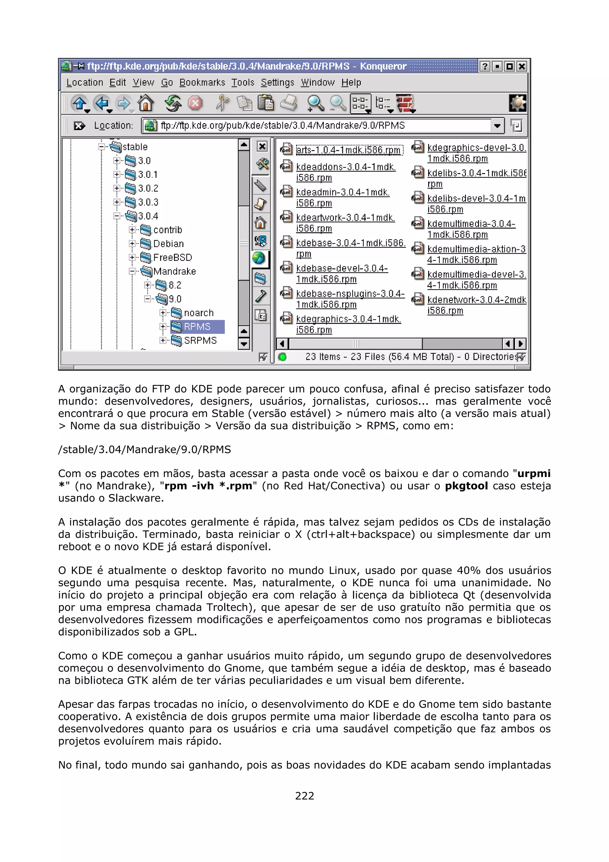 A organização do FTP do KDE pode parecer um pouco confusa, afinal é preciso satisfazer todo
mundo: desenvolvedores, designers, usuários, jornalistas, curiosos... mas geralmente você
encontrará o que procura em Stable (versão estável) > número mais alto (a versão mais atual)
> Nome da sua distribuição > Versão da sua distribuição > RPMS, como em:

/stable/3.04/Mandrake/9.0/RPMS

Com os pacotes em mãos, basta acessar a pasta onde você os baixou e dar o comando "urpmi
*" (no Mandrake), "rpm -ivh *.rpm" (no Red Hat/Conectiva) ou usar o pkgtool caso esteja
usando o Slackware.

A instalação dos pacotes geralmente é rápida, mas talvez sejam pedidos os CDs de instalação
da distribuição. Terminado, basta reiniciar o X (ctrl+alt+backspace) ou simplesmente dar um
reboot e o novo KDE já estará disponível.

O KDE é atualmente o desktop favorito no mundo Linux, usado por quase 40% dos usuários
segundo uma pesquisa recente. Mas, naturalmente, o KDE nunca foi uma unanimidade. No
início do projeto a principal objeção era com relação à licença da biblioteca Qt (desenvolvida
por uma empresa chamada Troltech), que apesar de ser de uso gratuíto não permitia que os
desenvolvedores fizessem modificações e aperfeiçoamentos como nos programas e bibliotecas
disponibilizados sob a GPL.

Como o KDE começou a ganhar usuários muito rápido, um segundo grupo de desenvolvedores
começou o desenvolvimento do Gnome, que também segue a idéia de desktop, mas é baseado
na biblioteca GTK além de ter várias peculiaridades e um visual bem diferente.

Apesar das farpas trocadas no início, o desenvolvimento do KDE e do Gnome tem sido bastante
cooperativo. A existência de dois grupos permite uma maior liberdade de escolha tanto para os
desenvolvedores quanto para os usuários e cria uma saudável competição que faz ambos os
projetos evoluírem mais rápido.

No final, todo mundo sai ganhando, pois as boas novidades do KDE acabam sendo implantadas


                                             222
 