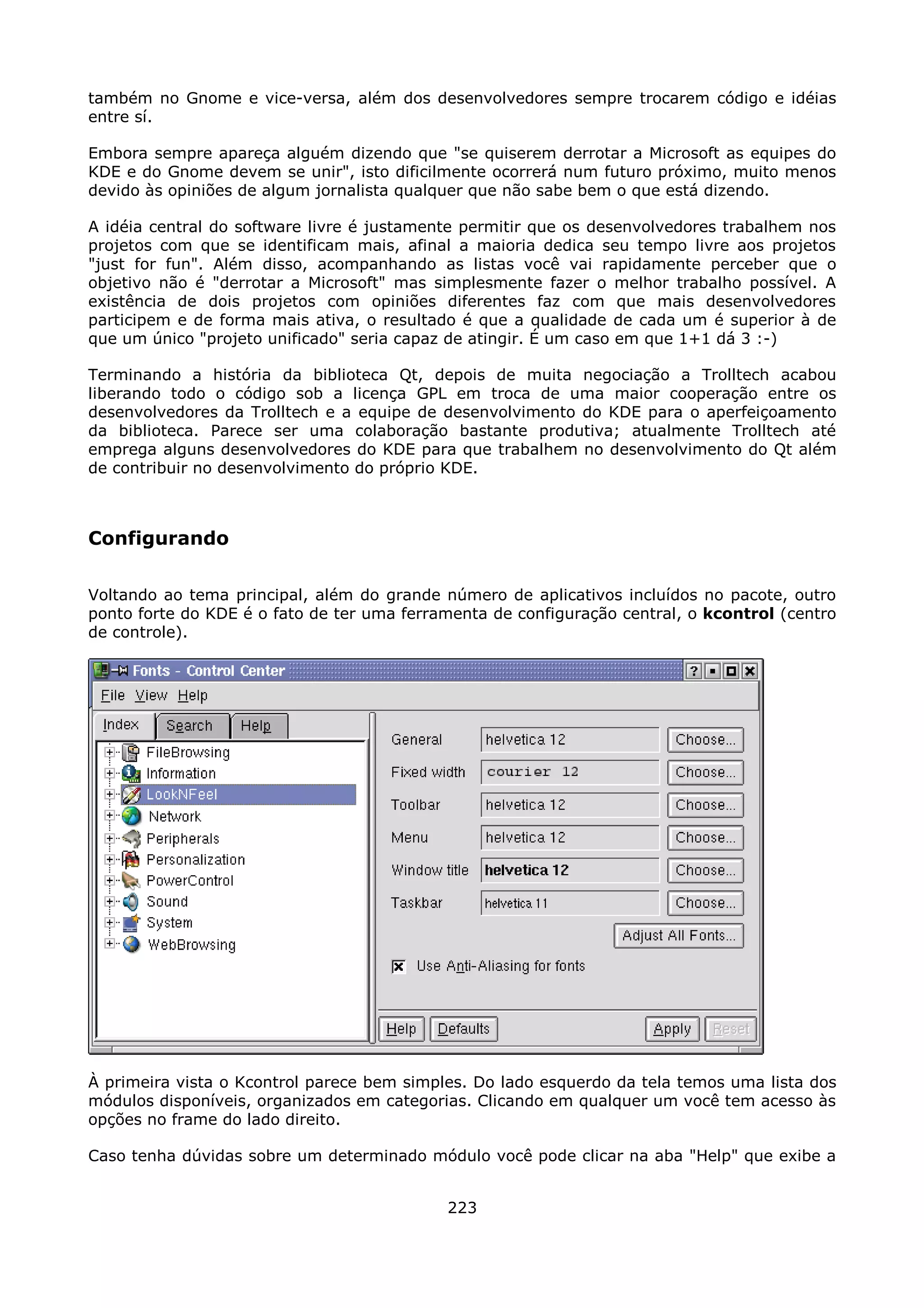 também no Gnome e vice-versa, além dos desenvolvedores sempre trocarem código e idéias
entre sí.

Embora sempre apareça alguém dizendo que "se quiserem derrotar a Microsoft as equipes do
KDE e do Gnome devem se unir", isto dificilmente ocorrerá num futuro próximo, muito menos
devido às opiniões de algum jornalista qualquer que não sabe bem o que está dizendo.

A idéia central do software livre é justamente permitir que os desenvolvedores trabalhem nos
projetos com que se identificam mais, afinal a maioria dedica seu tempo livre aos projetos
"just for fun". Além disso, acompanhando as listas você vai rapidamente perceber que o
objetivo não é "derrotar a Microsoft" mas simplesmente fazer o melhor trabalho possível. A
existência de dois projetos com opiniões diferentes faz com que mais desenvolvedores
participem e de forma mais ativa, o resultado é que a qualidade de cada um é superior à de
que um único "projeto unificado" seria capaz de atingir. É um caso em que 1+1 dá 3 :-)

Terminando a história da biblioteca Qt, depois de muita negociação a Trolltech acabou
liberando todo o código sob a licença GPL em troca de uma maior cooperação entre os
desenvolvedores da Trolltech e a equipe de desenvolvimento do KDE para o aperfeiçoamento
da biblioteca. Parece ser uma colaboração bastante produtiva; atualmente Trolltech até
emprega alguns desenvolvedores do KDE para que trabalhem no desenvolvimento do Qt além
de contribuir no desenvolvimento do próprio KDE.



Configurando

Voltando ao tema principal, além do grande número de aplicativos incluídos no pacote, outro
ponto forte do KDE é o fato de ter uma ferramenta de configuração central, o kcontrol (centro
de controle).




À primeira vista o Kcontrol parece bem simples. Do lado esquerdo da tela temos uma lista dos
módulos disponíveis, organizados em categorias. Clicando em qualquer um você tem acesso às
opções no frame do lado direito.

Caso tenha dúvidas sobre um determinado módulo você pode clicar na aba "Help" que exibe a


                                            223
 
