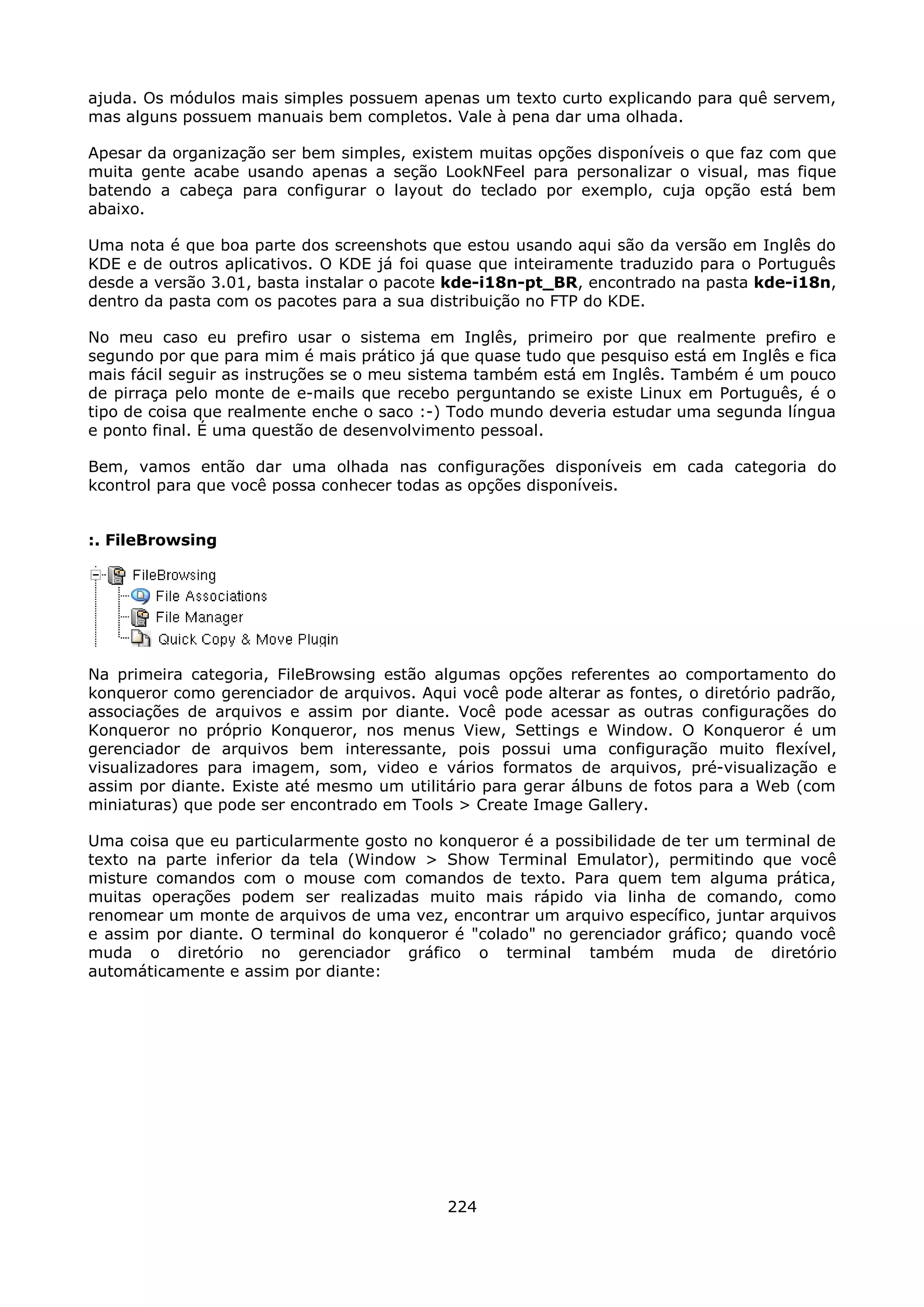 ajuda. Os módulos mais simples possuem apenas um texto curto explicando para quê servem,
mas alguns possuem manuais bem completos. Vale à pena dar uma olhada.

Apesar da organização ser bem simples, existem muitas opções disponíveis o que faz com que
muita gente acabe usando apenas a seção LookNFeel para personalizar o visual, mas fique
batendo a cabeça para configurar o layout do teclado por exemplo, cuja opção está bem
abaixo.

Uma nota é que boa parte dos screenshots que estou usando aqui são da versão em Inglês do
KDE e de outros aplicativos. O KDE já foi quase que inteiramente traduzido para o Português
desde a versão 3.01, basta instalar o pacote kde-i18n-pt_BR, encontrado na pasta kde-i18n,
dentro da pasta com os pacotes para a sua distribuição no FTP do KDE.

No meu caso eu prefiro usar o sistema em Inglês, primeiro por que realmente prefiro e
segundo por que para mim é mais prático já que quase tudo que pesquiso está em Inglês e fica
mais fácil seguir as instruções se o meu sistema também está em Inglês. Também é um pouco
de pirraça pelo monte de e-mails que recebo perguntando se existe Linux em Português, é o
tipo de coisa que realmente enche o saco :-) Todo mundo deveria estudar uma segunda língua
e ponto final. É uma questão de desenvolvimento pessoal.

Bem, vamos então dar uma olhada nas configurações disponíveis em cada categoria do
kcontrol para que você possa conhecer todas as opções disponíveis.


:. FileBrowsing




Na primeira categoria, FileBrowsing estão algumas opções referentes ao comportamento do
konqueror como gerenciador de arquivos. Aqui você pode alterar as fontes, o diretório padrão,
associações de arquivos e assim por diante. Você pode acessar as outras configurações do
Konqueror no próprio Konqueror, nos menus View, Settings e Window. O Konqueror é um
gerenciador de arquivos bem interessante, pois possui uma configuração muito flexível,
visualizadores para imagem, som, video e vários formatos de arquivos, pré-visualização e
assim por diante. Existe até mesmo um utilitário para gerar álbuns de fotos para a Web (com
miniaturas) que pode ser encontrado em Tools > Create Image Gallery.

Uma coisa que eu particularmente gosto no konqueror é a possibilidade de ter um terminal de
texto na parte inferior da tela (Window > Show Terminal Emulator), permitindo que você
misture comandos com o mouse com comandos de texto. Para quem tem alguma prática,
muitas operações podem ser realizadas muito mais rápido via linha de comando, como
renomear um monte de arquivos de uma vez, encontrar um arquivo específico, juntar arquivos
e assim por diante. O terminal do konqueror é "colado" no gerenciador gráfico; quando você
muda o diretório no gerenciador gráfico o terminal também muda de diretório
automáticamente e assim por diante:




                                            224
 