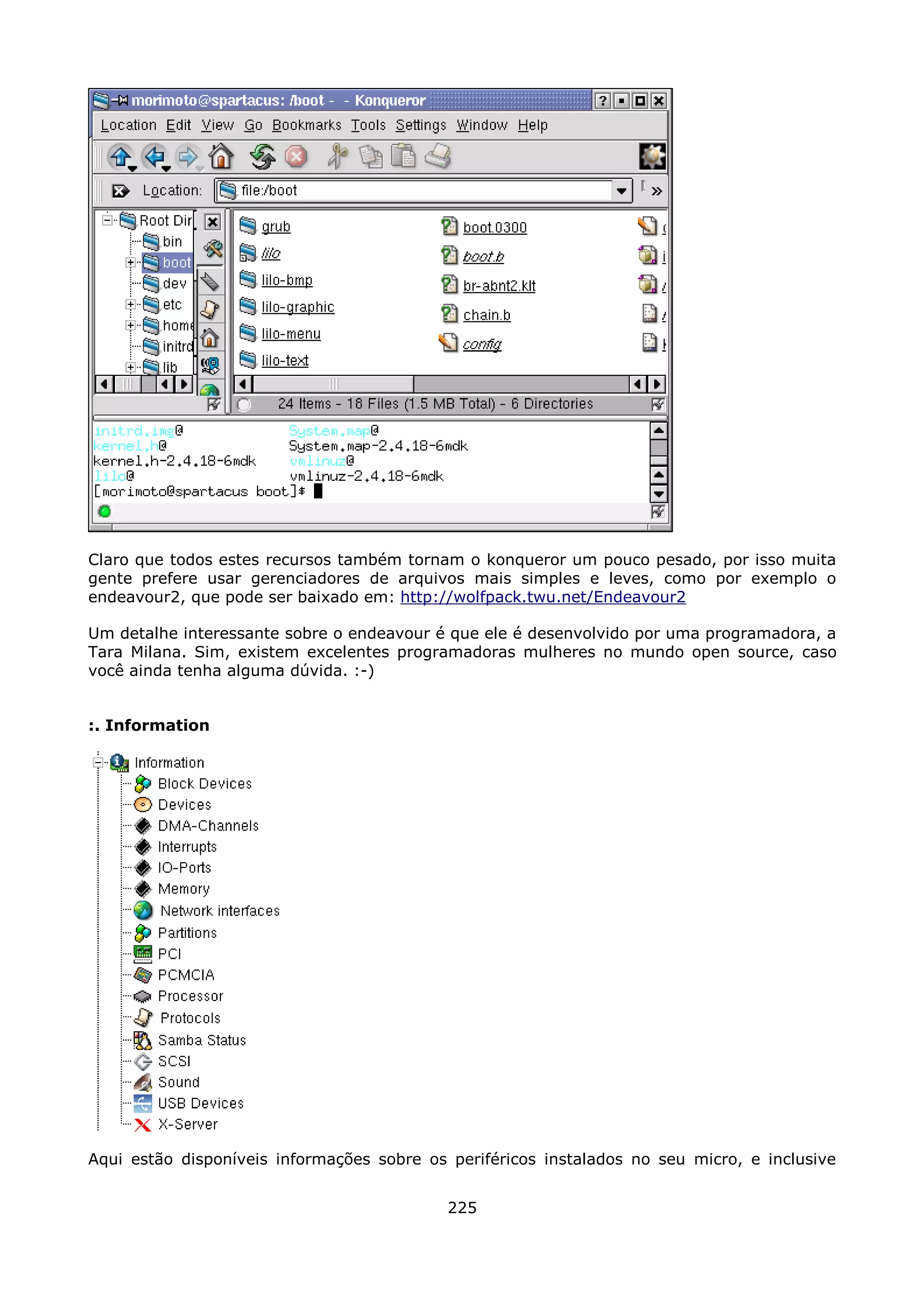 Claro que todos estes recursos também tornam o konqueror um pouco pesado, por isso muita
gente prefere usar gerenciadores de arquivos mais simples e leves, como por exemplo o
endeavour2, que pode ser baixado em: http://wolfpack.twu.net/Endeavour2

Um detalhe interessante sobre o endeavour é que ele é desenvolvido por uma programadora, a
Tara Milana. Sim, existem excelentes programadoras mulheres no mundo open source, caso
você ainda tenha alguma dúvida. :-)


:. Information




Aqui estão disponíveis informações sobre os periféricos instalados no seu micro, e inclusive


                                            225
 