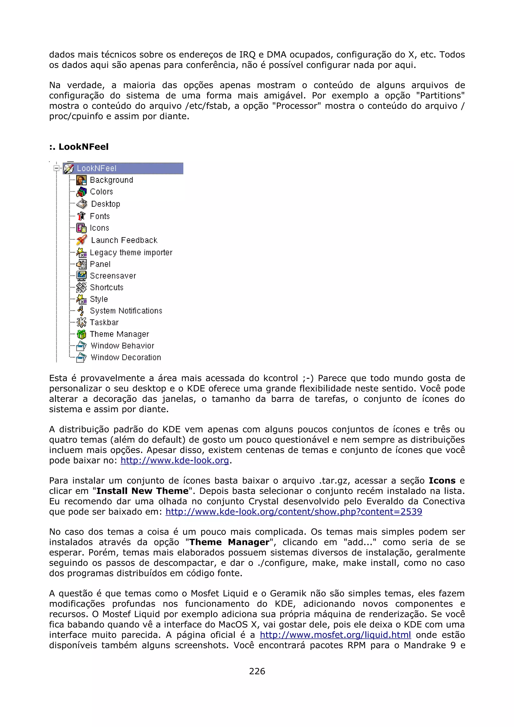 dados mais técnicos sobre os endereços de IRQ e DMA ocupados, configuração do X, etc. Todos
os dados aqui são apenas para conferência, não é possível configurar nada por aqui.

Na verdade, a maioria das opções apenas mostram o conteúdo de alguns arquivos de
configuração do sistema de uma forma mais amigável. Por exemplo a opção "Partitions"
mostra o conteúdo do arquivo /etc/fstab, a opção "Processor" mostra o conteúdo do arquivo /
proc/cpuinfo e assim por diante.


:. LookNFeel




Esta é provavelmente a área mais acessada do kcontrol ;-) Parece que todo mundo gosta de
personalizar o seu desktop e o KDE oferece uma grande flexibilidade neste sentido. Você pode
alterar a decoração das janelas, o tamanho da barra de tarefas, o conjunto de ícones do
sistema e assim por diante.

A distribuição padrão do KDE vem apenas com alguns poucos conjuntos de ícones e três ou
quatro temas (além do default) de gosto um pouco questionável e nem sempre as distribuições
incluem mais opções. Apesar disso, existem centenas de temas e conjunto de ícones que você
pode baixar no: http://www.kde-look.org.

Para instalar um conjunto de ícones basta baixar o arquivo .tar.gz, acessar a seção Icons e
clicar em "Install New Theme". Depois basta selecionar o conjunto recém instalado na lista.
Eu recomendo dar uma olhada no conjunto Crystal desenvolvido pelo Everaldo da Conectiva
que pode ser baixado em: http://www.kde-look.org/content/show.php?content=2539

No caso dos temas a coisa é um pouco mais complicada. Os temas mais simples podem ser
instalados através da opção "Theme Manager", clicando em "add..." como seria de se
esperar. Porém, temas mais elaborados possuem sistemas diversos de instalação, geralmente
seguindo os passos de descompactar, e dar o ./configure, make, make install, como no caso
dos programas distribuídos em código fonte.

A questão é que temas como o Mosfet Liquid e o Geramik não são simples temas, eles fazem
modificações profundas nos funcionamento do KDE, adicionando novos componentes e
recursos. O Mostef Liquid por exemplo adiciona sua própria máquina de renderização. Se você
fica babando quando vê a interface do MacOS X, vai gostar dele, pois ele deixa o KDE com uma
interface muito parecida. A página oficial é a http://www.mosfet.org/liquid.html onde estão
disponíveis também alguns screenshots. Você encontrará pacotes RPM para o Mandrake 9 e


                                            226
 