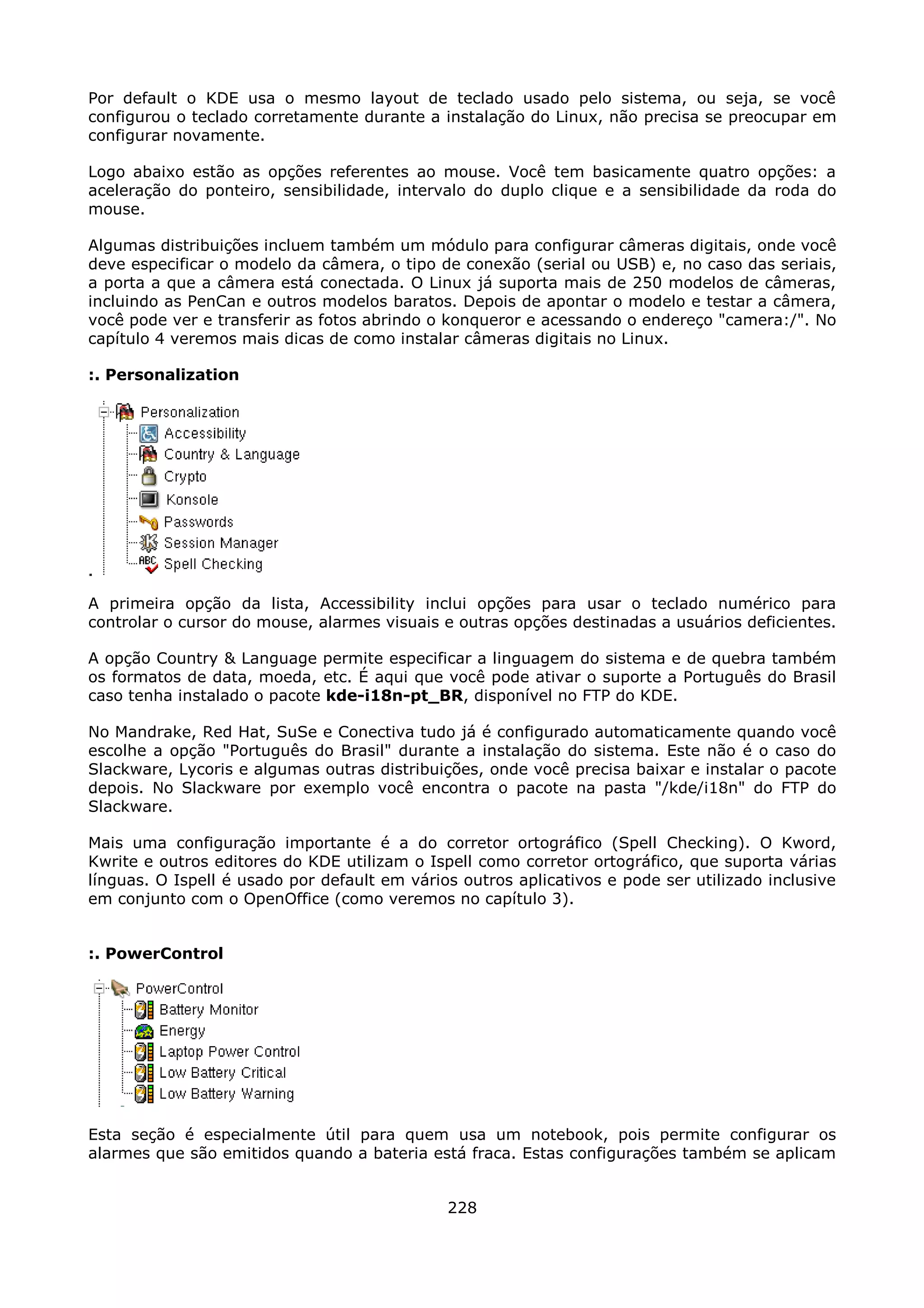 Por default o KDE usa o mesmo layout de teclado usado pelo sistema, ou seja, se você
configurou o teclado corretamente durante a instalação do Linux, não precisa se preocupar em
configurar novamente.

Logo abaixo estão as opções referentes ao mouse. Você tem basicamente quatro opções: a
aceleração do ponteiro, sensibilidade, intervalo do duplo clique e a sensibilidade da roda do
mouse.

Algumas distribuições incluem também um módulo para configurar câmeras digitais, onde você
deve especificar o modelo da câmera, o tipo de conexão (serial ou USB) e, no caso das seriais,
a porta a que a câmera está conectada. O Linux já suporta mais de 250 modelos de câmeras,
incluindo as PenCan e outros modelos baratos. Depois de apontar o modelo e testar a câmera,
você pode ver e transferir as fotos abrindo o konqueror e acessando o endereço "camera:/". No
capítulo 4 veremos mais dicas de como instalar câmeras digitais no Linux.

:. Personalization




A primeira opção da lista, Accessibility inclui opções para usar o teclado numérico para
controlar o cursor do mouse, alarmes visuais e outras opções destinadas a usuários deficientes.

A opção Country & Language permite especificar a linguagem do sistema e de quebra também
os formatos de data, moeda, etc. É aqui que você pode ativar o suporte a Português do Brasil
caso tenha instalado o pacote kde-i18n-pt_BR, disponível no FTP do KDE.

No Mandrake, Red Hat, SuSe e Conectiva tudo já é configurado automaticamente quando você
escolhe a opção "Português do Brasil" durante a instalação do sistema. Este não é o caso do
Slackware, Lycoris e algumas outras distribuições, onde você precisa baixar e instalar o pacote
depois. No Slackware por exemplo você encontra o pacote na pasta "/kde/i18n" do FTP do
Slackware.

Mais uma configuração importante é a do corretor ortográfico (Spell Checking). O Kword,
Kwrite e outros editores do KDE utilizam o Ispell como corretor ortográfico, que suporta várias
línguas. O Ispell é usado por default em vários outros aplicativos e pode ser utilizado inclusive
em conjunto com o OpenOffice (como veremos no capítulo 3).


:. PowerControl




Esta seção é especialmente útil para quem usa um notebook, pois permite configurar os
alarmes que são emitidos quando a bateria está fraca. Estas configurações também se aplicam


                                              228
 
