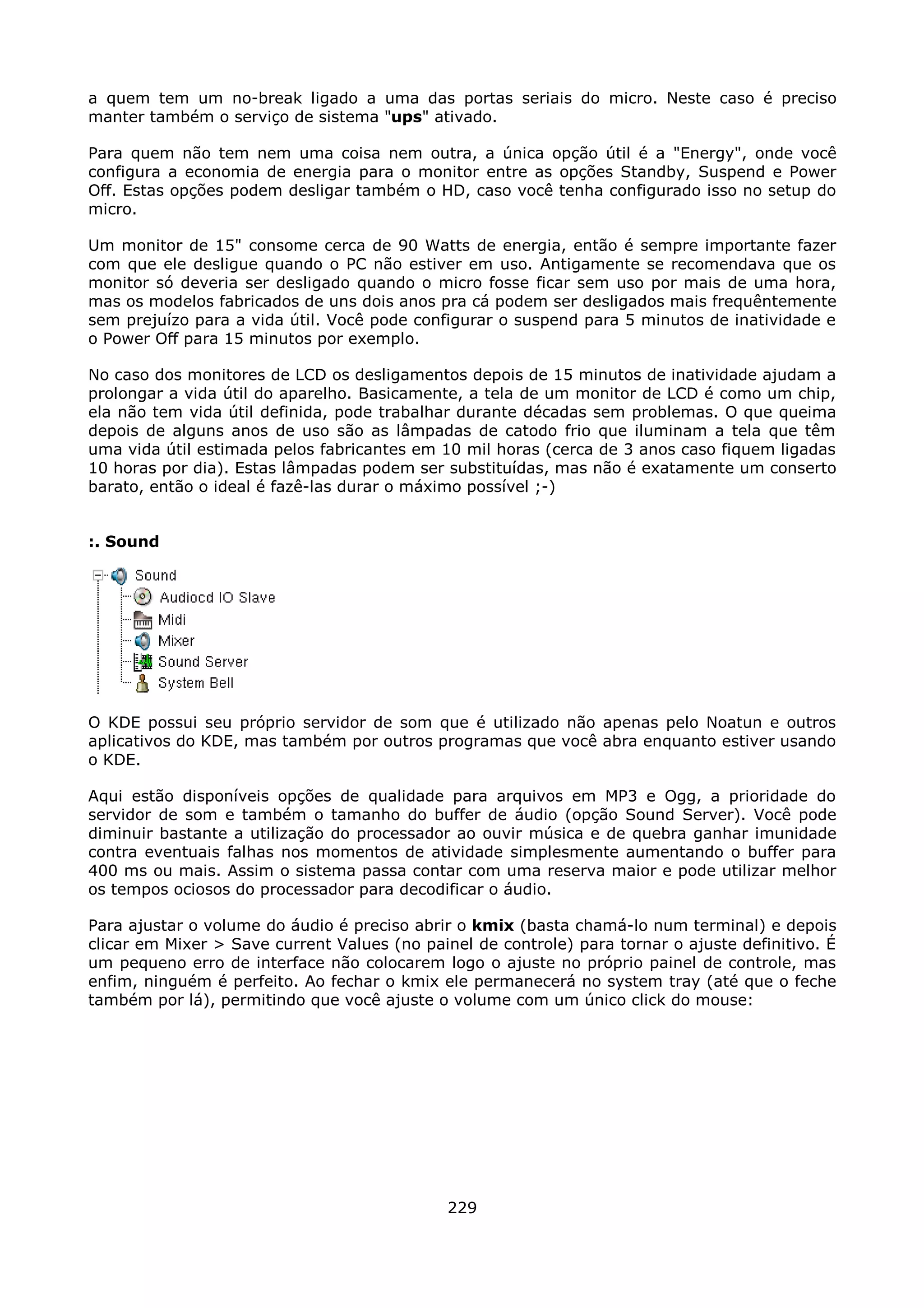 a quem tem um no-break ligado a uma das portas seriais do micro. Neste caso é preciso
manter também o serviço de sistema "ups" ativado.

Para quem não tem nem uma coisa nem outra, a única opção útil é a "Energy", onde você
configura a economia de energia para o monitor entre as opções Standby, Suspend e Power
Off. Estas opções podem desligar também o HD, caso você tenha configurado isso no setup do
micro.

Um monitor de 15" consome cerca de 90 Watts de energia, então é sempre importante fazer
com que ele desligue quando o PC não estiver em uso. Antigamente se recomendava que os
monitor só deveria ser desligado quando o micro fosse ficar sem uso por mais de uma hora,
mas os modelos fabricados de uns dois anos pra cá podem ser desligados mais frequêntemente
sem prejuízo para a vida útil. Você pode configurar o suspend para 5 minutos de inatividade e
o Power Off para 15 minutos por exemplo.

No caso dos monitores de LCD os desligamentos depois de 15 minutos de inatividade ajudam a
prolongar a vida útil do aparelho. Basicamente, a tela de um monitor de LCD é como um chip,
ela não tem vida útil definida, pode trabalhar durante décadas sem problemas. O que queima
depois de alguns anos de uso são as lâmpadas de catodo frio que iluminam a tela que têm
uma vida útil estimada pelos fabricantes em 10 mil horas (cerca de 3 anos caso fiquem ligadas
10 horas por dia). Estas lâmpadas podem ser substituídas, mas não é exatamente um conserto
barato, então o ideal é fazê-las durar o máximo possível ;-)


:. Sound




O KDE possui seu próprio servidor de som que é utilizado não apenas pelo Noatun e outros
aplicativos do KDE, mas também por outros programas que você abra enquanto estiver usando
o KDE.

Aqui estão disponíveis opções de qualidade para arquivos em MP3 e Ogg, a prioridade do
servidor de som e também o tamanho do buffer de áudio (opção Sound Server). Você pode
diminuir bastante a utilização do processador ao ouvir música e de quebra ganhar imunidade
contra eventuais falhas nos momentos de atividade simplesmente aumentando o buffer para
400 ms ou mais. Assim o sistema passa contar com uma reserva maior e pode utilizar melhor
os tempos ociosos do processador para decodificar o áudio.

Para ajustar o volume do áudio é preciso abrir o kmix (basta chamá-lo num terminal) e depois
clicar em Mixer > Save current Values (no painel de controle) para tornar o ajuste definitivo. É
um pequeno erro de interface não colocarem logo o ajuste no próprio painel de controle, mas
enfim, ninguém é perfeito. Ao fechar o kmix ele permanecerá no system tray (até que o feche
também por lá), permitindo que você ajuste o volume com um único click do mouse:




                                              229
 