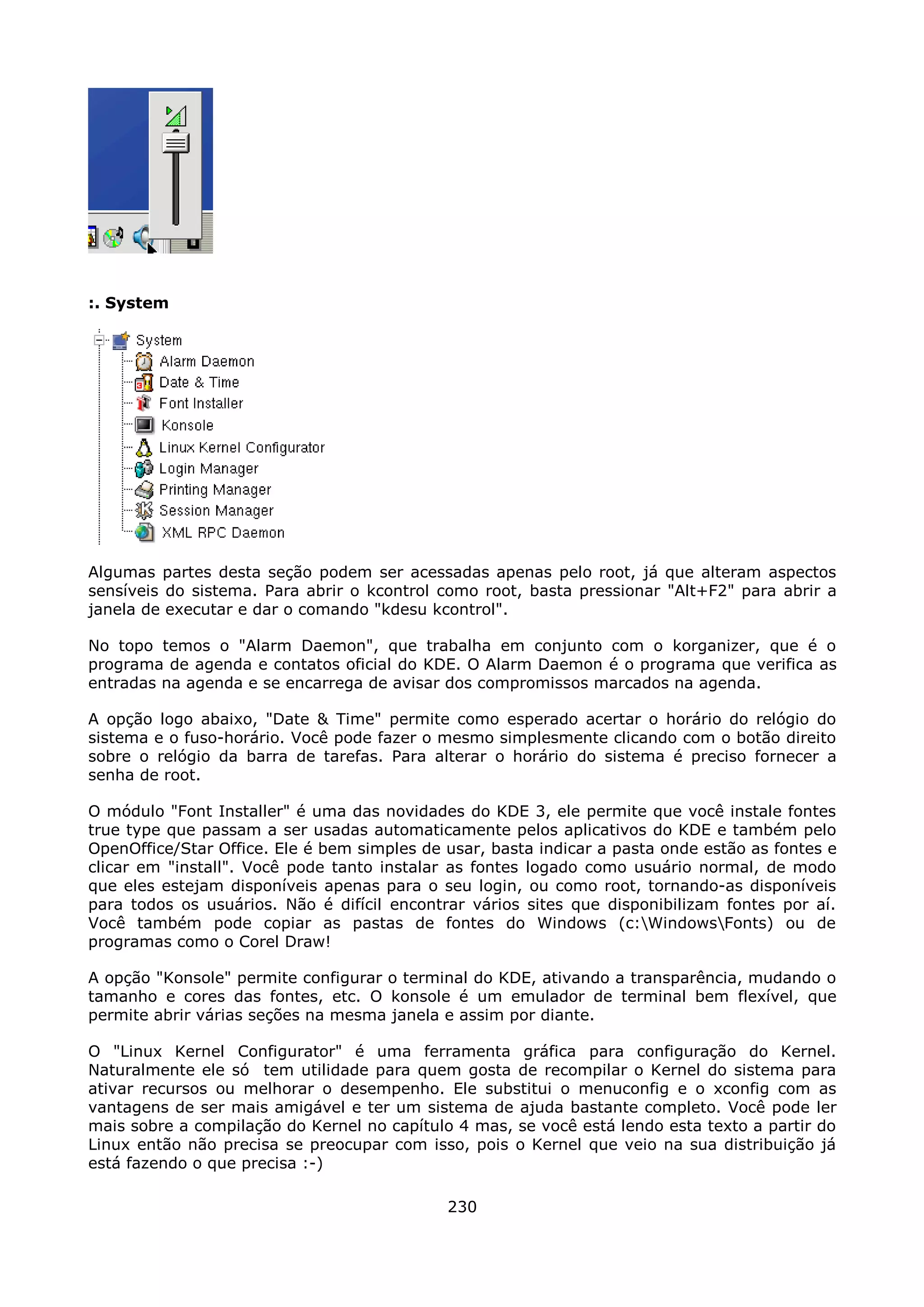 :. System




Algumas partes desta seção podem ser acessadas apenas pelo root, já que alteram aspectos
sensíveis do sistema. Para abrir o kcontrol como root, basta pressionar "Alt+F2" para abrir a
janela de executar e dar o comando "kdesu kcontrol".

No topo temos o "Alarm Daemon", que trabalha em conjunto com o korganizer, que é o
programa de agenda e contatos oficial do KDE. O Alarm Daemon é o programa que verifica as
entradas na agenda e se encarrega de avisar dos compromissos marcados na agenda.

A opção logo abaixo, "Date & Time" permite como esperado acertar o horário do relógio do
sistema e o fuso-horário. Você pode fazer o mesmo simplesmente clicando com o botão direito
sobre o relógio da barra de tarefas. Para alterar o horário do sistema é preciso fornecer a
senha de root.

O módulo "Font Installer" é uma das novidades do KDE 3, ele permite que você instale fontes
true type que passam a ser usadas automaticamente pelos aplicativos do KDE e também pelo
OpenOffice/Star Office. Ele é bem simples de usar, basta indicar a pasta onde estão as fontes e
clicar em "install". Você pode tanto instalar as fontes logado como usuário normal, de modo
que eles estejam disponíveis apenas para o seu login, ou como root, tornando-as disponíveis
para todos os usuários. Não é difícil encontrar vários sites que disponibilizam fontes por aí.
Você também pode copiar as pastas de fontes do Windows (c:WindowsFonts) ou de
programas como o Corel Draw!

A opção "Konsole" permite configurar o terminal do KDE, ativando a transparência, mudando o
tamanho e cores das fontes, etc. O konsole é um emulador de terminal bem flexível, que
permite abrir várias seções na mesma janela e assim por diante.

O "Linux Kernel Configurator" é uma ferramenta gráfica para configuração do Kernel.
Naturalmente ele só tem utilidade para quem gosta de recompilar o Kernel do sistema para
ativar recursos ou melhorar o desempenho. Ele substitui o menuconfig e o xconfig com as
vantagens de ser mais amigável e ter um sistema de ajuda bastante completo. Você pode ler
mais sobre a compilação do Kernel no capítulo 4 mas, se você está lendo esta texto a partir do
Linux então não precisa se preocupar com isso, pois o Kernel que veio na sua distribuição já
está fazendo o que precisa :-)

                                             230
 