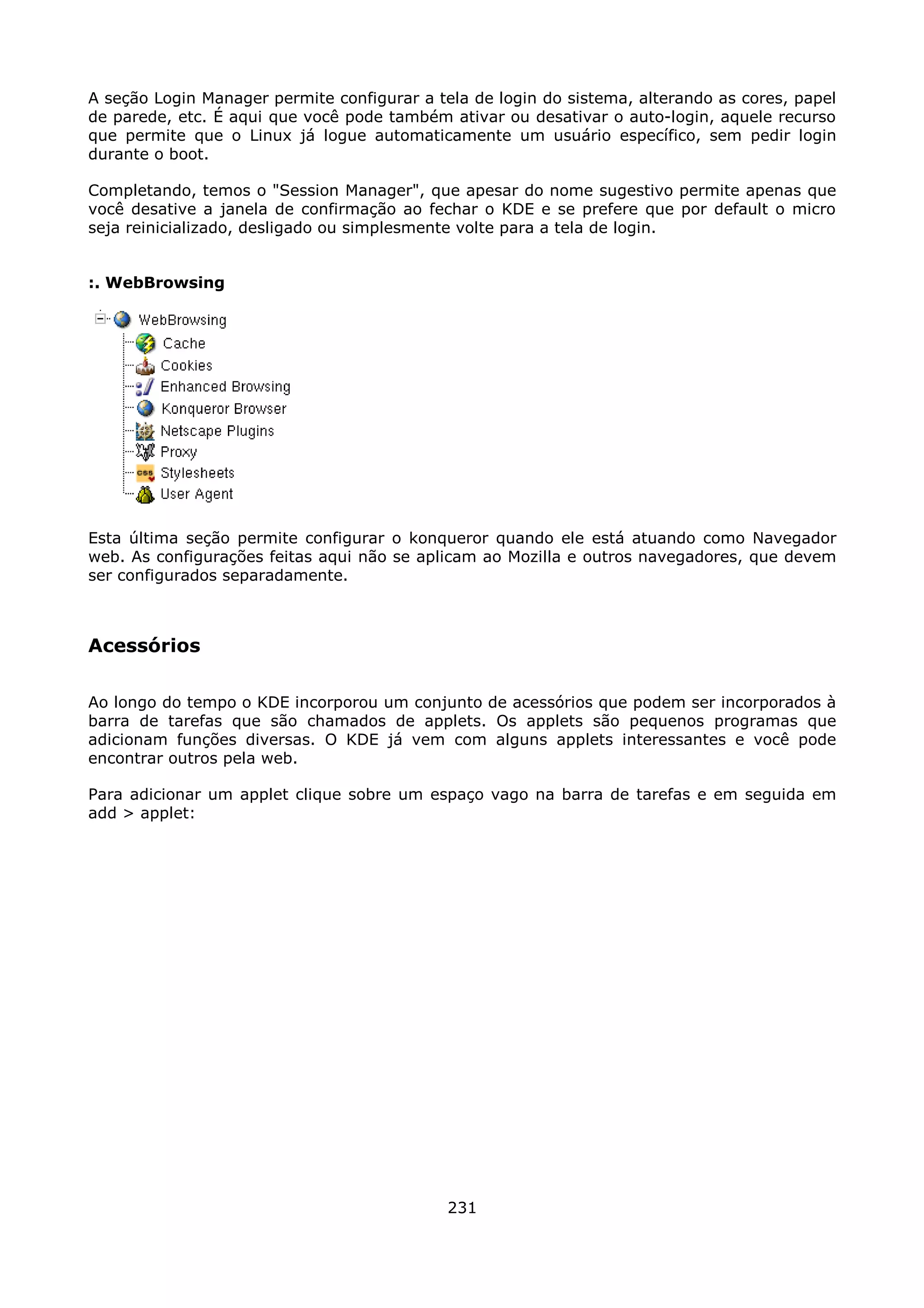 A seção Login Manager permite configurar a tela de login do sistema, alterando as cores, papel
de parede, etc. É aqui que você pode também ativar ou desativar o auto-login, aquele recurso
que permite que o Linux já logue automaticamente um usuário específico, sem pedir login
durante o boot.

Completando, temos o "Session Manager", que apesar do nome sugestivo permite apenas que
você desative a janela de confirmação ao fechar o KDE e se prefere que por default o micro
seja reinicializado, desligado ou simplesmente volte para a tela de login.


:. WebBrowsing




Esta última seção permite configurar o konqueror quando ele está atuando como Navegador
web. As configurações feitas aqui não se aplicam ao Mozilla e outros navegadores, que devem
ser configurados separadamente.



Acessórios

Ao longo do tempo o KDE incorporou um conjunto de acessórios que podem ser incorporados à
barra de tarefas que são chamados de applets. Os applets são pequenos programas que
adicionam funções diversas. O KDE já vem com alguns applets interessantes e você pode
encontrar outros pela web.

Para adicionar um applet clique sobre um espaço vago na barra de tarefas e em seguida em
add > applet:




                                             231
 