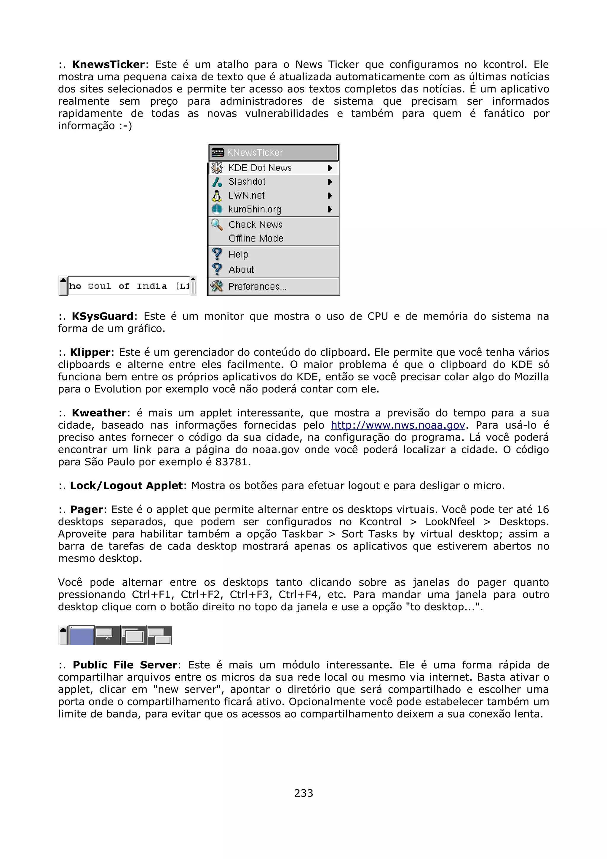 :. KnewsTicker: Este é um atalho para o News Ticker que configuramos no kcontrol. Ele
mostra uma pequena caixa de texto que é atualizada automaticamente com as últimas notícias
dos sites selecionados e permite ter acesso aos textos completos das notícias. É um aplicativo
realmente sem preço para administradores de sistema que precisam ser informados
rapidamente de todas as novas vulnerabilidades e também para quem é fanático por
informação :-)




:. KSysGuard: Este é um monitor que mostra o uso de CPU e de memória do sistema na
forma de um gráfico.

:. Klipper: Este é um gerenciador do conteúdo do clipboard. Ele permite que você tenha vários
clipboards e alterne entre eles facilmente. O maior problema é que o clipboard do KDE só
funciona bem entre os próprios aplicativos do KDE, então se você precisar colar algo do Mozilla
para o Evolution por exemplo você não poderá contar com ele.

:. Kweather: é mais um applet interessante, que mostra a previsão do tempo para a sua
cidade, baseado nas informações fornecidas pelo http://www.nws.noaa.gov. Para usá-lo é
preciso antes fornecer o código da sua cidade, na configuração do programa. Lá você poderá
encontrar um link para a página do noaa.gov onde você poderá localizar a cidade. O código
para São Paulo por exemplo é 83781.

:. Lock/Logout Applet: Mostra os botões para efetuar logout e para desligar o micro.

:. Pager: Este é o applet que permite alternar entre os desktops virtuais. Você pode ter até 16
desktops separados, que podem ser configurados no Kcontrol > LookNfeel > Desktops.
Aproveite para habilitar também a opção Taskbar > Sort Tasks by virtual desktop; assim a
barra de tarefas de cada desktop mostrará apenas os aplicativos que estiverem abertos no
mesmo desktop.

Você pode alternar entre os desktops tanto clicando sobre as janelas do pager quanto
pressionando Ctrl+F1, Ctrl+F2, Ctrl+F3, Ctrl+F4, etc. Para mandar uma janela para outro
desktop clique com o botão direito no topo da janela e use a opção "to desktop...".




:. Public File Server: Este é mais um módulo interessante. Ele é uma forma rápida de
compartilhar arquivos entre os micros da sua rede local ou mesmo via internet. Basta ativar o
applet, clicar em "new server", apontar o diretório que será compartilhado e escolher uma
porta onde o compartilhamento ficará ativo. Opcionalmente você pode estabelecer também um
limite de banda, para evitar que os acessos ao compartilhamento deixem a sua conexão lenta.




                                             233
 