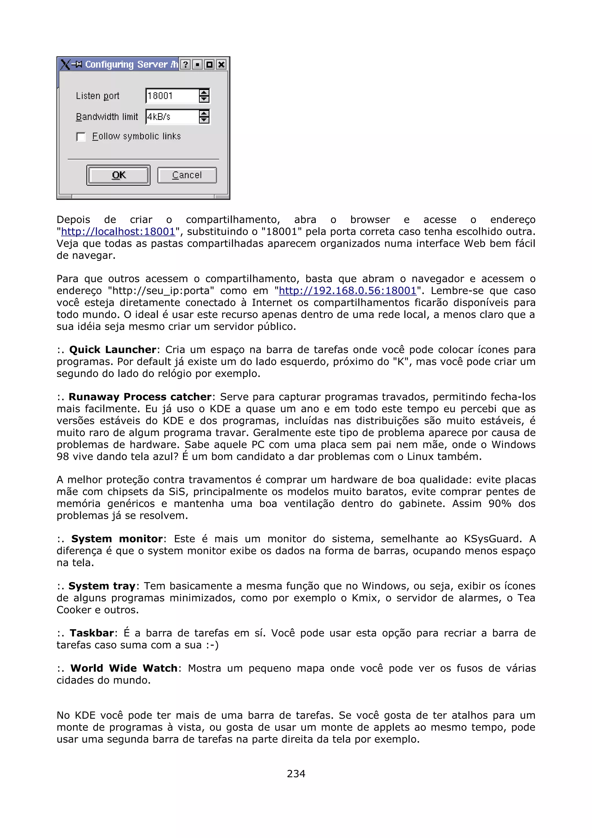 Depois de criar o compartilhamento, abra o browser e acesse o endereço
"http://localhost:18001", substituindo o "18001" pela porta correta caso tenha escolhido outra.
Veja que todas as pastas compartilhadas aparecem organizados numa interface Web bem fácil
de navegar.

Para que outros acessem o compartilhamento, basta que abram o navegador e acessem o
endereço "http://seu_ip:porta" como em "http://192.168.0.56:18001". Lembre-se que caso
você esteja diretamente conectado à Internet os compartilhamentos ficarão disponíveis para
todo mundo. O ideal é usar este recurso apenas dentro de uma rede local, a menos claro que a
sua idéia seja mesmo criar um servidor público.

:. Quick Launcher: Cria um espaço na barra de tarefas onde você pode colocar ícones para
programas. Por default já existe um do lado esquerdo, próximo do "K", mas você pode criar um
segundo do lado do relógio por exemplo.

:. Runaway Process catcher: Serve para capturar programas travados, permitindo fecha-los
mais facilmente. Eu já uso o KDE a quase um ano e em todo este tempo eu percebi que as
versões estáveis do KDE e dos programas, incluídas nas distribuições são muito estáveis, é
muito raro de algum programa travar. Geralmente este tipo de problema aparece por causa de
problemas de hardware. Sabe aquele PC com uma placa sem pai nem mãe, onde o Windows
98 vive dando tela azul? É um bom candidato a dar problemas com o Linux também.

A melhor proteção contra travamentos é comprar um hardware de boa qualidade: evite placas
mãe com chipsets da SiS, principalmente os modelos muito baratos, evite comprar pentes de
memória genéricos e mantenha uma boa ventilação dentro do gabinete. Assim 90% dos
problemas já se resolvem.

:. System monitor: Este é mais um monitor do sistema, semelhante ao KSysGuard. A
diferença é que o system monitor exibe os dados na forma de barras, ocupando menos espaço
na tela.

:. System tray: Tem basicamente a mesma função que no Windows, ou seja, exibir os ícones
de alguns programas minimizados, como por exemplo o Kmix, o servidor de alarmes, o Tea
Cooker e outros.

:. Taskbar: É a barra de tarefas em sí. Você pode usar esta opção para recriar a barra de
tarefas caso suma com a sua :-)

:. World Wide Watch: Mostra um pequeno mapa onde você pode ver os fusos de várias
cidades do mundo.


No KDE você pode ter mais de uma barra de tarefas. Se você gosta de ter atalhos para um
monte de programas à vista, ou gosta de usar um monte de applets ao mesmo tempo, pode
usar uma segunda barra de tarefas na parte direita da tela por exemplo.


                                             234
 
