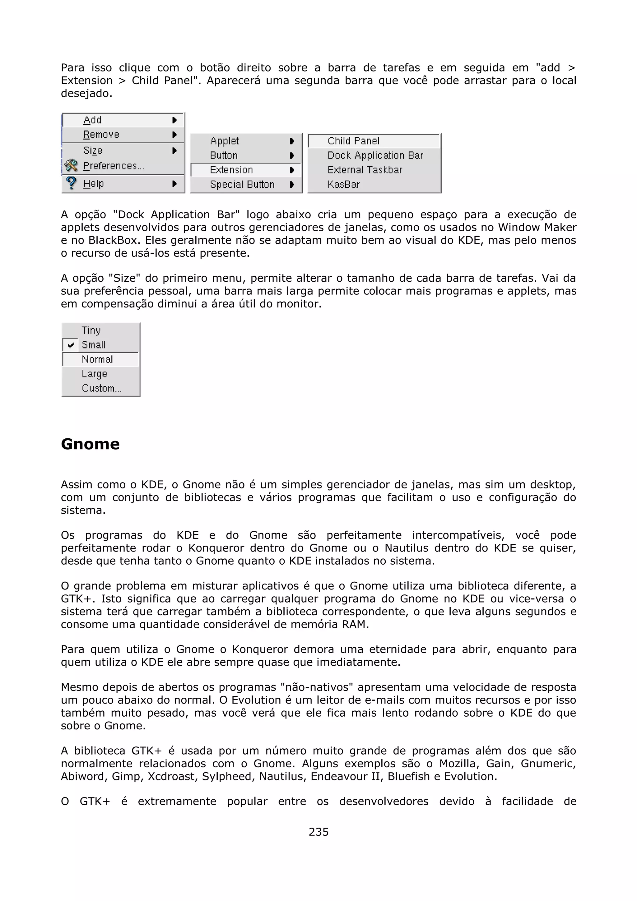 Para isso clique com o botão direito sobre a barra de tarefas e em seguida em "add >
Extension > Child Panel". Aparecerá uma segunda barra que você pode arrastar para o local
desejado.




A opção "Dock Application Bar" logo abaixo cria um pequeno espaço para a execução de
applets desenvolvidos para outros gerenciadores de janelas, como os usados no Window Maker
e no BlackBox. Eles geralmente não se adaptam muito bem ao visual do KDE, mas pelo menos
o recurso de usá-los está presente.

A opção "Size" do primeiro menu, permite alterar o tamanho de cada barra de tarefas. Vai da
sua preferência pessoal, uma barra mais larga permite colocar mais programas e applets, mas
em compensação diminui a área útil do monitor.




Gnome

Assim como o KDE, o Gnome não é um simples gerenciador de janelas, mas sim um desktop,
com um conjunto de bibliotecas e vários programas que facilitam o uso e configuração do
sistema.

Os programas do KDE e do Gnome são perfeitamente intercompatíveis, você pode
perfeitamente rodar o Konqueror dentro do Gnome ou o Nautilus dentro do KDE se quiser,
desde que tenha tanto o Gnome quanto o KDE instalados no sistema.

O grande problema em misturar aplicativos é que o Gnome utiliza uma biblioteca diferente, a
GTK+. Isto significa que ao carregar qualquer programa do Gnome no KDE ou vice-versa o
sistema terá que carregar também a biblioteca correspondente, o que leva alguns segundos e
consome uma quantidade considerável de memória RAM.

Para quem utiliza o Gnome o Konqueror demora uma eternidade para abrir, enquanto para
quem utiliza o KDE ele abre sempre quase que imediatamente.

Mesmo depois de abertos os programas "não-nativos" apresentam uma velocidade de resposta
um pouco abaixo do normal. O Evolution é um leitor de e-mails com muitos recursos e por isso
também muito pesado, mas você verá que ele fica mais lento rodando sobre o KDE do que
sobre o Gnome.

A biblioteca GTK+ é usada por um número muito grande de programas além dos que são
normalmente relacionados com o Gnome. Alguns exemplos são o Mozilla, Gain, Gnumeric,
Abiword, Gimp, Xcdroast, Sylpheed, Nautilus, Endeavour II, Bluefish e Evolution.

O GTK+ é extremamente popular entre os desenvolvedores devido à facilidade de

                                            235
 