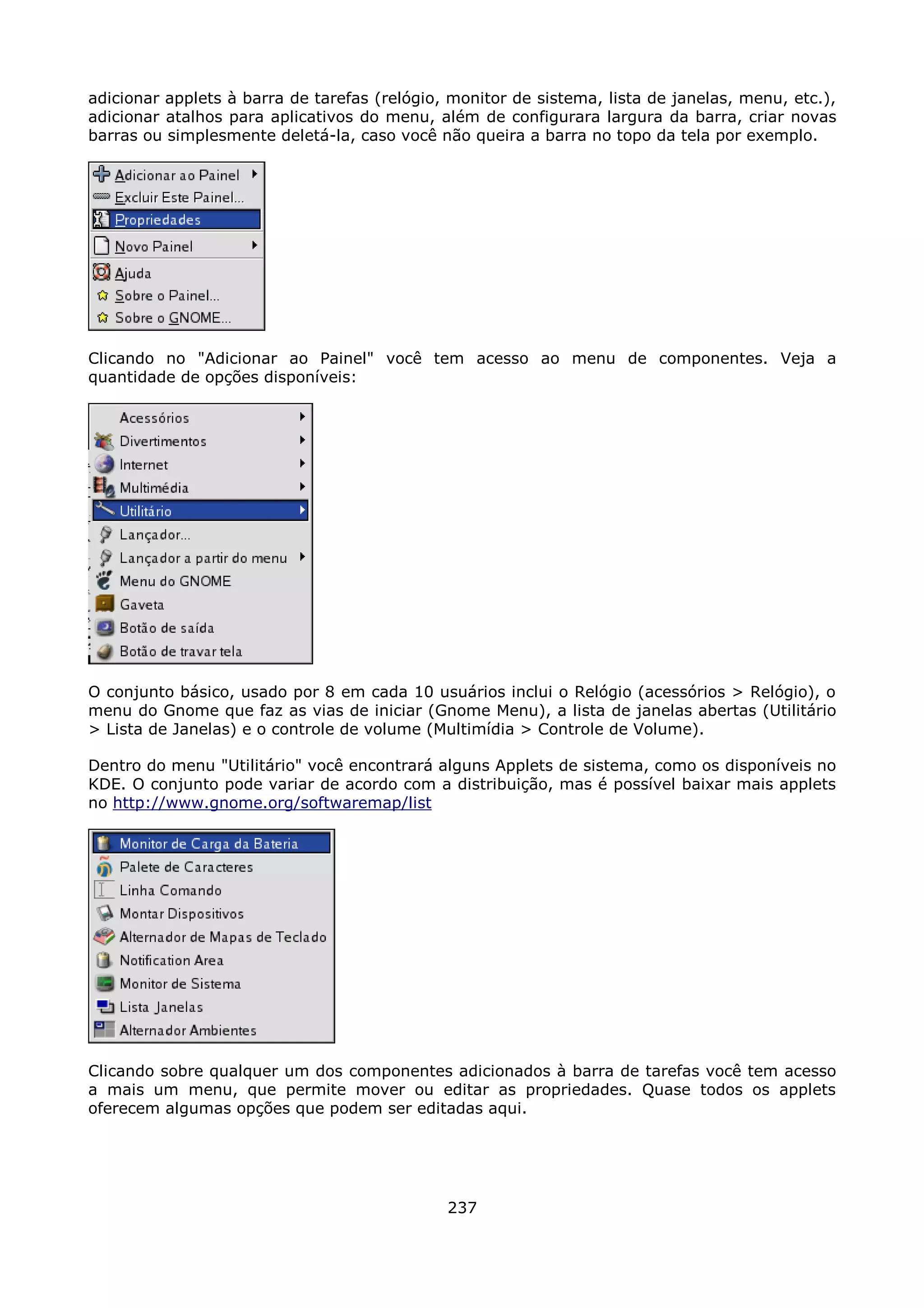 adicionar applets à barra de tarefas (relógio, monitor de sistema, lista de janelas, menu, etc.),
adicionar atalhos para aplicativos do menu, além de configurara largura da barra, criar novas
barras ou simplesmente deletá-la, caso você não queira a barra no topo da tela por exemplo.




Clicando no "Adicionar ao Painel" você tem acesso ao menu de componentes. Veja a
quantidade de opções disponíveis:




O conjunto básico, usado por 8 em cada 10 usuários inclui o Relógio (acessórios > Relógio), o
menu do Gnome que faz as vias de iniciar (Gnome Menu), a lista de janelas abertas (Utilitário
> Lista de Janelas) e o controle de volume (Multimídia > Controle de Volume).

Dentro do menu "Utilitário" você encontrará alguns Applets de sistema, como os disponíveis no
KDE. O conjunto pode variar de acordo com a distribuição, mas é possível baixar mais applets
no http://www.gnome.org/softwaremap/list




Clicando sobre qualquer um dos componentes adicionados à barra de tarefas você tem acesso
a mais um menu, que permite mover ou editar as propriedades. Quase todos os applets
oferecem algumas opções que podem ser editadas aqui.




                                              237
 