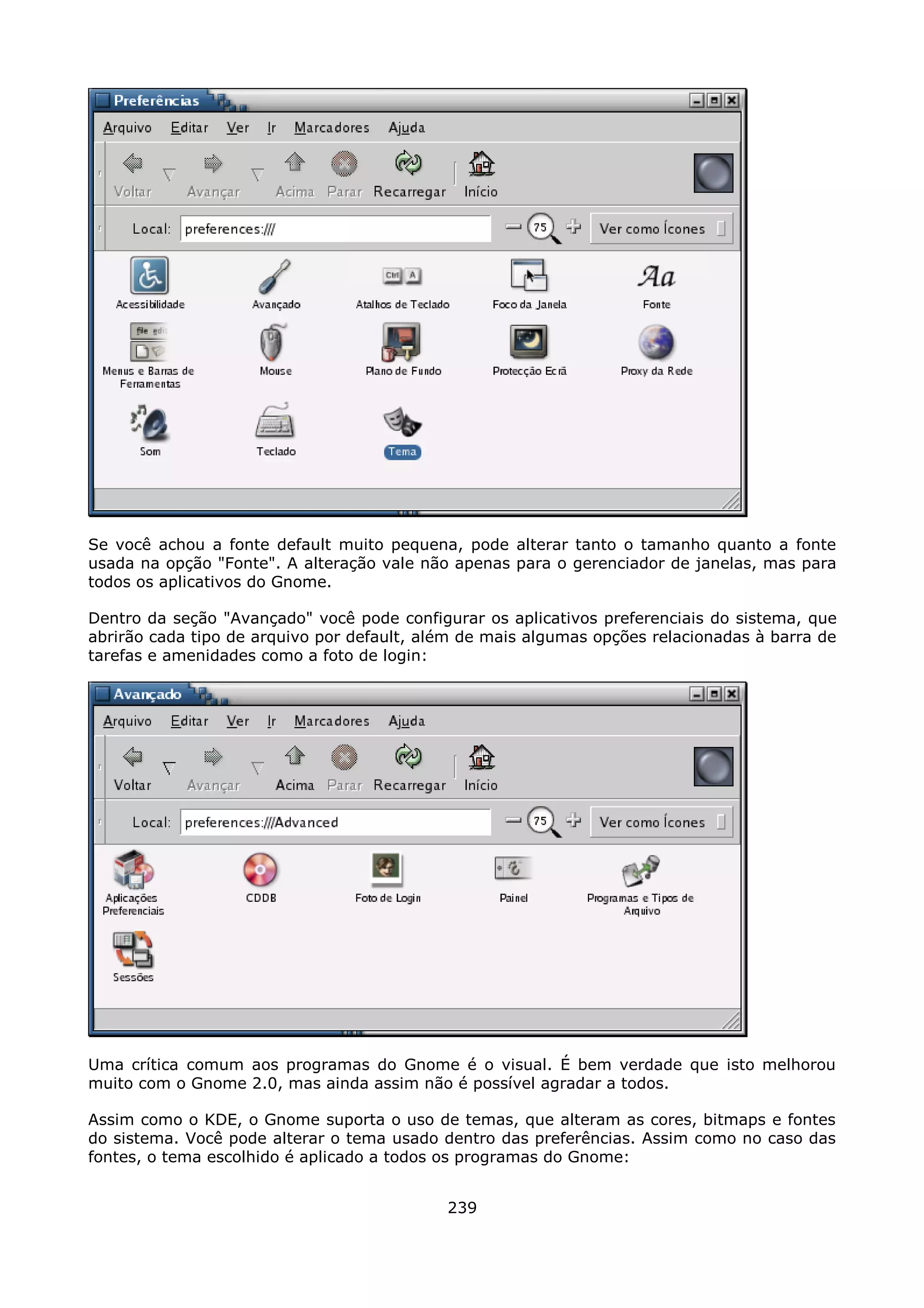 Se você achou a fonte default muito pequena, pode alterar tanto o tamanho quanto a fonte
usada na opção "Fonte". A alteração vale não apenas para o gerenciador de janelas, mas para
todos os aplicativos do Gnome.

Dentro da seção "Avançado" você pode configurar os aplicativos preferenciais do sistema, que
abrirão cada tipo de arquivo por default, além de mais algumas opções relacionadas à barra de
tarefas e amenidades como a foto de login:




Uma crítica comum aos programas do Gnome é o visual. É bem verdade que isto melhorou
muito com o Gnome 2.0, mas ainda assim não é possível agradar a todos.

Assim como o KDE, o Gnome suporta o uso de temas, que alteram as cores, bitmaps e fontes
do sistema. Você pode alterar o tema usado dentro das preferências. Assim como no caso das
fontes, o tema escolhido é aplicado a todos os programas do Gnome:


                                            239
 