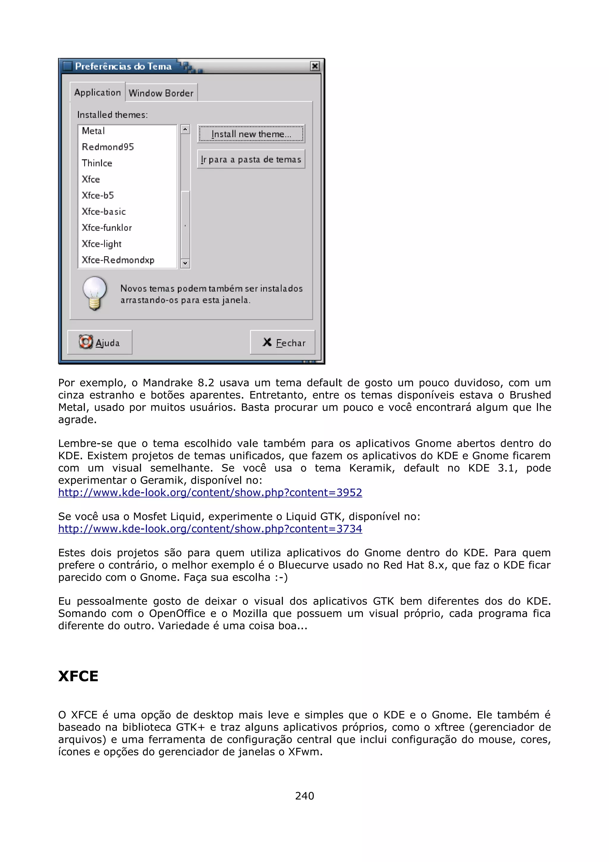 Por exemplo, o Mandrake 8.2 usava um tema default de gosto um pouco duvidoso, com um
cinza estranho e botões aparentes. Entretanto, entre os temas disponíveis estava o Brushed
Metal, usado por muitos usuários. Basta procurar um pouco e você encontrará algum que lhe
agrade.

Lembre-se que o tema escolhido vale também para os aplicativos Gnome abertos dentro do
KDE. Existem projetos de temas unificados, que fazem os aplicativos do KDE e Gnome ficarem
com um visual semelhante. Se você usa o tema Keramik, default no KDE 3.1, pode
experimentar o Geramik, disponível no:
http://www.kde-look.org/content/show.php?content=3952

Se você usa o Mosfet Liquid, experimente o Liquid GTK, disponível no:
http://www.kde-look.org/content/show.php?content=3734

Estes dois projetos são para quem utiliza aplicativos do Gnome dentro do KDE. Para quem
prefere o contrário, o melhor exemplo é o Bluecurve usado no Red Hat 8.x, que faz o KDE ficar
parecido com o Gnome. Faça sua escolha :-)

Eu pessoalmente gosto de deixar o visual dos aplicativos GTK bem diferentes dos do KDE.
Somando com o OpenOffice e o Mozilla que possuem um visual próprio, cada programa fica
diferente do outro. Variedade é uma coisa boa...




XFCE

O XFCE é uma opção de desktop mais leve e simples que o KDE e o Gnome. Ele também é
baseado na biblioteca GTK+ e traz alguns aplicativos próprios, como o xftree (gerenciador de
arquivos) e uma ferramenta de configuração central que inclui configuração do mouse, cores,
ícones e opções do gerenciador de janelas o XFwm.



                                             240
 