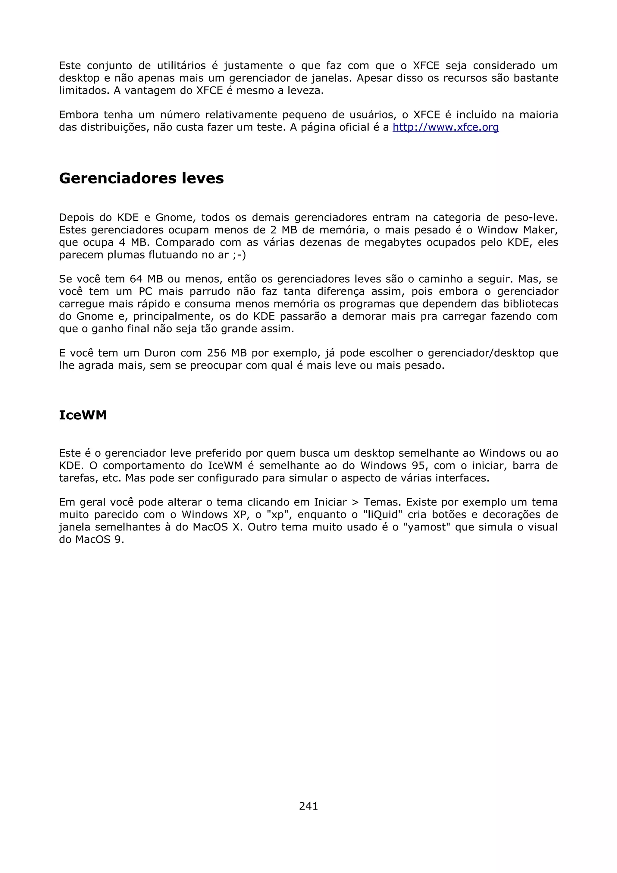 Este conjunto de utilitários é justamente o que faz com que o XFCE seja considerado um
desktop e não apenas mais um gerenciador de janelas. Apesar disso os recursos são bastante
limitados. A vantagem do XFCE é mesmo a leveza.

Embora tenha um número relativamente pequeno de usuários, o XFCE é incluído na maioria
das distribuições, não custa fazer um teste. A página oficial é a http://www.xfce.org




Gerenciadores leves

Depois do KDE e Gnome, todos os demais gerenciadores entram na categoria de peso-leve.
Estes gerenciadores ocupam menos de 2 MB de memória, o mais pesado é o Window Maker,
que ocupa 4 MB. Comparado com as várias dezenas de megabytes ocupados pelo KDE, eles
parecem plumas flutuando no ar ;-)

Se você tem 64 MB ou menos, então os gerenciadores leves são o caminho a seguir. Mas, se
você tem um PC mais parrudo não faz tanta diferença assim, pois embora o gerenciador
carregue mais rápido e consuma menos memória os programas que dependem das bibliotecas
do Gnome e, principalmente, os do KDE passarão a demorar mais pra carregar fazendo com
que o ganho final não seja tão grande assim.

E você tem um Duron com 256 MB por exemplo, já pode escolher o gerenciador/desktop que
lhe agrada mais, sem se preocupar com qual é mais leve ou mais pesado.



IceWM

Este é o gerenciador leve preferido por quem busca um desktop semelhante ao Windows ou ao
KDE. O comportamento do IceWM é semelhante ao do Windows 95, com o iniciar, barra de
tarefas, etc. Mas pode ser configurado para simular o aspecto de várias interfaces.

Em geral você pode alterar o tema clicando em Iniciar > Temas. Existe por exemplo um tema
muito parecido com o Windows XP, o "xp", enquanto o "liQuid" cria botões e decorações de
janela semelhantes à do MacOS X. Outro tema muito usado é o "yamost" que simula o visual
do MacOS 9.




                                           241
 