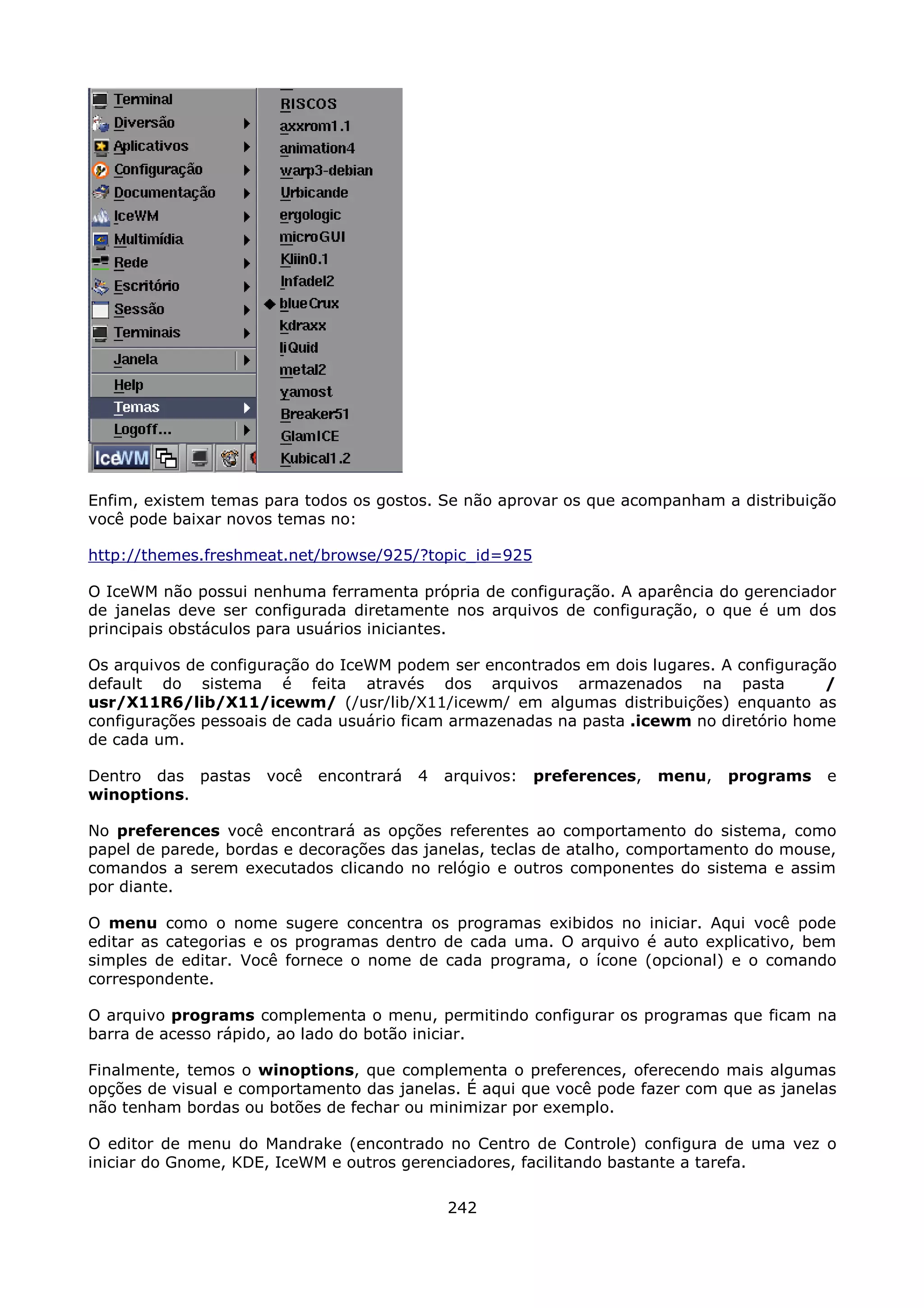 Enfim, existem temas para todos os gostos. Se não aprovar os que acompanham a distribuição
você pode baixar novos temas no:

http://themes.freshmeat.net/browse/925/?topic_id=925

O IceWM não possui nenhuma ferramenta própria de configuração. A aparência do gerenciador
de janelas deve ser configurada diretamente nos arquivos de configuração, o que é um dos
principais obstáculos para usuários iniciantes.

Os arquivos de configuração do IceWM podem ser encontrados em dois lugares. A configuração
default do sistema é feita através dos arquivos armazenados na pasta                     /
usr/X11R6/lib/X11/icewm/ (/usr/lib/X11/icewm/ em algumas distribuições) enquanto as
configurações pessoais de cada usuário ficam armazenadas na pasta .icewm no diretório home
de cada um.

Dentro das pastas    você   encontrará   4   arquivos:   preferences,   menu,   programs   e
winoptions.

No preferences você encontrará as opções referentes ao comportamento do sistema, como
papel de parede, bordas e decorações das janelas, teclas de atalho, comportamento do mouse,
comandos a serem executados clicando no relógio e outros componentes do sistema e assim
por diante.

O menu como o nome sugere concentra os programas exibidos no iniciar. Aqui você pode
editar as categorias e os programas dentro de cada uma. O arquivo é auto explicativo, bem
simples de editar. Você fornece o nome de cada programa, o ícone (opcional) e o comando
correspondente.

O arquivo programs complementa o menu, permitindo configurar os programas que ficam na
barra de acesso rápido, ao lado do botão iniciar.

Finalmente, temos o winoptions, que complementa o preferences, oferecendo mais algumas
opções de visual e comportamento das janelas. É aqui que você pode fazer com que as janelas
não tenham bordas ou botões de fechar ou minimizar por exemplo.

O editor de menu do Mandrake (encontrado no Centro de Controle) configura de uma vez o
iniciar do Gnome, KDE, IceWM e outros gerenciadores, facilitando bastante a tarefa.

                                             242
 