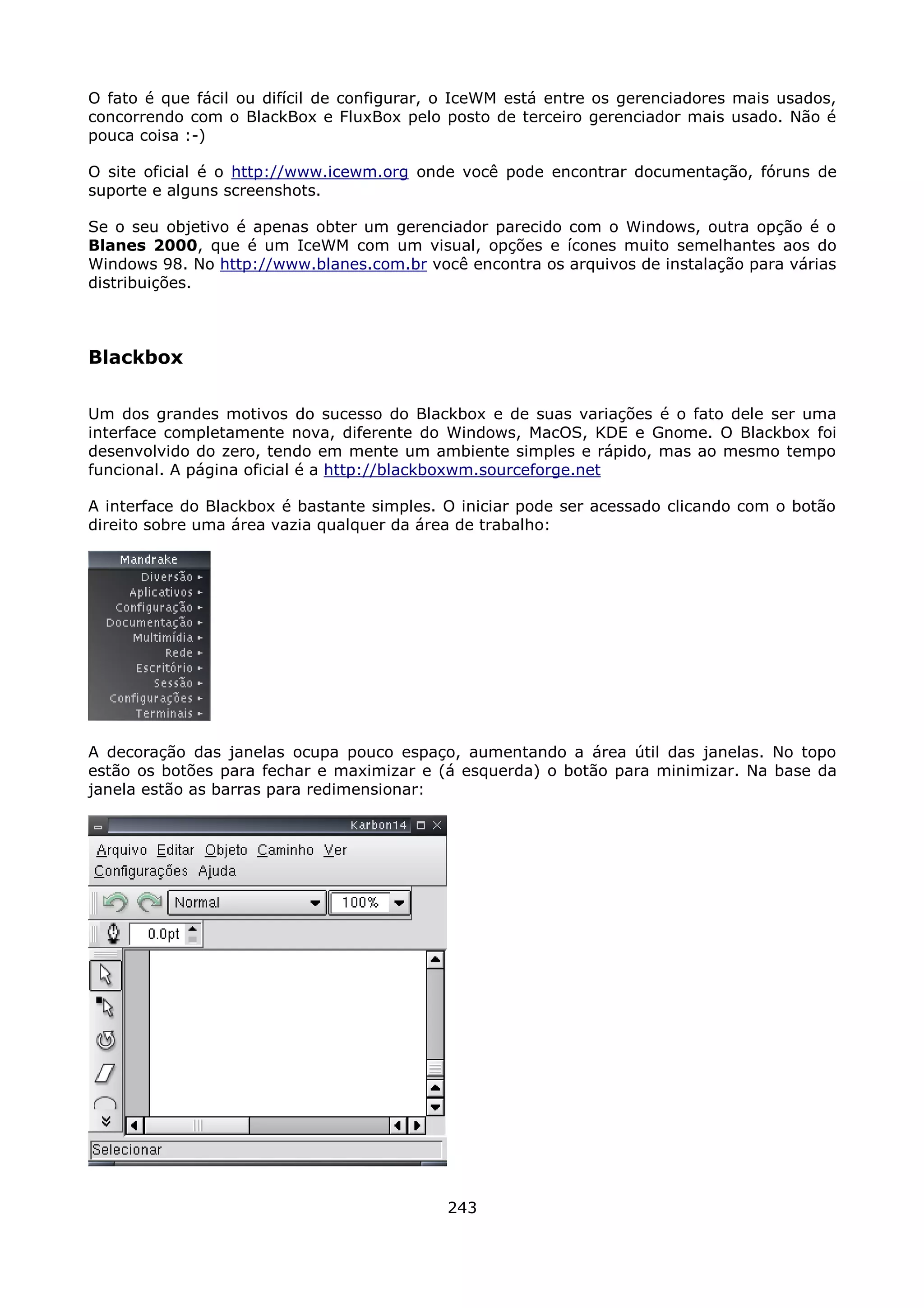 O fato é que fácil ou difícil de configurar, o IceWM está entre os gerenciadores mais usados,
concorrendo com o BlackBox e FluxBox pelo posto de terceiro gerenciador mais usado. Não é
pouca coisa :-)

O site oficial é o http://www.icewm.org onde você pode encontrar documentação, fóruns de
suporte e alguns screenshots.

Se o seu objetivo é apenas obter um gerenciador parecido com o Windows, outra opção é o
Blanes 2000, que é um IceWM com um visual, opções e ícones muito semelhantes aos do
Windows 98. No http://www.blanes.com.br você encontra os arquivos de instalação para várias
distribuições.



Blackbox

Um dos grandes motivos do sucesso do Blackbox e de suas variações é o fato dele ser uma
interface completamente nova, diferente do Windows, MacOS, KDE e Gnome. O Blackbox foi
desenvolvido do zero, tendo em mente um ambiente simples e rápido, mas ao mesmo tempo
funcional. A página oficial é a http://blackboxwm.sourceforge.net

A interface do Blackbox é bastante simples. O iniciar pode ser acessado clicando com o botão
direito sobre uma área vazia qualquer da área de trabalho:




A decoração das janelas ocupa pouco espaço, aumentando a área útil das janelas. No topo
estão os botões para fechar e maximizar e (á esquerda) o botão para minimizar. Na base da
janela estão as barras para redimensionar:




                                            243
 