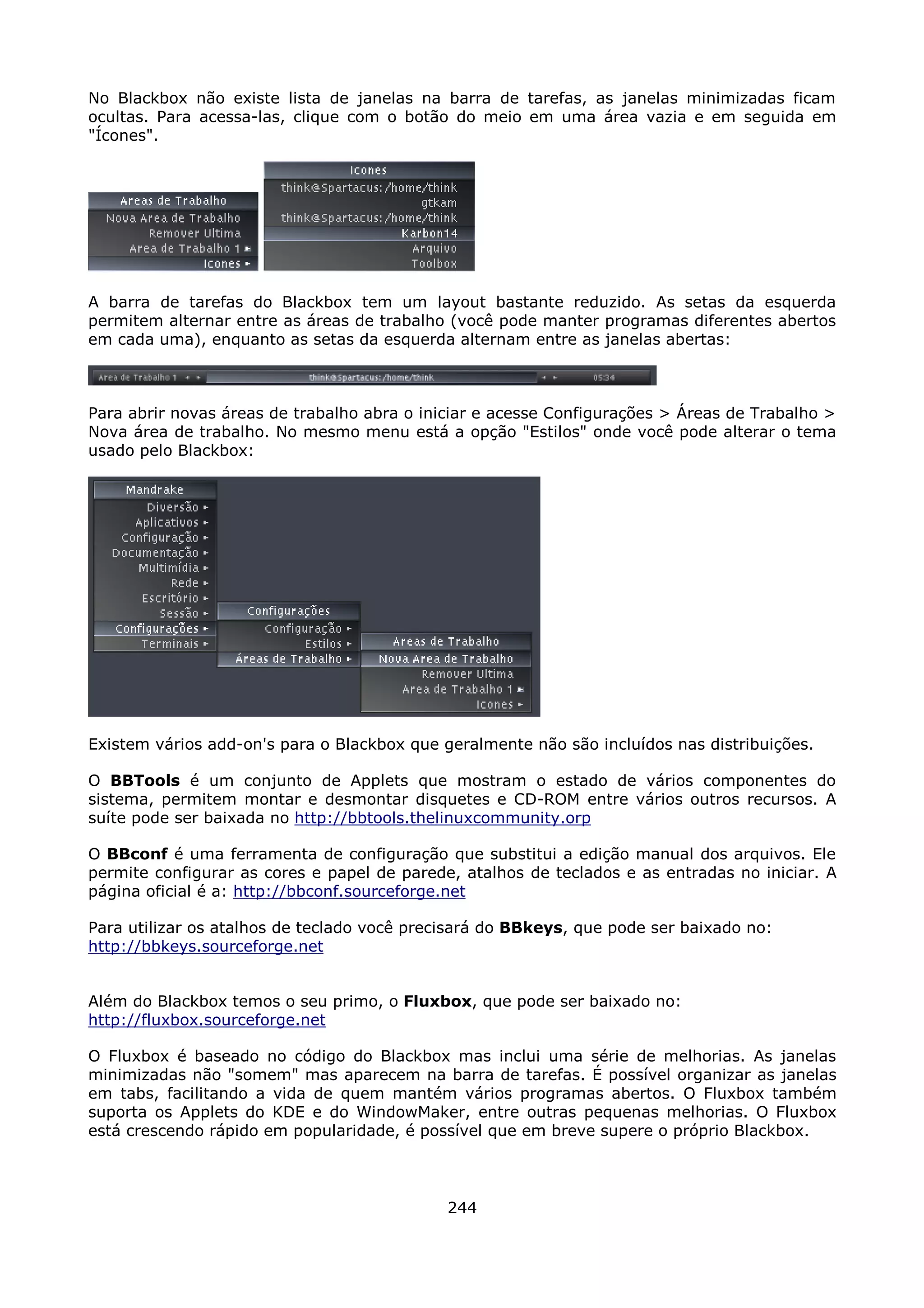 No Blackbox não existe lista de janelas na barra de tarefas, as janelas minimizadas ficam
ocultas. Para acessa-las, clique com o botão do meio em uma área vazia e em seguida em
"Ícones".




A barra de tarefas do Blackbox tem um layout bastante reduzido. As setas da esquerda
permitem alternar entre as áreas de trabalho (você pode manter programas diferentes abertos
em cada uma), enquanto as setas da esquerda alternam entre as janelas abertas:



Para abrir novas áreas de trabalho abra o iniciar e acesse Configurações > Áreas de Trabalho >
Nova área de trabalho. No mesmo menu está a opção "Estilos" onde você pode alterar o tema
usado pelo Blackbox:




Existem vários add-on's para o Blackbox que geralmente não são incluídos nas distribuições.

O BBTools é um conjunto de Applets que mostram o estado de vários componentes do
sistema, permitem montar e desmontar disquetes e CD-ROM entre vários outros recursos. A
suíte pode ser baixada no http://bbtools.thelinuxcommunity.orp

O BBconf é uma ferramenta de configuração que substitui a edição manual dos arquivos. Ele
permite configurar as cores e papel de parede, atalhos de teclados e as entradas no iniciar. A
página oficial é a: http://bbconf.sourceforge.net

Para utilizar os atalhos de teclado você precisará do BBkeys, que pode ser baixado no:
http://bbkeys.sourceforge.net


Além do Blackbox temos o seu primo, o Fluxbox, que pode ser baixado no:
http://fluxbox.sourceforge.net

O Fluxbox é baseado no código do Blackbox mas inclui uma série de melhorias. As janelas
minimizadas não "somem" mas aparecem na barra de tarefas. É possível organizar as janelas
em tabs, facilitando a vida de quem mantém vários programas abertos. O Fluxbox também
suporta os Applets do KDE e do WindowMaker, entre outras pequenas melhorias. O Fluxbox
está crescendo rápido em popularidade, é possível que em breve supere o próprio Blackbox.



                                             244
 