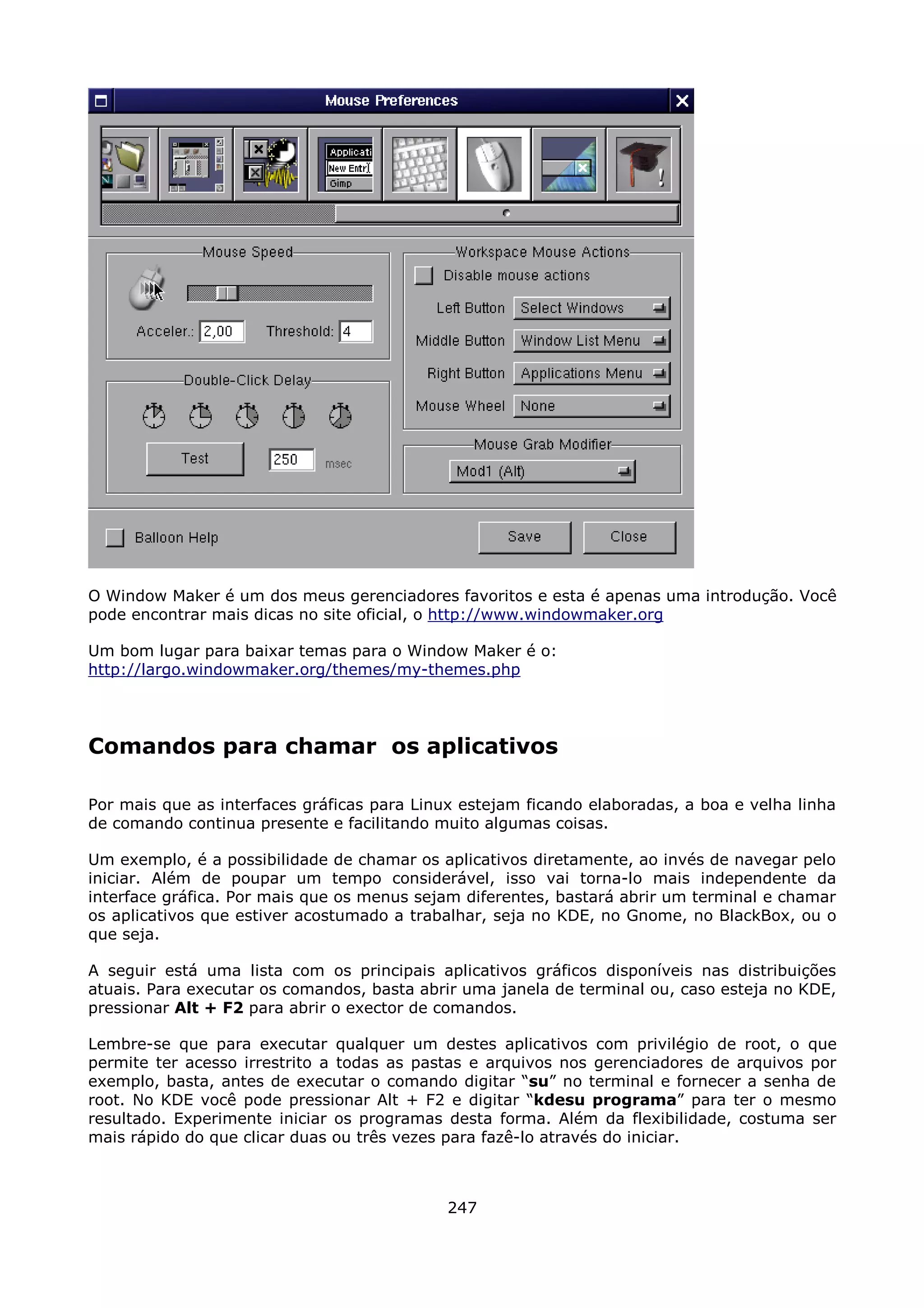 O Window Maker é um dos meus gerenciadores favoritos e esta é apenas uma introdução. Você
pode encontrar mais dicas no site oficial, o http://www.windowmaker.org

Um bom lugar para baixar temas para o Window Maker é o:
http://largo.windowmaker.org/themes/my-themes.php




Comandos para chamar os aplicativos

Por mais que as interfaces gráficas para Linux estejam ficando elaboradas, a boa e velha linha
de comando continua presente e facilitando muito algumas coisas.

Um exemplo, é a possibilidade de chamar os aplicativos diretamente, ao invés de navegar pelo
iniciar. Além de poupar um tempo considerável, isso vai torna-lo mais independente da
interface gráfica. Por mais que os menus sejam diferentes, bastará abrir um terminal e chamar
os aplicativos que estiver acostumado a trabalhar, seja no KDE, no Gnome, no BlackBox, ou o
que seja.

A seguir está uma lista com os principais aplicativos gráficos disponíveis nas distribuições
atuais. Para executar os comandos, basta abrir uma janela de terminal ou, caso esteja no KDE,
pressionar Alt + F2 para abrir o exector de comandos.

Lembre-se que para executar qualquer um destes aplicativos com privilégio de root, o que
permite ter acesso irrestrito a todas as pastas e arquivos nos gerenciadores de arquivos por
exemplo, basta, antes de executar o comando digitar “su” no terminal e fornecer a senha de
root. No KDE você pode pressionar Alt + F2 e digitar “kdesu programa” para ter o mesmo
resultado. Experimente iniciar os programas desta forma. Além da flexibilidade, costuma ser
mais rápido do que clicar duas ou três vezes para fazê-lo através do iniciar.



                                             247
 