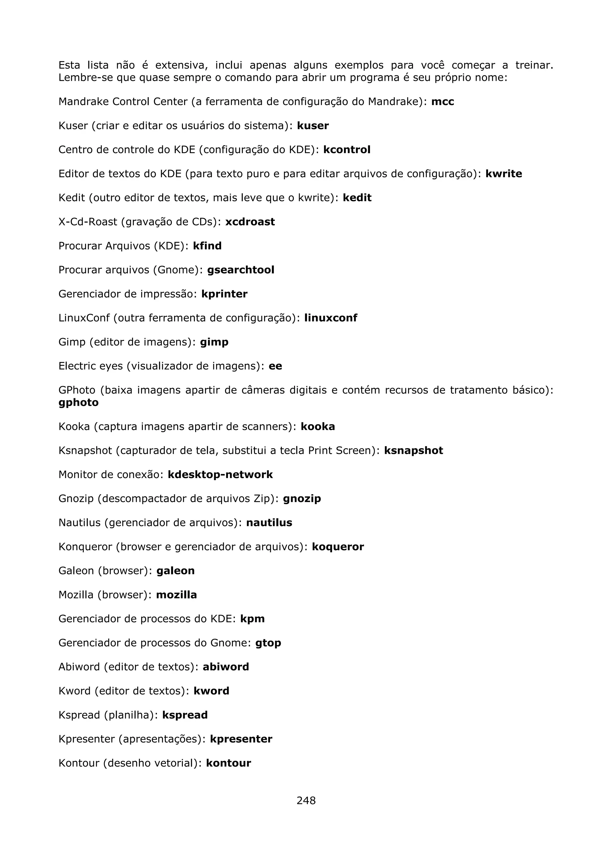 Esta lista não é extensiva, inclui apenas alguns exemplos para você começar a treinar.
Lembre-se que quase sempre o comando para abrir um programa é seu próprio nome:

Mandrake Control Center (a ferramenta de configuração do Mandrake): mcc

Kuser (criar e editar os usuários do sistema): kuser

Centro de controle do KDE (configuração do KDE): kcontrol

Editor de textos do KDE (para texto puro e para editar arquivos de configuração): kwrite

Kedit (outro editor de textos, mais leve que o kwrite): kedit

X-Cd-Roast (gravação de CDs): xcdroast

Procurar Arquivos (KDE): kfind

Procurar arquivos (Gnome): gsearchtool

Gerenciador de impressão: kprinter

LinuxConf (outra ferramenta de configuração): linuxconf

Gimp (editor de imagens): gimp

Electric eyes (visualizador de imagens): ee

GPhoto (baixa imagens apartir de câmeras digitais e contém recursos de tratamento básico):
gphoto

Kooka (captura imagens apartir de scanners): kooka

Ksnapshot (capturador de tela, substitui a tecla Print Screen): ksnapshot

Monitor de conexão: kdesktop-network

Gnozip (descompactador de arquivos Zip): gnozip

Nautilus (gerenciador de arquivos): nautilus

Konqueror (browser e gerenciador de arquivos): koqueror

Galeon (browser): galeon

Mozilla (browser): mozilla

Gerenciador de processos do KDE: kpm

Gerenciador de processos do Gnome: gtop

Abiword (editor de textos): abiword

Kword (editor de textos): kword

Kspread (planilha): kspread

Kpresenter (apresentações): kpresenter

Kontour (desenho vetorial): kontour


                                               248
 
