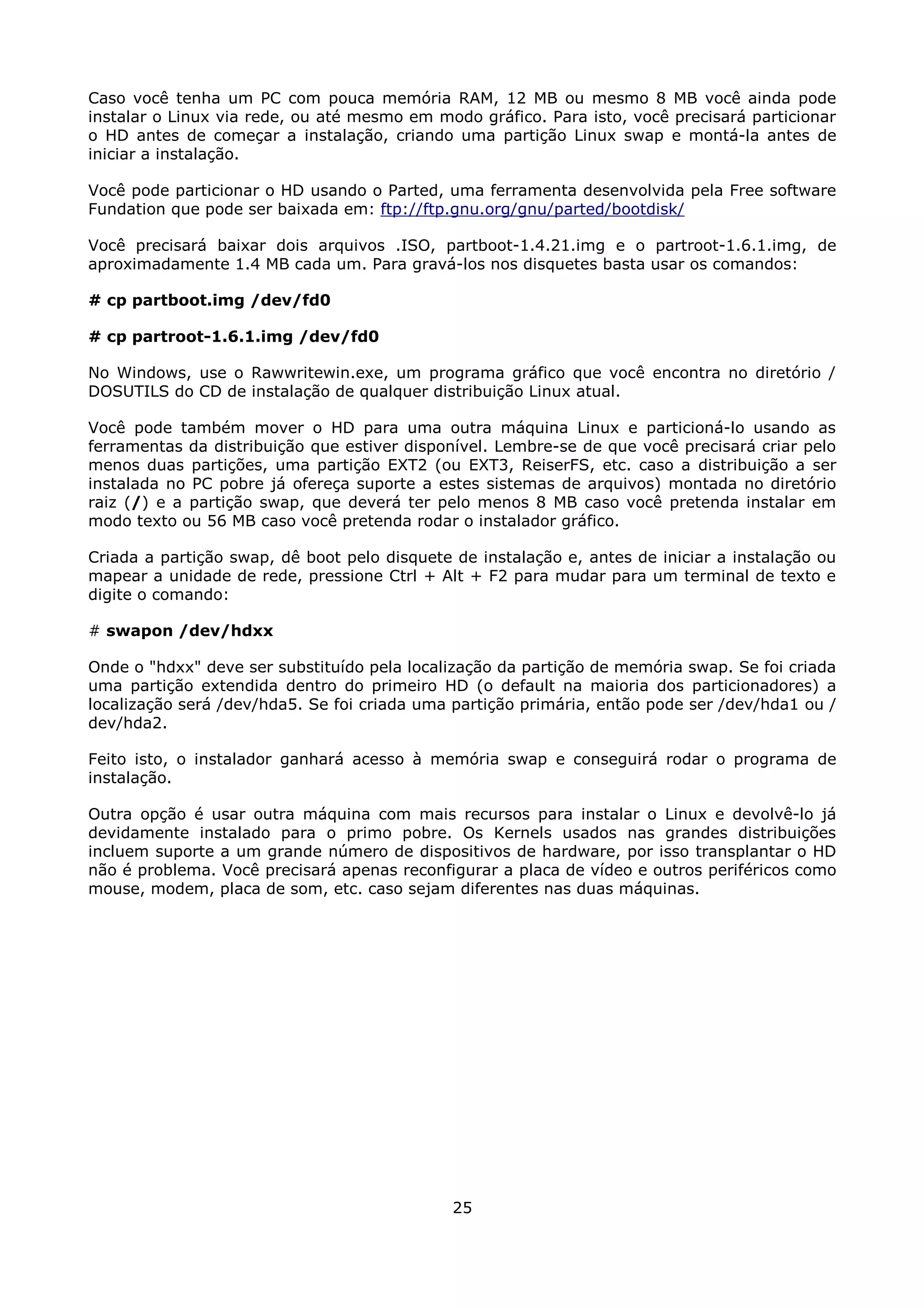Caso você tenha um PC com pouca memória RAM, 12 MB ou mesmo 8 MB você ainda pode
instalar o Linux via rede, ou até mesmo em modo gráfico. Para isto, você precisará particionar
o HD antes de começar a instalação, criando uma partição Linux swap e montá-la antes de
iniciar a instalação.

Você pode particionar o HD usando o Parted, uma ferramenta desenvolvida pela Free software
Fundation que pode ser baixada em: ftp://ftp.gnu.org/gnu/parted/bootdisk/

Você precisará baixar dois arquivos .ISO, partboot-1.4.21.img e o partroot-1.6.1.img, de
aproximadamente 1.4 MB cada um. Para gravá-los nos disquetes basta usar os comandos:

# cp partboot.img /dev/fd0

# cp partroot-1.6.1.img /dev/fd0

No Windows, use o Rawwritewin.exe, um programa gráfico que você encontra no diretório /
DOSUTILS do CD de instalação de qualquer distribuição Linux atual.

Você pode também mover o HD para uma outra máquina Linux e particioná-lo usando as
ferramentas da distribuição que estiver disponível. Lembre-se de que você precisará criar pelo
menos duas partições, uma partição EXT2 (ou EXT3, ReiserFS, etc. caso a distribuição a ser
instalada no PC pobre já ofereça suporte a estes sistemas de arquivos) montada no diretório
raiz (/) e a partição swap, que deverá ter pelo menos 8 MB caso você pretenda instalar em
modo texto ou 56 MB caso você pretenda rodar o instalador gráfico.

Criada a partição swap, dê boot pelo disquete de instalação e, antes de iniciar a instalação ou
mapear a unidade de rede, pressione Ctrl + Alt + F2 para mudar para um terminal de texto e
digite o comando:

# swapon /dev/hdxx

Onde o "hdxx" deve ser substituído pela localização da partição de memória swap. Se foi criada
uma partição extendida dentro do primeiro HD (o default na maioria dos particionadores) a
localização será /dev/hda5. Se foi criada uma partição primária, então pode ser /dev/hda1 ou /
dev/hda2.

Feito isto, o instalador ganhará acesso à memória swap e conseguirá rodar o programa de
instalação.

Outra opção é usar outra máquina com mais recursos para instalar o Linux e devolvê-lo já
devidamente instalado para o primo pobre. Os Kernels usados nas grandes distribuições
incluem suporte a um grande número de dispositivos de hardware, por isso transplantar o HD
não é problema. Você precisará apenas reconfigurar a placa de vídeo e outros periféricos como
mouse, modem, placa de som, etc. caso sejam diferentes nas duas máquinas.




                                              25
 