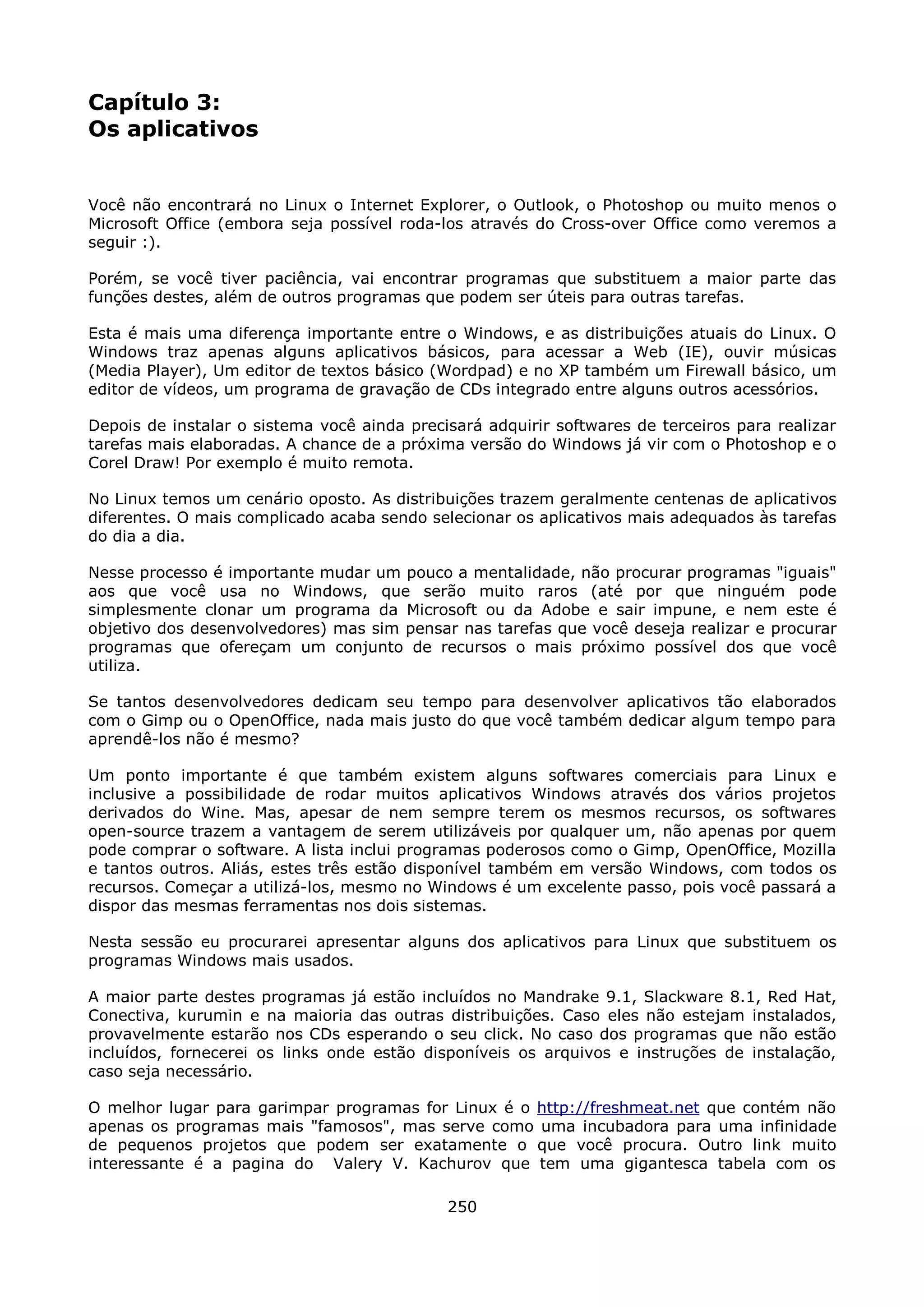 Capítulo 3:
Os aplicativos


Você não encontrará no Linux o Internet Explorer, o Outlook, o Photoshop ou muito menos o
Microsoft Office (embora seja possível roda-los através do Cross-over Office como veremos a
seguir :).

Porém, se você tiver paciência, vai encontrar programas que substituem a maior parte das
funções destes, além de outros programas que podem ser úteis para outras tarefas.

Esta é mais uma diferença importante entre o Windows, e as distribuições atuais do Linux. O
Windows traz apenas alguns aplicativos básicos, para acessar a Web (IE), ouvir músicas
(Media Player), Um editor de textos básico (Wordpad) e no XP também um Firewall básico, um
editor de vídeos, um programa de gravação de CDs integrado entre alguns outros acessórios.

Depois de instalar o sistema você ainda precisará adquirir softwares de terceiros para realizar
tarefas mais elaboradas. A chance de a próxima versão do Windows já vir com o Photoshop e o
Corel Draw! Por exemplo é muito remota.

No Linux temos um cenário oposto. As distribuições trazem geralmente centenas de aplicativos
diferentes. O mais complicado acaba sendo selecionar os aplicativos mais adequados às tarefas
do dia a dia.

Nesse processo é importante mudar um pouco a mentalidade, não procurar programas "iguais"
aos que você usa no Windows, que serão muito raros (até por que ninguém pode
simplesmente clonar um programa da Microsoft ou da Adobe e sair impune, e nem este é
objetivo dos desenvolvedores) mas sim pensar nas tarefas que você deseja realizar e procurar
programas que ofereçam um conjunto de recursos o mais próximo possível dos que você
utiliza.

Se tantos desenvolvedores dedicam seu tempo para desenvolver aplicativos tão elaborados
com o Gimp ou o OpenOffice, nada mais justo do que você também dedicar algum tempo para
aprendê-los não é mesmo?

Um ponto importante é que também existem alguns softwares comerciais para Linux e
inclusive a possibilidade de rodar muitos aplicativos Windows através dos vários projetos
derivados do Wine. Mas, apesar de nem sempre terem os mesmos recursos, os softwares
open-source trazem a vantagem de serem utilizáveis por qualquer um, não apenas por quem
pode comprar o software. A lista inclui programas poderosos como o Gimp, OpenOffice, Mozilla
e tantos outros. Aliás, estes três estão disponível também em versão Windows, com todos os
recursos. Começar a utilizá-los, mesmo no Windows é um excelente passo, pois você passará a
dispor das mesmas ferramentas nos dois sistemas.

Nesta sessão eu procurarei apresentar alguns dos aplicativos para Linux que substituem os
programas Windows mais usados.

A maior parte destes programas já estão incluídos no Mandrake 9.1, Slackware 8.1, Red Hat,
Conectiva, kurumin e na maioria das outras distribuições. Caso eles não estejam instalados,
provavelmente estarão nos CDs esperando o seu click. No caso dos programas que não estão
incluídos, fornecerei os links onde estão disponíveis os arquivos e instruções de instalação,
caso seja necessário.

O melhor lugar para garimpar programas for Linux é o http://freshmeat.net que contém não
apenas os programas mais "famosos", mas serve como uma incubadora para uma infinidade
de pequenos projetos que podem ser exatamente o que você procura. Outro link muito
interessante é a pagina do Valery V. Kachurov que tem uma gigantesca tabela com os

                                             250
 