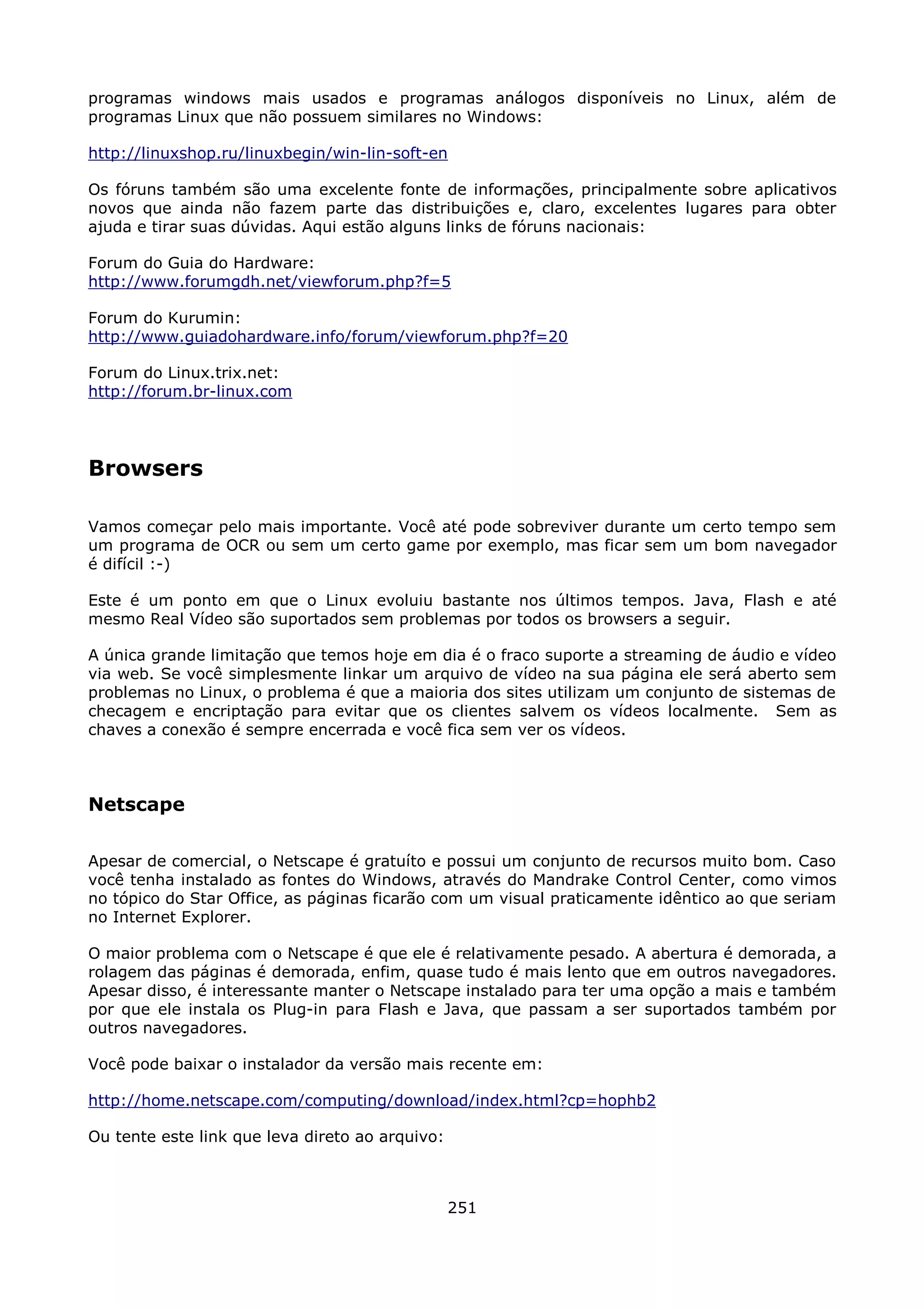 programas windows mais usados e programas análogos disponíveis no Linux, além de
programas Linux que não possuem similares no Windows:

http://linuxshop.ru/linuxbegin/win-lin-soft-en

Os fóruns também são uma excelente fonte de informações, principalmente sobre aplicativos
novos que ainda não fazem parte das distribuições e, claro, excelentes lugares para obter
ajuda e tirar suas dúvidas. Aqui estão alguns links de fóruns nacionais:

Forum do Guia do Hardware:
http://www.forumgdh.net/viewforum.php?f=5

Forum do Kurumin:
http://www.guiadohardware.info/forum/viewforum.php?f=20

Forum do Linux.trix.net:
http://forum.br-linux.com




Browsers

Vamos começar pelo mais importante. Você até pode sobreviver durante um certo tempo sem
um programa de OCR ou sem um certo game por exemplo, mas ficar sem um bom navegador
é difícil :-)

Este é um ponto em que o Linux evoluiu bastante nos últimos tempos. Java, Flash e até
mesmo Real Vídeo são suportados sem problemas por todos os browsers a seguir.

A única grande limitação que temos hoje em dia é o fraco suporte a streaming de áudio e vídeo
via web. Se você simplesmente linkar um arquivo de vídeo na sua página ele será aberto sem
problemas no Linux, o problema é que a maioria dos sites utilizam um conjunto de sistemas de
checagem e encriptação para evitar que os clientes salvem os vídeos localmente. Sem as
chaves a conexão é sempre encerrada e você fica sem ver os vídeos.



Netscape

Apesar de comercial, o Netscape é gratuíto e possui um conjunto de recursos muito bom. Caso
você tenha instalado as fontes do Windows, através do Mandrake Control Center, como vimos
no tópico do Star Office, as páginas ficarão com um visual praticamente idêntico ao que seriam
no Internet Explorer.

O maior problema com o Netscape é que ele é relativamente pesado. A abertura é demorada, a
rolagem das páginas é demorada, enfim, quase tudo é mais lento que em outros navegadores.
Apesar disso, é interessante manter o Netscape instalado para ter uma opção a mais e também
por que ele instala os Plug-in para Flash e Java, que passam a ser suportados também por
outros navegadores.

Você pode baixar o instalador da versão mais recente em:

http://home.netscape.com/computing/download/index.html?cp=hophb2

Ou tente este link que leva direto ao arquivo:



                                                 251
 